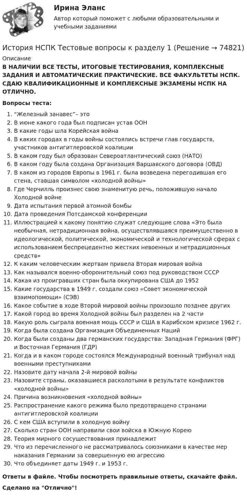      
            Описание
            В НАЛИЧИИ ВСЕ ТЕСТЫ, ИТОГОВЫЕ ТЕСТИРОВАНИЯ, КОМПЛЕКСНЫЕ ЗАДАНИЯ И АВТОМАТИЧЕСКИЕ ПРАКТИЧЕСКИЕ. ВСЕ ФАКУЛЬТЕТЫ НСПК. СДАЮ КВАЛИФИКАЦИОННЫЕ И КОМПЛЕКСНЫЕ ЭКЗАМЕНЫ НСПК НА ОТЛИЧНО.Вопросы теста:“Железный занавес”– это В июне какого года был подписан устав ООНВ какие годы шла Корейская война В каких городах в годы войны состоялись встречи глав государств, участников антигитлеровской коалицииВ каком году был образован Североатлантический союз (НАТО)В каком году была создана Организация Варшавского договора (ОВД)В каком из городов Европы в 1961 г. была возведена перегодившая его стена, ставшая символом «холодной войны»Где Черчилль произнес свою знаменитую речь, положившую начало Холодной войнеДата испытания первой атомной бомбы Дата проведения Потсдамской конференцииИллюстрацией к какому понятию служат следующие слова «Это была необычная, нетрадиционная война, осуществлявшаяся преимущественно в идеологической, политической, экономической и технологической сферах с использованием беспрецедентно жестких невоенных и нетрадиционных средств» К каким человеческим жертвам привела Вторая мировая войнаКак назывался военно-оборонительный союз под руководством СССР Какая из проигравших стран была оккупирована США до 1952 Какие государства в 1949 г. создали союз «Совет экономической взаимопомощи» (СЭВ) Какое событие в ходе Второй мировой войны произошло позднее другихКакой город во время Холодной войны был разделен на 2 частиКакую роль сыграла военная мощь СССР и США в Карибском кризисе 1962 г.Когда была создана Организация Объединенных Наций Когда были созданы два германских государства: Западная Германия (ФРГ) и Восточная Германия (ГДР) Когда и в каком городе состоялся Международный военный трибунал над военными преступниками Назовите дату начала 2-й мировой войныНазовите страны, оказавшиеся расколотыми в результате конфликтов «холодной войны» Причина возникновения «холодной войны» Распространение какого режима было предотвращено странами антигитлеровской коалицииС кем США вступили в холодную войну Сколько стран ООН направили свои войска в Южную КореюТеория мирного сосуществования принадлежит Что из перечисленного не рассматривалось союзниками в качестве мер наказания Германии за совершенную ею агрессиюЧто объединяет даты 1949 г. и 1953 г. Ответы в файле. Чтобы посмотреть правильные ответы, скачайте файл.Сделано на Отлично!   
            
            
            История (НСПК) КОМПЛЕКСНОЕ ЗАДАНИЕ ( 100%)История НСПК Тестовые вопросы к разделу 1История НСПК Тестовые вопросы к разделу 1 Тест 1История НСПК Тестовые вопросы к разделу 2История НСПК Тестовые вопросы к разделу 2 Тест 2История НСПК Тестовые вопросы к разделу 3История НСПК Тестовые вопросы к разделу 3 Тест 3История науки и техники ДГТУИстория НОВЫЙ Ответы на тест Синергия МОИ МТИИстория (новый) тест с ответами Синергия/МОИ/ МТИИстория (новый) тест с ответами Синергия/МОИ/ МТИ /МОСАПИстория НСПКИстория, НСПК (итоговый тест)ИСТОРИЯ НСПК (июль 2022)