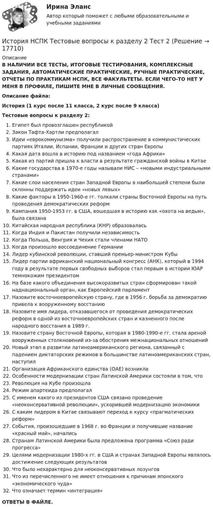      
          Описание
          В НАЛИЧИИ ВСЕ ТЕСТЫ, ИТОГОВЫЕ ТЕСТИРОВАНИЯ, КОМПЛЕКСНЫЕ ЗАДАНИЯ, АВТОМАТИЧЕСКИЕ ПРАКТИЧЕСКИЕ, РУЧНЫЕ ПРАКТИЧЕСКИЕ, ОТЧЕТЫ ПО ПРАКТИКАМ НСПК, ВСЕ ФАКУЛЬТЕТЫ. ЕСЛИ ЧЕГО-ТО НЕТ У МЕНЯ В ПРОФИЛЕ, ПИШИТЕ МНЕ В ЛИЧНЫЕ СООБЩЕНИЯ.Описание файла:История (1 курс после 11 класса, 2 курс после 9 класса)Тестовые вопросы к разделу 2:Египет был провозглашен республикойЗакон Тафта-Хартли предполагалИдеи «еврокоммунизма» получили распространение в коммунистических партиях Италии, Испании, Франции и других стран ЕвропыКакая дата вошла в историю под названием «года Африки»Какая из партий пришла к власти в результате гражданской войны в КитаеКакие государства в 1970-е годы называли НИС – «новыми индустриальными странами»Какие слои населения стран Западной Европы в наибольшей степени были склонны поддержать идеи «новых левых»Какие факторы в 1950-1960-е гг. толкали страны Восточной Европы на путь проведения демократических реформКампания 1950-1953 гг. в США, вошедшая в историю как «охота на ведьм», была связанаКитайская народная республика (КНР) образоваласьКогда Индия и Пакистан получили независимостьКогда Польша, Венгрия и Чехия стали членами НАТОКогда произошло воссоединение ГерманииЛидер кубинской революции, ставший премьер-министром КубыЛидер партии африканский национальный конгресс (АНК), который в 1994 году в результате первых свободных выборов стал первым в истории ЮАР темнокожим президентомНа базе какого объединения высокоразвитых стран сформирован такой наднациональный орган, как Европейский парламентНазовите восточноевропейскую страну, где в 1956 г. борьба за демократию привела к вооруженному восстаниюНазовите имя лидера, отказавшегося от проведения демократических реформ в одной из восточноевропейских стран и казненного после народного восстания в 1989 г.Назовите страну Восточной Европы, которая в 1980-1990-е гг. стала ареной вооруженных столкновений из-за обострения межнациональных отношенийНовый этап в развитии латиноамериканского региона, связанный с падением диктаторских режимов в большинстве латиноамериканских стран, наступилОрганизация Африканского единства (ОАЕ) возниклаОсобенности модернизации стран Латинской Америки состояли в том, чтоРеволюция на Кубе произошлаРежим апартеида предполагалС именем какого из президентов США связано проведение «неоконсервативной революции», ускорившей модернизацию экономикиС каким лидером в Китае связывают переход к курсу «прагматических реформ»События, произошедшие в 1968 г. во Франции и получившие название «красный май», началисьСтранам Латинской Америки была предложена программа «Союз ради прогресса»Целями модернизации 1980-х гг. в США и странах Западной Европы являлось достижение следующих результатовЧто было нехарактерно для неоконсервативных лозунговЧто из перечисленного не имеет отношения к причинам японского «экономического чуда»Что означает термин «интеграция»ОТВЕТЫ В ФАЙЛЕ.  
            
            
            История НСПК Тестовые вопросы к разделу 2История НСПК Тестовые вопросы к разделу 2 Тест 2История НСПК Тестовые вопросы к разделу 3История НСПК Тестовые вопросы к разделу 3 Тест 3История НСПК Тестовые вопросы к разделу 4История НСПК Тестовые вопросы к разделу 4 Тест 4История образования и педагогической мыслиИстория (новый) тест с ответами Синергия/МОИ/ МТИ /МОСАПИстория НСПКИстория, НСПК (итоговый тест)ИСТОРИЯ НСПК (июль 2022)История НСПК Комплексное Вопрос 14 Периодизация новейшей истории  История (НСПК) КОМПЛЕКСНОЕ ЗАДАНИЕ ( 100%)История НСПК Тестовые вопросы к разделу 1