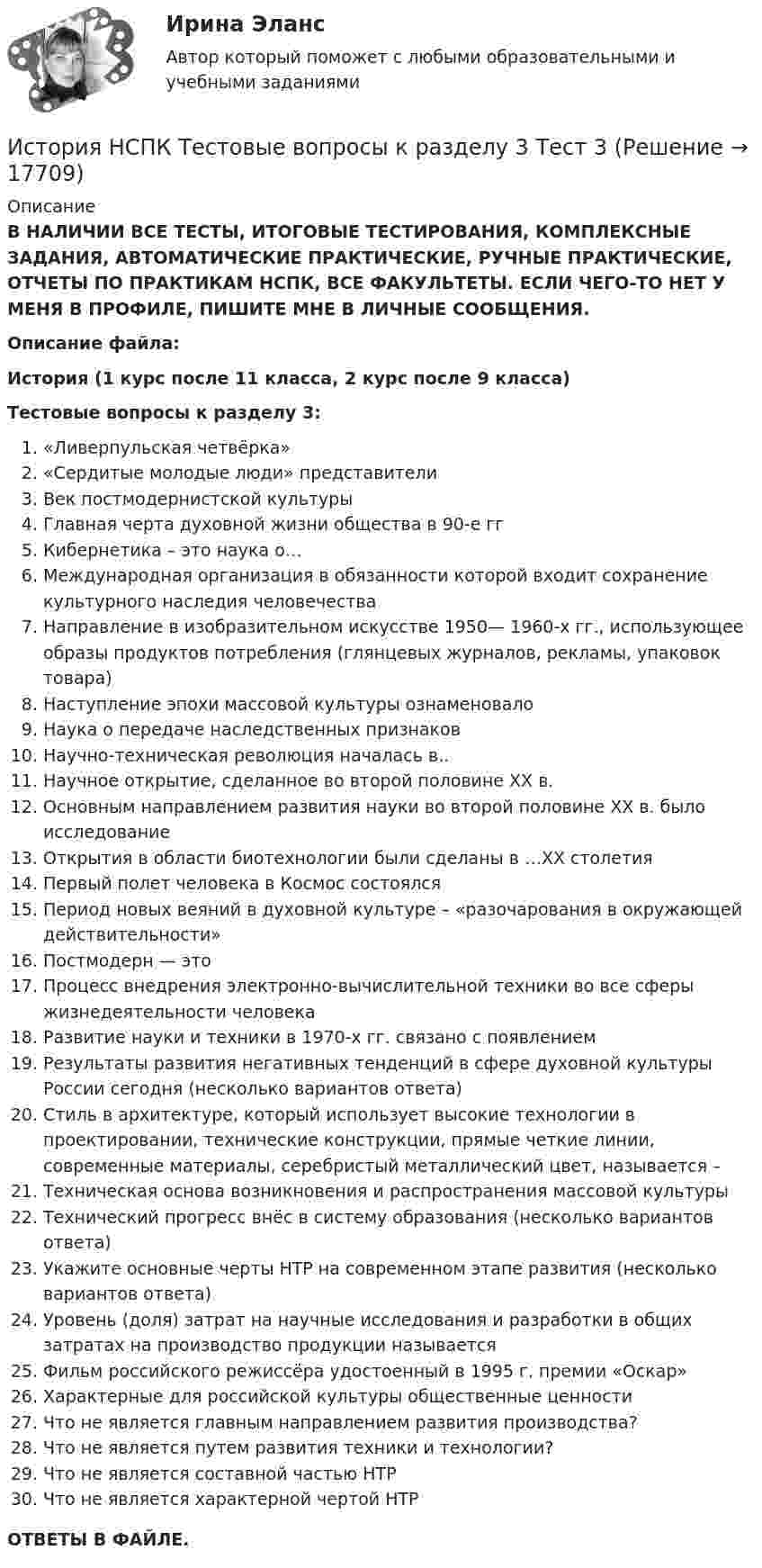      
          Описание
          В НАЛИЧИИ ВСЕ ТЕСТЫ, ИТОГОВЫЕ ТЕСТИРОВАНИЯ, КОМПЛЕКСНЫЕ ЗАДАНИЯ, АВТОМАТИЧЕСКИЕ ПРАКТИЧЕСКИЕ, РУЧНЫЕ ПРАКТИЧЕСКИЕ, ОТЧЕТЫ ПО ПРАКТИКАМ НСПК, ВСЕ ФАКУЛЬТЕТЫ. ЕСЛИ ЧЕГО-ТО НЕТ У МЕНЯ В ПРОФИЛЕ, ПИШИТЕ МНЕ В ЛИЧНЫЕ СООБЩЕНИЯ.Описание файла:История (1 курс после 11 класса, 2 курс после 9 класса)Тестовые вопросы к разделу 3:«Ливерпульская четвёрка»«Сердитые молодые люди» представителиВек постмодернистской культурыГлавная черта духовной жизни общества в 90-е ггКибернетика – это наука о…Международная организация в обязанности которой входит сохранение культурного наследия человечестваНаправление в изобразительном искусстве 1950— 1960-х гг., использующее образы продуктов потребления (глянцевых журналов, рекламы, упаковок товара)Наступление эпохи массовой культуры ознаменовалоНаука о передаче наследственных признаковНаучно-техническая революция началась в..Научное открытие, сделанное во второй половине XX в.Основным направлением развития науки во второй половине XX в. было исследованиеОткрытия в области биотехнологии были сделаны в …XX столетияПервый полет человека в Космос состоялсяПериод новых веяний в духовной культуре – «разочарования в окружающей действительности»Постмодерн — этоПроцесс внедрения электронно-вычислительной техники во все сферы жизнедеятельности человекаРазвитие науки и техники в 1970-х гг. связано с появлениемРезультаты развития негативных тенденций в сфере духовной культуры России сегодня (несколько вариантов ответа)Стиль в архитектуре, который использует высокие технологии в проектировании, технические конструкции, прямые четкие линии, современные материалы, серебристый металлический цвет, называется –Техническая основа возникновения и распространения массовой культурыТехнический прогресс внёс в систему образования (несколько вариантов ответа)Укажите основные черты НТР на современном этапе развития (несколько вариантов ответа)Уровень (доля) затрат на научные исследования и разработки в общих затратах на производство продукции называетсяФильм российского режиссёра удостоенный в 1995 г. премии «Оскар»Характерные для российской культуры общественные ценностиЧто не является главным направлением развития производства?Что не является путем развития техники и технологии?Что не является составной частью НТРЧто не является характерной чертой НТРОТВЕТЫ В ФАЙЛЕ.  
            
            
            История НСПК Тестовые вопросы к разделу 3История НСПК Тестовые вопросы к разделу 3 Тест 3История НСПК Тестовые вопросы к разделу 4История НСПК Тестовые вопросы к разделу 4 Тест 4История образования и педагогической мыслиИстория образования и педагогической мыслиИстория образования и педагогической мысли.dor_БАК (тест с ответами Синергия/МОИ/ МТИ /МОСАП)История, НСПК (итоговый тест)ИСТОРИЯ НСПК (июль 2022)История НСПК Комплексное Вопрос 14 Периодизация новейшей истории  История (НСПК) КОМПЛЕКСНОЕ ЗАДАНИЕ ( 100%)История НСПК Тестовые вопросы к разделу 1История НСПК Тестовые вопросы к разделу 1 Тест 1История НСПК Тестовые вопросы к разделу 2