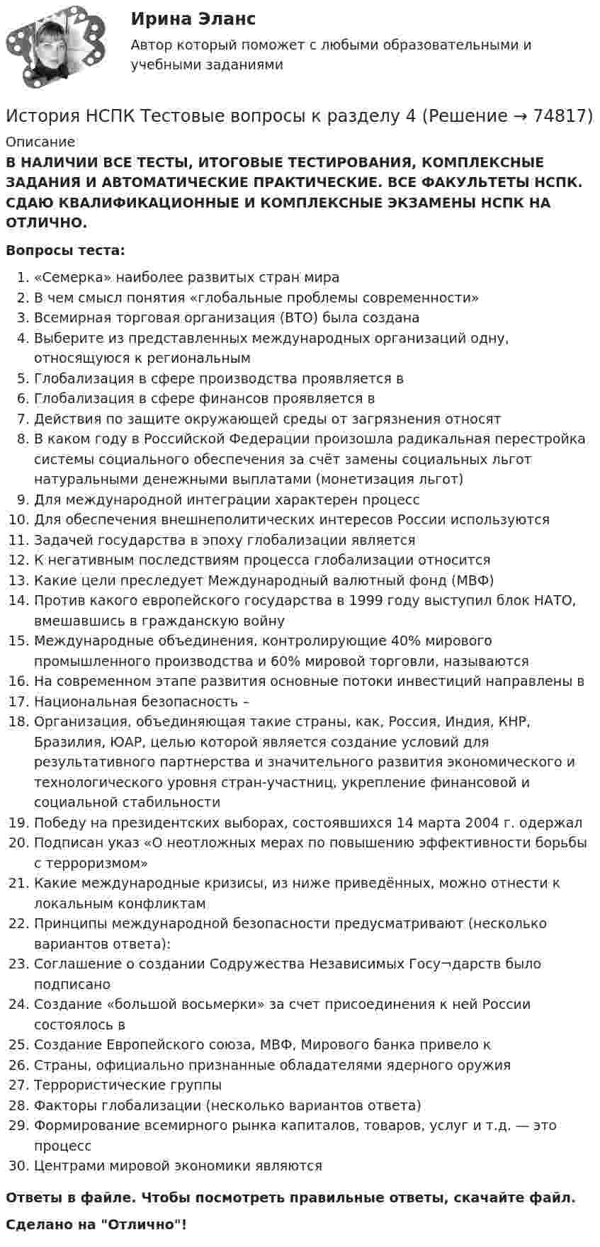      
            Описание
            В НАЛИЧИИ ВСЕ ТЕСТЫ, ИТОГОВЫЕ ТЕСТИРОВАНИЯ, КОМПЛЕКСНЫЕ ЗАДАНИЯ И АВТОМАТИЧЕСКИЕ ПРАКТИЧЕСКИЕ. ВСЕ ФАКУЛЬТЕТЫ НСПК. СДАЮ КВАЛИФИКАЦИОННЫЕ И КОМПЛЕКСНЫЕ ЭКЗАМЕНЫ НСПК НА ОТЛИЧНО.Вопросы теста:«Семерка» наиболее развитых стран мираВ чем смысл понятия «глобальные проблемы современности»Всемирная торговая организация (ВТО) была созданаВыберите из представленных международных организаций одну, относящуюся к региональным Глобализация в сфере производства проявляется в Глобализация в сфере финансов проявляется в Действия по защите окружающей среды от загрязнения относятВ каком году в Российской Федерации произошла радикальная перестройка системы социального обеспечения за счёт замены социальных льгот натуральными денежными выплатами (монетизация льгот) Для международной интеграции характерен процесс Для обеспечения внешнеполитических интересов России используются Задачей государства в эпоху глобализации является К негативным последствиям процесса глобализации относитсяКакие цели преследует Международный валютный фонд (МВФ)Против какого европейского государства в 1999 году выступил блок НАТО, вмешавшись в гражданскую войну Международные объединения, контролирующие 40% мирового промышленного производства и 60% мировой торговли, называются На современном этапе развития основные потоки инвестиций направлены в Национальная безопасность –Организация, объединяющая такие страны, как, Россия, Индия, КНР, Бразилия, ЮАР, целью которой является создание условий для результативного партнерства и значительного развития экономического и технологического уровня стран-участниц, укрепление финансовой и социальной стабильностиПобеду на президентских выборах, состоявшихся 14 марта 2004 г. одержалПодписан указ «О неотложных мерах по повышению эффективности борьбы с терроризмом»Какие международные кризисы, из ниже приведённых, можно отнести к локальным конфликтам Принципы международной безопасности предусматривают (несколько вариантов ответа):Соглашение о создании Содружества Независимых Госу¬дарств было подписано Создание «большой восьмерки» за счет присоединения к ней России состоялось вСоздание Европейского союза, МВФ, Мирового банка привело к Страны, официально признанные обладателями ядерного оружия Террористические группыФакторы глобализации (несколько вариантов ответа) Формирование всемирного рынка капиталов, товаров, услуг и т.д. — это процесс Центрами мировой экономики являются Ответы в файле. Чтобы посмотреть правильные ответы, скачайте файл.Сделано на Отлично!   
            
            
            История НСПК Тестовые вопросы к разделу 3 Тест 3История НСПК Тестовые вопросы к разделу 4История НСПК Тестовые вопросы к разделу 4 Тест 4История образования и педагогической мыслиИстория образования и педагогической мыслиИстория образования и педагогической мысли.dor_БАК (тест с ответами Синергия/МОИ/ МТИ /МОСАП)💯 История образования и педагогической мысли > Итоговый тест (правильные ответы на тест Синергия / МОИ / МТИ / МосАП)ИСТОРИЯ НСПК (июль 2022)История НСПК Комплексное Вопрос 14 Периодизация новейшей истории  История (НСПК) КОМПЛЕКСНОЕ ЗАДАНИЕ ( 100%)История НСПК Тестовые вопросы к разделу 1История НСПК Тестовые вопросы к разделу 1 Тест 1История НСПК Тестовые вопросы к разделу 2История НСПК Тестовые вопросы к разделу 2 Тест 2
