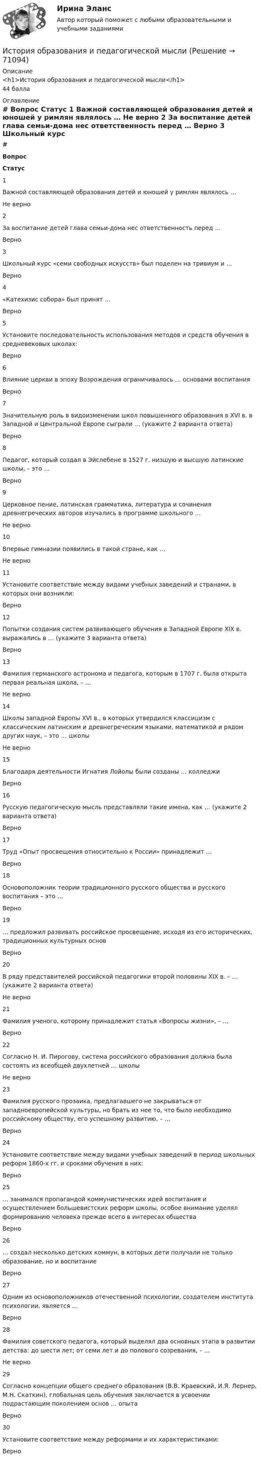      
            Описание
            <h1>История образования и педагогической мысли</h1>44 балла 
            Оглавление
             # Вопрос Статус    1 Важной составляющей образования детей и юношей у римлян являлось … Не верно   2 За воспитание детей глава семьи-дома нес ответственность перед … Верно   3 Школьный курс «семи свободных искусств» был поделен на тривиум и … Верно   4 «Катехизис собора» был принят … Верно   5 Установите последовательность использования методов и средств обучения в средневековых школах: Верно   6 Влияние церкви в эпоху Возрождения ограничивалось … основами воспитания Верно   7 Значительную роль в видоизменении школ повышенного образования в XVI в. в Западной и Центральной Европе сыграли … (укажите 2 варианта ответа) Верно   8 Педагог, который создал в Эйслебене в 1527 г. низшую и высшую латинские школы, – это … Верно   9 Церковное пение, латинская грамматика, литература и сочинения древнегреческих авторов изучались в программе школьного … Не верно   10 Впервые гимназии появились в такой стране, как … Не верно   11 Установите соответствие между видами учебных заведений и странами, в которых они возникли: Верно   12 Попытки создания систем развивающего обучения в Западной Европе XIX в. выражались в … (укажите 3 варианта ответа) Верно   13 Фамилия германского астронома и педагога, которым в 1707 г. была открыта первая реальная школа, – … Не верно   14 Школы западной Европы XVI в., в которых утвердился классицизм с классическим латинским и древнегреческим языками, математикой и рядом других наук, – это … школы Не верно   15 Благодаря деятельности Игнатия Лойолы были созданы … колледжи Верно   16 Русскую педагогическую мысль представляли такие имена, как … (укажите 2 варианта ответа) Верно   17 Труд «Опыт просвещения относительно к России» принадлежит … Верно   18 Основоположник теории традиционного русского общества и русского воспитания – это … Верно   19 … предложил развивать российское просвещение, исходя из его исторических, традиционных культурных основ Верно   20 В ряду представителей российской педагогики второй половины XIX в. – … (укажите 2 варианта ответа) Не верно   21 Фамилия ученого, которому принадлежит статья «Вопросы жизни», – … Верно   22 Согласно Н. И. Пирогову, система российского образования должна была состоять из всеобщей двухлетней … школы Не верно   23 Фамилия русского прозаика, предлагавшего не закрываться от западноевропейской культуры, но брать из нее то, что было необходимо российскому обществу, его успешному развитию, – … Верно   24 Установите соответствие между видами учебных заведений в период школьных реформ 1860-х гг. и сроками обучения в них: Верно   25 … занимался пропагандой коммунистических идей воспитания и осуществлением большевистских реформ школы, особое внимание уделял формированию человека прежде всего в интересах общества Верно   26 … создал несколько детских коммун, в которых дети получали не только образование, но и воспитание Верно   27 Одним из основоположников отечественной психологии, создателем института психологии, является … Верно   28 Фамилия советского педагога, который выделял два основных этапа в развитии детства: до шести лет; от семи лет и до полового созревания, – … Не верно   29 Согласно концепции общего среднего образования (В.В. Краевский, И.Я. Лернер, М.Н. Скаткин), глобальная цель обучения заключается в усвоении подрастающим поколением основ … опыта Верно   30 Установите соответствие между реформами и их характеристиками: Верно   
            
            
            История НСПК Тестовые вопросы к разделу 4 Тест 4История образования и педагогической мыслиИстория образования и педагогической мыслиИстория образования и педагогической мысли.dor_БАК (тест с ответами Синергия/МОИ/ МТИ /МОСАП)💯 История образования и педагогической мысли > Итоговый тест (правильные ответы на тест Синергия / МОИ / МТИ / МосАП)💯 История образования и педагогической мысли > Компетентностный тест (правильные ответы на тест Синергия / МОИ / МТИ / МосАП)💯 История образования и педагогической мысли (правильные ответы на тесты Синергия / МОИ / МТИ / МосАП, август 2023)История (НСПК) КОМПЛЕКСНОЕ ЗАДАНИЕ ( 100%)История НСПК Тестовые вопросы к разделу 1История НСПК Тестовые вопросы к разделу 1 Тест 1История НСПК Тестовые вопросы к разделу 2История НСПК Тестовые вопросы к разделу 2 Тест 2История НСПК Тестовые вопросы к разделу 3История НСПК Тестовые вопросы к разделу 3 Тест 3