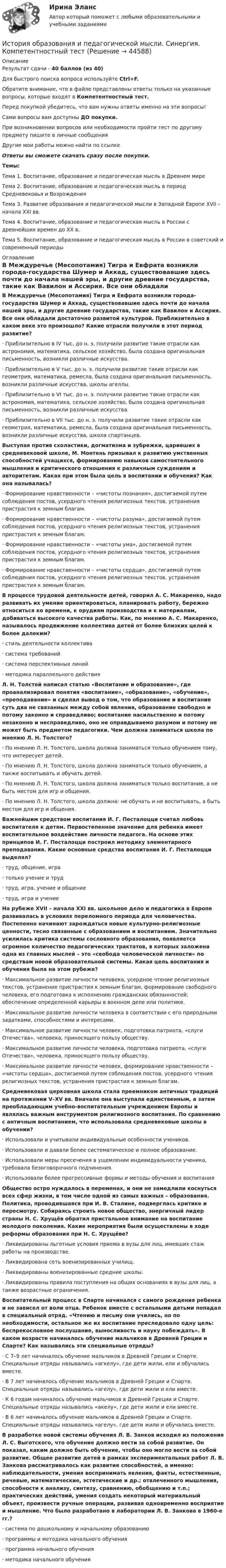     
            Описание
            Результат сдачи - 40 баллов (из 40)Для быстрого поиска вопроса используйте Ctrl+F.Обратите внимание, что в файле представлены ответы только на указанные вопросы, которые входят в Компетентностный тест.Перед покупкой убедитесь, что вам нужны ответы именно на эти вопросы!Сами вопросы вам доступны ДО покупки.При возникновении вопросов или необходимости пройти тест по другому предмету пишите в личные сообщения Другие мои работы можно найти по ссылке Ответы вы сможете скачать сразу после покупки.Темы: Тема 1. Воспитание, образование и педагогическая мысль в Древнем миреТема 2. Воспитание, образование и педагогическая мысль в период Средневековья и ВозрожденияТема 3. Развитие образования и педагогической мысли в Западной Европе XVII – начала XXI вв.Тема 4. Воспитание, образование и педагогическая мысль в России с древнейших времен до XX в.Тема 5. Воспитание, образование и педагогическая мысль в России в советский и современный периоды 
            Оглавление
            В Междуречье (Месопотамия) Тигра и Евфрата возникли города-государства Шумер и Аккад, существовавшие здесь почти до начала нашей эры, и другие древние государства, такие как Вавилон и Ассирия. Все они обладали достаточно развитой культурой. Приблизительно в каком веке это произошло? Какие отрасли получили в этот период развитие?·      Приблизительно в IV тыс. до н. э. получили развитие такие отрасли как астрономия, математика, сельское хозяйство, была создана оригинальная письменность, возникли различные искусства.·      Приблизительно в V тыс. до н. э. получили развитие такие отрасли как геометрия, математика, ремесла, была создана оригинальная письменность, возникли различные искусства, школы агеллы.·      Приблизительно в VI тыс. до н. э. получили развитие такие отрасли как астрономия, математика, сельское хозяйство, была создана оригинальная письменность, возникли различные искусства.·      Приблизительно в VII тыс. до н. э. получили развитие такие отрасли как геометрия, математика, ремесла, была создана оригинальная письменность, возникли различные искусства, школа спартанцев. Выступая против схоластики, догматизма и зубрежки, царивших в средневековой школе, М. Монтень призывал к развитию умственных способностей учащихся, формированию навыков самостоятельного мышления и критического отношения к различным суждениям и авторитетам. Какая при этом была цель в воспитании и обучения? Как она называлась?·      Формирование нравственности – «чистоты познания», достигаемой путем соблюдения постов, усердного чтения религиозных текстов, устранения пристрастия к земным благам.·      Формирование нравственности – «чистоты разума», достигаемой путем соблюдения постов, усердного чтения религиозных текстов, устранения пристрастия к земным благам.·      Формирование нравственности – «чистоты ума», достигаемой путем соблюдения постов, усердного чтения религиозных текстов, устранения пристрастия к земным благам.·      Формирование нравственности – «чистоты сердца», достигаемой путем соблюдения постов, усердного чтения религиозных текстов, устранения пристрастия к земным благам. В процессе трудовой деятельности детей, говорил А. С. Макаренко, надо развивать их умение ориентироваться, планировать работу, бережно относиться ко времени, к орудиям производства и к материалам, добиваться высокого качества работы. Как, по мнению А. С. Макаренко, называлось продвижение коллектива детей от более близких целей к более далеким?·      стиль деятельности коллектива·      система требований·      система перспективных линий·      методика параллельного действия Л. Н. Толстой написал статью «Воспитание и образование», где проанализировал понятия «воспитание», «образование», «обучение», «преподавание» и сделал вывод о том, что образование и воспитание суть два не связанных между собой явления, образование свободно и потому законно и справедливо; воспитание насильственно и потому незаконно и несправедливо, оно не оправдываемо разумом и потому не может быть предметом педагогики. Чем должна заниматься школа по мнению Л. Н. Толстого?·      По мнению Л. Н. Толстого, школа должна заниматься только обучением тому, что интересует детей.·      По мнению Л. Н. Толстого, школа должна заниматься только обучением, а также воспитывать и обучать детей.·      По мнению Л. Н. Толстого, школа должна заниматься только воспитание, а не быть местом для игр и общения.·      По мнению Л. Н. Толстого, школа должна: не обучать и не воспитывать, а быть местом для игр и общения. Важнейшим средством воспитания И. Г. Песталоцци считал любовь воспитателя к детям. Первостепенное значение для ребенка имеет воспитательное воздействие личности педагога. На основе этих принципов И. Г. Песталоцци построил методику элементарного преподавания. Какие основные средства воспитания И. Г. Песталоцци выделял?·      труд, общение, игра·      только учение и труд·      труд, игра, учение и общение·      труд, игра и учениеНа рубеже XVII – начала XXI вв. школьное дело и педагогика в Европе развивалась в условиях переломного периода для человечества. Постепенно начинают зарождаться новые культурно-религиозные ценности, тесно связанные с образованием и воспитанием. Значительно усилилась критика системы сословного образования, появляется огромное количество педагогических трактатов, в которых заложена одна из главных мыслей – это «свобода человеческой личности» по средствам новой образовательной системы. Какая цель воспитания и обучения была на этом рубеже?·      Максимальное развитие личности человека, усердное чтение религиозных текстов, устранение пристрастия к земным благам, формирование свободного человека, его подготовка к исполнению гражданских обязанностей; обеспечение определенной карьеры в военном деле или политике.·      Максимальное развитие личности человека в соответствии с его природными задатками, способностями и интересами.·      Максимальное развитие личности человек, подготовка патриота, «слуги Отечества», человека, приносящего пользу обществу.·      Максимальное развитие личности человека, подготовка патриота, «слуги Отечества», человека, приносящего пользу обществу.·      Максимальное развитие личности человек, формирование нравственности – «чистоты сердца», достигаемой путем соблюдения постов, усердного чтения религиозных текстов, устранения пристрастия к земным благам. Средневековая церковная школа стала преемником античных традиций на протяжении V–XV вв. Вначале она выступала единственным, а затем преобладающим учебно-воспитательным учреждением Европы и являлась важным инструментом религиозного воспитания. По сравнению с античным воспитанием, что использовала средневековые школы в обучении?·      Использовали и учитывали индивидуальные особенности учеников.·      Использовали и давали более систематическое и полное образование.·      Использовали меры пресечения в ущемлении индивидуальности ученика, требовала безоговорочного подчинения.·      Использовали более прогрессивные формы и методы обучения и воспитания Общество остро нуждалось в переменах, и они не замедлили коснуться всех сфер жизни, в том числе одной из самых важных – образования. Политика, проводившаяся при И. В. Сталине, подверглась критике и пересмотру. Собираясь строить новое общество, энергичный лидер страны Н. С. Хрущёв обратил пристальное внимание на воспитание молодого поколения. Какие мероприятия были осуществлены в ходе реформы образования при Н. С. Хрущёве?·      Ликвидированы льготные условия приема в вузы для лиц, имевших стаж работы на производстве.·      Ликвидирована сеть военизированных училищ.·      Ликвидированы военизированные средние школы.·      Ликвидированы правила поступления на общих основаниях в вузы для лиц, а также возрастные ограничения. Воспитательный процесс в Спарте начинался с самого рождения ребенка и не зависел от воли отца. Ребенок вместе с остальными детьми попадал в специальный отряд. «Чтению и письму они учились, но по необходимости, остальное же их воспитание преследовало одну цель: беспрекословное послушание, выносливость и науку побеждать». В каком возрасте начиналось обучение мальчиков в Древней Греции и Спарте? Как назывались эти специальные отряды?·      С 7–9 лет начиналось обучение мальчиков в Древней Греции и Спарте. Специальные отряды назывались «агкелу», где дети жили, ели и обучались вместе.·      В 7 лет начиналось обучение мальчиков в Древней Греции и Спарте. Специальные отряды назывались «агелу», где дети жили и ели вместе.·      К 6 годам начиналось обучение мальчиков в Древней Греции и Спарте. Специальные отряды назывались «акелу», где дети жили и ели вместе.·      В 6 лет начиналось обучение мальчиков в Древней Греции и Спарте. Специальные отряды назывались «агелу», где дети жили и обучались вместе. В разработке новой системы обучения Л. В. Занков исходил из положения Л. С. Выготского, что обучение должно вести за собой развитие. Он показал, каким должно быть обучение, чтобы оно могло вести за собой развитие. Общее развитие детей в рамках экспериментальных работ Л. В. Занкова рассматривалось как развитие способностей, а именно: наблюдательности, умения воспринимать явления, факты, естественные, речевые, математические, эстетические и др.; отвлеченного мышления, способности к анализу, синтезу, сравнению, обобщению и т.п.; практических действий, умения создать некоторый материальный объект, произвести ручные операции, развивая одновременно восприятие и мышление. Что было разработано в лаборатории Л. В. Занкова в 1960-е гг.?·      система по дошкольному и начальному образованию·      программы и методика начального обучения·      программа начального обучения·      методика начального обучения 
            
            
            История образования и педагогической мысли. Синергия. Итоговый, компетентностный, промежуточные тестыИстория образования и педагогической мысли. Синергия. Компетентностный тестИстория образования и педагогической мысли//СИНЕРГИЯ//МОСАП//МОИ//МТИ💯 История образования и педагогической мысли [Тема 1-6] (ответы на тесты Синергия / МОИ / МТИ / МосАП, ноябрь 2023)История образования и педагогической мысли, темы 1-5, итоговый, компетентностный тест (ответы на тест Синергия / МТИ / МОИ / МосАП, 90 вопросов)История образования и педагогической мысли (тест с ответами Синергия/МОИ/ МТИ /МОСАП)История образования и современное состояние «Барнаульского молочного комбината»История НСПК Тестовые вопросы к разделу 4История НСПК Тестовые вопросы к разделу 4 Тест 4История образования и педагогической мыслиИстория образования и педагогической мыслиИстория образования и педагогической мысли.dor_БАК (тест с ответами Синергия/МОИ/ МТИ /МОСАП)💯 История образования и педагогической мысли > Итоговый тест (правильные ответы на тест Синергия / МОИ / МТИ / МосАП)💯 История образования и педагогической мысли > Компетентностный тест (правильные ответы на тест Синергия / МОИ / МТИ / МосАП)