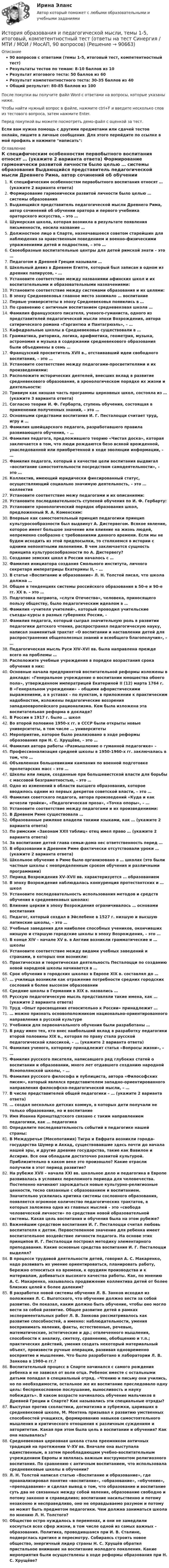    
            Описание
            90 вопросов с ответами (темы 1-5, итоговый тест, компетентностный тест)Результаты тестов по темам: 8-10 баллов из 10Результат итогового теста: 50 баллов из 60Результат компетентностного теста: 30-35 баллов из 40Общий результат: 80-85 баллов из 100После покупки вы получите файл Word с ответами на вопросы, которые указаны ниже.Чтобы найти нужный вопрос в файле, нажмите ctrl+F и введите несколько слов из тестового вопроса, затем нажмите Enter.Перед покупкой вы можете посмотреть демо-файл с оценкой за тест.Если вам нужна помощь с другими предметами или сдачей тестов онлайн, пишите в личные сообщения. Для этого перейдите по ссылке в мой профиль и нажмите написать:  
            Оглавление
              К специфическим особенностям первобытного воспитания относят … (укажите 2 варианта ответа)   Формирование гармонически развитой личности было целью … системы образования   Выдающийся представитель педагогической мысли Древнего Рима, автор сочинений об обучении оратора и первого учебника ораторского искусства, – это …   Шумерская школа, которая возникла в результате появления письменности, носила название …   Должностное лицо в Спарте, назначавшееся советом старейшин для наблюдения за нравственным поведением и военно-физическими упражнениями детей и подростков, – это …   Своеобразные воспитательные центры для детей римской знати – это …   Педагогом в Древней Греции называли …   Школьный девиз в Древнем Египте, который был записан в одном из древних папирусов, – …   Установите соответствие между названиями афинских школ и их воспитательными и образовательными назначениями:   Установите соответствие между системами образования и их целями:    В эпоху Средневековья главное место занимало … воспитание   Первые университеты в эпоху Средневековья появились в …   По сравнению с античным воспитанием средневековая школа …   Фамилия французского писателя, ученого-гуманиста, одного из представителей педагогической мысли эпохи Возрождения, автора сатирического романа «Гаргантюа и Пантагрюэль», – …   Кафедральные школы в Средневековье существовали в …   Грамматика, риторика, логика, арифметика, геометрия, музыка, астрономия и музыка в содержании средневекового образования были объединены в семь …   Французский просветитель XVII в., отстаивавший идеи свободного воспитания, – это …   Установите соответствие между педагогами-просветителями и их произведениями:   Расположите исторических деятелей, внесших вклад в развитие средневекового образования, в хронологическом порядке их жизни и деятельности:   Тривиум как низшая часть программы церковных школ, состояла из … (укажите 3 варианта ответа)    Согласно теории И. Ф. Гербарта, ступень обучения, состоящая в применении полученных знаний, – это …   Основными средствами воспитания И. Г. Песталоцци считает труд, игру и …   Фамилия швейцарского педагога, разработавшего правила развивающего обучения, – …   Фамилия педагога, предложившего теорию «Чистая доска», которая заключается в том, что люди рождаются безо всякой врожденной, унаследованной или приобретенной в ходе эволюции информации, – …   Фамилия педагога, который в качестве цели воспитания выдвигал «воспитание самостоятельности посредством самодеятельности», – это …   Коллектив, имеющий юридически фиксированный статус, осуществляющий социально значимую деятельность, – это … коллектив   Установите соответствие межу педагогами и их описаниями:   Установите последовательность ступеней обучения по И. Ф. Гербарту:   Установите хронологический порядок образования школ, предложенный Я. А. Коменским:   Впервые как самостоятельный принцип педагогики принцип культуросообразности был выдвинут А. Дистервегом. Всякое явление, которое имеет большое значение или влияние на жизнь людей, непременно сообразно с требованиями данного времени. Если мы не будем исходить из этой предпосылки, то столкнемся в истории с одними непонятными явлениями. В чем заключается сущность принципа культуросообразности по А. Дистервегу?    Создание земских школ в России началось с …   Фамилия инициатора создания Смольного института, личного секретаря императрицы Екатерины II, – …   В статье «Воспитание и образование» Л. Н. Толстой писал, что школа должна …   Общее в тенденциях системы российского образования в 50-е и 90-е гг. XX в. – это …   Подготовка патриота, «слуги Отечества», человека, приносящего пользу обществу, было педагогическим идеалом в …   Фамилия «учителя учителей», который проводил учительские съезды-курсы в разных губерниях России, –   Фамилия педагога, который сыграл значительную роль в развитии педагогики детского чтения, распространял педагогическую науку, написал знаменитый трактат «О воспитании и наставлении детей для распространения общеполезных знаний и всеобщего благополучия», – …   Педагогическая мысль Руси XIV–XVI вв. была направлена прежде всего на проблемы …   Расположите учебные учреждения в порядке возрастания срока обучения в них:   Основные начала предпринятой воспитательной реформы изложены в докладе: «Генеральное учреждение о воспитании юношества обоего пола», утвержденном императрицей Екатериной II (12) марта 1764 г. В «Генеральном учреждении» – общими афористическими выражениями, а в уставах – по пунктам, в приложении к практическим надобностям, изложены педагогические воззрения западноевропейского рационализма. Кем была изложена эта воспитательная реформа в докладе?    В России в 1917 г. было … школ   Во второй половине 1950-х гг. в СССР были открыты новые университеты, в том числе … университеты   Мероприятие, которое было реализовано в ходе реформы образования при Н. С. Хрущёве, – это …   Фамилия автора работы «Размышление о гуманной педагогике» –   Профессионализация средней школы в 1950-1960-х гг. заключалась в том, что …   Объявленная большевиками кампания по военной подготовке пролетарских масс – это …   Школы или лицеи, созданные при большевистской власти для борьбы с массовой безграмотностью, – это …   Одно из изменений в области высшего образования, которое вводилось одним из первых декретов советской власти, – это …   Фамилия советского педагога, автора произведений «Куда и как исчезли тройки», «Педагогическая проза», «Точка опоры», – …   Установите соответствие между педагогами и их произведениями:    В Древнем Риме существовала …   Образованные римляне владели такими языками, как … (укажите 2 варианта ответа)   По римским «Законам XXII таблиц» отец имел право … (укажите 2 варианта ответа)   За воспитание детей глава семьи-дома нес ответственность перед …   В образовании в Древнем Риме фактически отсутствовали уроки … (укажите 2 варианта ответа)   Школьное обучение в Риме было организовано в … школах (это были частные школы с неопределенным сроком обучения и различными программами)   Период Возрождения XV–XVII вв. характеризуется … образованием   В эпоху Возрождения наблюдалась конкуренция протестантских и … школ   Установите последовательность использования методов и средств обучения в средневековых школах:   Влияние церкви в эпоху Возрождения ограничивалось … основами воспитания   Педагог, который создал в Эйслебене в 1527 г. низшую и высшую латинские школы, – это …   Учебные заведения для наиболее способных учеников, окончивших низшую и старшую городские школы в эпоху Возрождения, – это …   В конце XIV – начале XV в. в Англии возникли грамматические и … школы   Установите соответствие между видами учебных заведений и странами, в которых они возникли:   Практическая и теоретическая деятельность Песталоцци по созданию новой народной школы начинается в …   Срок обучения в городских школах в Европе XIX в. составлял до …   … училища возникли как отражение потребности средних городских сословий в более высоком образовании   Средние школы в Германии в XIX в. назвались …   Русскую педагогическую мысль представляли такие имена, как … (укажите 2 варианта ответа)   Труд «Опыт просвещения относительно к России» принадлежит …   … можно признать основоположником национально-ориентированного направления в русской культуре   Учебники для первоначального обучения были разработаны …   В ряду имен тех, кто внес наибольший вклад в разработку педагогики второй половины XIX в., которая по праву стала русской педагогической классикой, – … (укажите 2 варианта ответа)   Фамилия ученого, которому принадлежит статья «Вопросы жизни», – …   Фамилия русского писателя, написавшего ряд глубоких статей о воспитании и образовании, много лет отдавшего созданию народной Яснополянской школы, – …   Фамилия русского философа и публициста, автора «Философских писем», который являлся представителем западно-ориентированного направления философско-педагогической мысли, – …   В числе представителей общей педагогики – … (укажите 2 варианта ответа)   … создал несколько детских коммун, в которых дети получали не только образование, но и воспитание   Имя Иоанна Кронштадтского связано с таким направлением педагогики, как … педагогика   Определите последовательность событий в педагогике нашей страны:    В Междуречье (Месопотамия) Тигра и Евфрата возникли города-государства Шумер и Аккад, существовавшие здесь почти до начала нашей эры, и другие древние государства, такие как Вавилон и Ассирия. Все они обладали достаточно развитой культурой. Приблизительно в каком веке это произошло? Какие отрасли получили в этот период развитие?   На рубеже XVII – начала XXI вв. школьное дело и педагогика в Европе развивалась в условиях переломного периода для человечества. Постепенно начинают зарождаться новые культурно-религиозные ценности, тесно связанные с образованием и воспитанием. Значительно усилилась критика системы сословного образования, появляется огромное количество педагогических трактатов, в которых заложена одна из главных мыслей – это «свобода человеческой личности» по средствам новой образовательной системы. Какая цель воспитания и обучения была на этом рубеже?   Важнейшим средством воспитания И. Г. Песталоцци считал любовь воспитателя к детям. Первостепенное значение для ребенка имеет воспитательное воздействие личности педагога. На основе этих принципов И. Г. Песталоцци построил методику элементарного преподавания. Какие основные средства воспитания И. Г. Песталоцци выделял?   В процессе трудовой деятельности детей, говорил А. С. Макаренко, надо развивать их умение ориентироваться, планировать работу, бережно относиться ко времени, к орудиям производства и к материалам, добиваться высокого качества работы. Как, по мнению А. С. Макаренко, называлось продвижение коллектива детей от более близких целей к более далеким?   В разработке новой системы обучения Л. В. Занков исходил из положения Л. С. Выготского, что обучение должно вести за собой развитие. Он показал, каким должно быть обучение, чтобы оно могло вести за собой развитие. Общее развитие детей в рамках экспериментальных работ Л. В. Занкова рассматривалось как развитие способностей, а именно: наблюдательности, умения воспринимать явления, факты, естественные, речевые, математические, эстетические и др.; отвлеченного мышления, способности к анализу, синтезу, сравнению, обобщению и т.п.; практических действий, умения создать некоторый материальный объект, произвести ручные операции, развивая одновременно восприятие и мышление. Что было разработано в лаборатории Л. В. Занкова в 1960-е гг.?    Воспитательный процесс в Спарте начинался с самого рождения ребенка и не зависел от воли отца. Ребенок вместе с остальными детьми попадал в специальный отряд. «Чтению и письму они учились, но по необходимости, остальное же их воспитание преследовало одну цель: беспрекословное послушание, выносливость и науку побеждать». В каком возрасте начиналось обучение мальчиков в Древней Греции и Спарте? Как назывались эти специальные отряды?   Выступая против схоластики, догматизма и зубрежки, царивших в средневековой школе, М. Монтень призывал к развитию умственных способностей учащихся, формированию навыков самостоятельного мышления и критического отношения к различным суждениям и авторитетам. Какая при этом была цель в воспитании и обучения? Как она называлась?   Средневековая церковная школа стала преемником античных традиций на протяжении V–XV вв. Вначале она выступала единственным, а затем преобладающим учебно-воспитательным учреждением Европы и являлась важным инструментом религиозного воспитания. По сравнению с античным воспитанием, что использовала средневековые школы в обучении?   Л. Н. Толстой написал статью «Воспитание и образование», где проанализировал понятия «воспитание», «образование», «обучение», «преподавание» и сделал вывод о том, что образование и воспитание суть два не связанных между собой явления, образование свободно и потому законно и справедливо; воспитание насильственно и потому незаконно и несправедливо, оно не оправдываемо разумом и потому не может быть предметом педагогики. Чем должна заниматься школа по мнению Л. Н. Толстого?   Общество остро нуждалось в переменах, и они не замедлили коснуться всех сфер жизни, в том числе одной из самых важных – образования. Политика, проводившаяся при И. В. Сталине, подверглась критике и пересмотру. Собираясь строить новое общество, энергичный лидер страны Н. С. Хрущёв обратил пристальное внимание на воспитание молодого поколения. Какие мероприятия были осуществлены в ходе реформы образования при Н. С. Хрущёве?    
            
            
            💯 История образования и педагогической мысли [Тема 1-6] (ответы на тесты Синергия / МОИ / МТИ / МосАП, ноябрь 2023)История образования и педагогической мысли, темы 1-5, итоговый, компетентностный тест (ответы на тест Синергия / МТИ / МОИ / МосАП, 90 вопросов)История образования и педагогической мысли (тест с ответами Синергия/МОИ/ МТИ /МОСАП)История образования и современное состояние «Барнаульского молочного комбината»История, ОГУ, тест с ответамиИстория.ои(dor) (1/2) ( 47 ответов на тест Синергия / МОИ / МТИ / МосАП,  2023)💯 История.ои(dor) (1/2) (ответы на тест Синергия / МОИ / МТИ / МосАП, декабрь 2023)История образования и педагогической мыслиИстория образования и педагогической мысли.dor_БАК (тест с ответами Синергия/МОИ/ МТИ /МОСАП)💯 История образования и педагогической мысли > Итоговый тест (правильные ответы на тест Синергия / МОИ / МТИ / МосАП)💯 История образования и педагогической мысли > Компетентностный тест (правильные ответы на тест Синергия / МОИ / МТИ / МосАП)💯 История образования и педагогической мысли (правильные ответы на тесты Синергия / МОИ / МТИ / МосАП, август 2023)История образования и педагогической мысли. Синергия. Итоговый, компетентностный, промежуточные тестыИстория образования и педагогической мысли. Синергия. Компетентностный тест