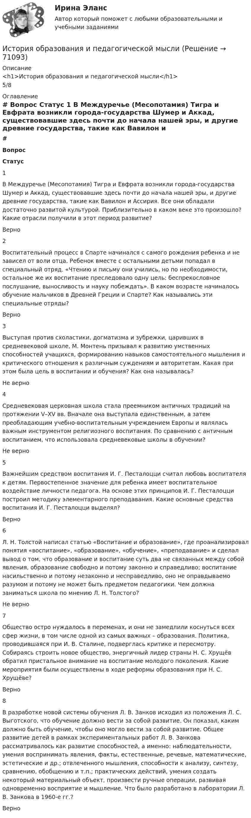      
            Описание
            <h1>История образования и педагогической мысли</h1>5/8 
            Оглавление
             # Вопрос Статус    1 В Междуречье (Месопотамия) Тигра и Евфрата возникли города-государства Шумер и Аккад, существовавшие здесь почти до начала нашей эры, и другие древние государства, такие как Вавилон и Ассирия. Все они обладали достаточно развитой культурой. Приблизительно в каком веке это произошло? Какие отрасли получили в этот период развитие? Верно   2 Воспитательный процесс в Спарте начинался с самого рождения ребенка и не зависел от воли отца. Ребенок вместе с остальными детьми попадал в специальный отряд. «Чтению и письму они учились, но по необходимости, остальное же их воспитание преследовало одну цель: беспрекословное послушание, выносливость и науку побеждать». В каком возрасте начиналось обучение мальчиков в Древней Греции и Спарте? Как назывались эти специальные отряды? Верно   3 Выступая против схоластики, догматизма и зубрежки, царивших в средневековой школе, М. Монтень призывал к развитию умственных способностей учащихся, формированию навыков самостоятельного мышления и критического отношения к различным суждениям и авторитетам. Какая при этом была цель в воспитании и обучения? Как она называлась? Не верно   4 Средневековая церковная школа стала преемником античных традиций на протяжении V–XV вв. Вначале она выступала единственным, а затем преобладающим учебно-воспитательным учреждением Европы и являлась важным инструментом религиозного воспитания. По сравнению с античным воспитанием, что использовала средневековые школы в обучении? Не верно   5 Важнейшим средством воспитания И. Г. Песталоцци считал любовь воспитателя к детям. Первостепенное значение для ребенка имеет воспитательное воздействие личности педагога. На основе этих принципов И. Г. Песталоцци построил методику элементарного преподавания. Какие основные средства воспитания И. Г. Песталоцци выделял? Верно   6 Л. Н. Толстой написал статью «Воспитание и образование», где проанализировал понятия «воспитание», «образование», «обучение», «преподавание» и сделал вывод о том, что образование и воспитание суть два не связанных между собой явления, образование свободно и потому законно и справедливо; воспитание насильственно и потому незаконно и несправедливо, оно не оправдываемо разумом и потому не может быть предметом педагогики. Чем должна заниматься школа по мнению Л. Н. Толстого? Не верно   7 Общество остро нуждалось в переменах, и они не замедлили коснуться всех сфер жизни, в том числе одной из самых важных – образования. Политика, проводившаяся при И. В. Сталине, подверглась критике и пересмотру. Собираясь строить новое общество, энергичный лидер страны Н. С. Хрущёв обратил пристальное внимание на воспитание молодого поколения. Какие мероприятия были осуществлены в ходе реформы образования при Н. С. Хрущёве? Верно   8 В разработке новой системы обучения Л. В. Занков исходил из положения Л. С. Выготского, что обучение должно вести за собой развитие. Он показал, каким должно быть обучение, чтобы оно могло вести за собой развитие. Общее развитие детей в рамках экспериментальных работ Л. В. Занкова рассматривалось как развитие способностей, а именно: наблюдательности, умения воспринимать явления, факты, естественные, речевые, математические, эстетические и др.; отвлеченного мышления, способности к анализу, синтезу, сравнению, обобщению и т.п.; практических действий, умения создать некоторый материальный объект, произвести ручные операции, развивая одновременно восприятие и мышление. Что было разработано в лаборатории Л. В. Занкова в 1960-е гг.? Верно   
            
            
            История образования и педагогической мыслиИстория образования и педагогической мыслиИстория образования и педагогической мысли.dor_БАК (тест с ответами Синергия/МОИ/ МТИ /МОСАП)💯 История образования и педагогической мысли > Итоговый тест (правильные ответы на тест Синергия / МОИ / МТИ / МосАП)💯 История образования и педагогической мысли > Компетентностный тест (правильные ответы на тест Синергия / МОИ / МТИ / МосАП)💯 История образования и педагогической мысли (правильные ответы на тесты Синергия / МОИ / МТИ / МосАП, август 2023)История образования и педагогической мысли. Синергия. Итоговый, компетентностный, промежуточные тестыИстория НСПК Тестовые вопросы к разделу 1История НСПК Тестовые вопросы к разделу 1 Тест 1История НСПК Тестовые вопросы к разделу 2История НСПК Тестовые вопросы к разделу 2 Тест 2История НСПК Тестовые вопросы к разделу 3История НСПК Тестовые вопросы к разделу 3 Тест 3История НСПК Тестовые вопросы к разделу 4