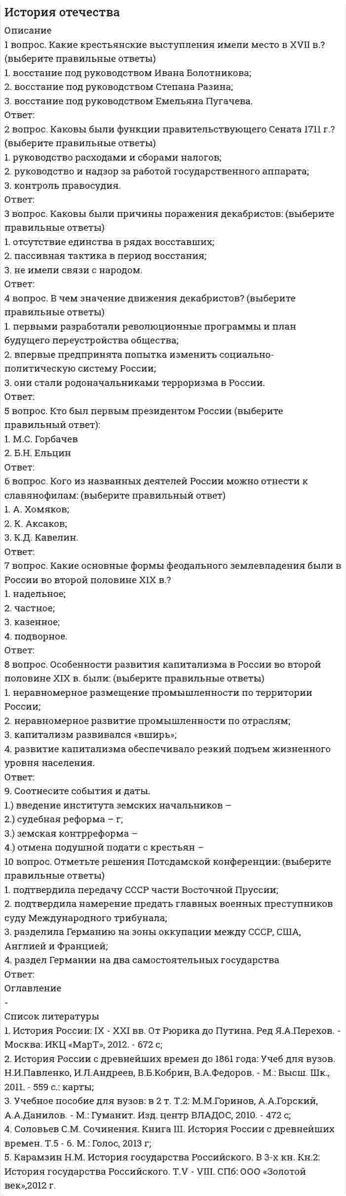    
          Описание
          101 вопрос с ответамиСдано на 80 баллов из 100 ХорошоГод сдачи -2017-2021.После покупки Вы получите файл с ответами на вопросы которые указаны ниже:***(Если нужна помощь с другими предметами или сдачей тестов онлайн, пишите в личные сообщения) 
          Оглавление
          1. Соборным Уложением 1649 года на первое место ставились преступления ... против царя и членов его семьипротив церквипротив имуществапротив личности против государства2. По способу приобретения вотчинные земли делились наКупленныеДарованныеВыслуженныеРодовые3. По Псковской судной грамоте недвижимое имущество именовалось ... живототчинаприданоепоместье4. Формой правления в древнем Новгороде являлась …монархиядиктатурареспублика5. Государственность на Руси возникла в …862 г.988 г.882 г.VIII в.IV вVI в.6. Система совнархозов, созданная в 1957 г., опиралась на ... принцип хозрасчетатерриториальный принципотраслевой принцип7. Основная административно-территориальная единица в XVI веке - это... уездуделволостьпровинция8. Окончательное прикрепление крестьян к земле произошло в ...14971649158115509. Правосудие в Российской Федерации осуществляется согласно Конституции ...только судомсудом и прокуратуройпрокуратуройсудом и Правительством10. Референдум о сохранении СССР состоялся ... 25 декабря 1991 г.19 августа 1991 г.17 марта 1991 г.12 июня 1990 г.11. Применять пытку по Соборному Уложению можно было ...два разатри разадесять разодин раз12. Судебный процесс в XVII в. по делам о государственных преступлениях по своему характеру являлся ...розыскнымсостязательнымобвинительным13. К радикальному направлению сторонников Перестройки принадлежали …ЕльцинГорбачевЛигачевПопов14. Конституция СССР 1936 г. предусматривала формы социалистической собственности … муниципальнуюличнуюгосударственнуюкооперативно-колхозную15. Высший орган власти по Конституции СССР 1936 года назывался ...СНКСъезд СоветовПолитбюро ЦК ВКП(б)ВЦИКВерховный Совет16. Не подлежали апелляции и вступали в силу немедленно приговоры по уголовным делам ...судебных палатсудов с участием присяжных заседателейкоронных судовмировых судов17. Самой ранней редакцией Русской Правды была …КраткаяПространнаяСокращенная18. Советским правительством являлся … ВСНХВЦИКСНКЦК РКП (б)19. СССР был создан в составе …2-х республик10 республик6-и республик4-х республик20. Экономическая база дворянства в Московском княжестве – это …мануфактурапоместное землевладениевотчинное землевладение21. Типом правления, характерным для Галицко-Волынского княжества, был ...Аристократическийдемократическиймонархический22. Идею о договорном происхождении государства отстаивал …КарамзинМиллерЮшковСергеевич23. Первая Государственная Дума была созвана в …190619171914186124. Крепостное право в России было отменено в …186118811825180325. Народное собрание в Древней Руси называлось ...ОсподаСоветсенатВече26. Высшим церковным органом в XVI веке был ...Освященный соборСенатСинодЗемский собор27. Сторонниками норманнской теории возникновения Древнерусского государства являлись ...<u> </u>БайерШлецерЛомоносовРыбаков28. Наиболее строгой мерой наказания по Русской Правде следует считать ...вирупоток и разграблениесмертную казньссылку29. В результате реформ Петра I появились новые административно-территориальные единицы …Провинциирайоныгубернииобласти30. В XVIII в. руководство церковью в стране осуществлялЗемский СоборСенатСинодОсвященный Собор31. Первая Конституция СССР была принята в ...192219291924193632. Согласно статье 10 Конституции РФ 1993 г. государственная власть разделяется на …президентскуюсудебнуюзаконодательнуюисполнительную33. Большая семья у славян, в которую входило несколько парных семей, объединенных под властью домовладыки, называлась ... задругавервьбратчиназемщина34. По Соборному Уложению дети служилых людей могли наделяться поместьями с …25 лет15 лет18 лет20 лет35. Решение присяжных заседателей по вопросу о факте преступления и виновности подсудимого именовалось ... вердиктомпостановлениемпредставлениемприговором36. Созданный в 1711 г. орган, который должен был временно замещать царя, получил название ...СенатСинодДумаКабинет Министров37. Соборное Уложение принимал …Освященный соборСенатЗемский соборПриказ38. Местное управление в 15 в. основывалось на ... системе дарениисистеме кормленийсистеме пожалованийсистеме облажений39. Указом о единонаследии 1714 года ... ликвидировалось поместное землевладениепроизошло слияние поместного и вотчинного землевладениявводился новый правовой статус вотчин разрешалось продавать поместья40. Выборы в Государственную Думу были ... основаны на системе курийпрямыми, но не равными всеобщими, прямыми и равнымивсеобщими и равными, но не прямыми41. СССР прекратил свое существование в ... 1993 г.1988 г.1991 г.1990 г.42. Согласно Основным государственным законам монарх разделял законодательную власть с ... Государственной Думой и советом МинистровГосударственной Думой и Государственным СоветомГосударственной Думой, Государственным Советом и советом Министров Государственной Думой43. Военная реформа 1874 г. вводила ... профессиональную армиюрекрутские наборыосвобождение дворян от военной службывсеобщую воинскую повинность44. Государственный строй древней Руси можно охарактеризовать как ... сословно-представительную монархиюраннефеодальную монархиюабсолютную монархиюреспублику45. Основными органами самоуправления в XVI веке являлись ...губная избаприказыземская избапоместная изба Боярская дума46. Орган, созданный в декабре 1917 г. для борьбы с контрреволюцией, назывался ...ВЧКОГПУНКВДВРК47. После принятия Государственной Думой законы … направлялись на утверждение в Государственный Советсразу вступали в силунаправлялись на подпись Императору48. В период правления Петра I в России установилась ...сословно-представительная монархияабсолютная монархияреспубликаконституционная монархия49. Целями наказания по Судебнику 1497 г. являлись ...устрашение и изоляция преступникаустрашение и возмездие изоляция и перевоспитание преступникаперевоспитание преступника и предупреждение новых преступлений50. Первый Президент СССР был избран ...Верховным Советом СССРСъездом Народных Депутатов СССРнаселением51. В XVIII в. руководство церковью в стране осуществлял ... Земский СоборСинодСенатОсвященный Собор52. Петром I были введены новые высшие органы власти ...Государственный СоветМинистерстваЕго Императорского Величества КанцелярияСенатКоллегии53. Преобразование СНК в Совет Министров СССР произошло в ...1946 г.1956 г.1936 г.54. К началу XVI в. в Московском государстве сложилась ...приказно-воеводская система управлениядворцово-вотчинная система управлениячисленная система управления55. Преступление по Русской Правде называлось … переветобидалихое дело56. Очевидец преступления по Русской Правде назывался … послухомсвидетелемвидоком57.Конституция РСФСР 1918 г. в качестве социальной основы рассматривала … демократиюсоциалистическое самоуправлениевласть мелких собственниковдиктатуру пролетариата58. По Конституции СССР 1936 г. Верховный Совет СССР состоял из … Совета НациональностейСовета МинистровСовета СоюзаПолитбюро ЦК ВКП (б)59. Исполнительную власть в Российской Федерации осуществляет…ПравительствоСовет ФедерацииГосударственная ДумаПрезидент60 . В России была провозглашена Республика … 1 сентября 1917 г25 октября 1917 г10 июля 1918 г3 марта 1917 г61. Стадиями судебного процесса по Русской Правде являлись … закличсводсыскгонение следа62. В Древней Руси существовали системы управления … наместничьяколлегиальнаяприказно-воеводскаяввоенно-десятичнаядворцово-вотчинная63. Перестройка высших органов власти заключалась в … введении поста Президента СССРвозрастании роли КПССобразовании съезда Народных Депутатов СССРликвидации Верховного Совета СССР64. Полностью зависимым от своего господина был … закупсмердотрокхолоп65. Документ, фиксировавший занимаемую должность, поощрения и взыскания, налагаемые на работника, назывался … трудовая книжка служебное удостоверение трудовой договор коллективный договор66. Специальная дисциплина, изучающая развитие исторических знаний и исторической науки, называется … источниковедение дипломатика историография палеография67. Правом избирать быть избранными пользовались лица, достигшие … 16 лет 18 лет 20 лет 25 лет68. Инициатива пересмотра основных законов принадлежала … Императору Государственной Думе Государственному Совету Императору, Государственной Думе и Государственному Совету69. Оппозиционны царскому правительству были … Первая и Вторая Думы Первая и Третья Думы Третья и Четвертая ДумыВторая и Четвертая Думы70. Высший орган управления в СССР в годы Великой Отечественной войны, это ... Государственный Комитет Обороны СНК Политбюро ЦК ВКП(б) Верховный Совет СССР71. Новые административно-территориальные единицы, появившиеся в ходе реформ Петра I – это … районы области провинции губернии72. Функции главнокомандующего в Новгороде выполнял … князь тысяцкий посадник архиепископ73. Основным видом источников по истории отечественного государства и права являются … устные письменныевещественные лингвистические74. Историю отечественного государства и права как науку интересуют прежде всего … юридические факты и явления прогнозы развития государства и права общегуманитарные проблемы правовые акты75. Первыми территориальными приобретениями Московского княжества были … Можайск и Коломна Новгород и Псков Рязань и Тверь Киев и Путивль76. Высший орган власти Московского княжества – это … Государственная Дума Вече Боярская Дума Съезд феодалов77. К компетенции военных трибуналов были отнесены преступления, совершенные военнослужащими хищения социалистической собственности уклонение от исполнения воинской повинности мелкие кражи78. По форме государственного устройства РСФСР провозглашалась … унитарным государством федерацией конфедерацией79. Высший церковный орган в XVI в. – это ... Земский собор Освященный собор Синод Духовная коллегия80. Государственная Дума избиралась на … 1 год 2 года 4 года 5 лет81. Система мер, основанная на изъятии у крестьян «излишков» сельхозпродукции по номинальным ценам или безвозмездно, получила название … национализация реквизиция продовольственная разверстка продовольственный налог82. Судебная реформа 1864 г. вводила ... розыскной судебный процесс состязательный судебный процесс подчинение судов администрации выборность всех судей населением83. Совокупность объектов, отражающих исторический процесс и свидетельствующих о прошлом человечества, называется … факт источник фундамент догма84. Крестьяне, работавшие за половину урожая, именовались ... серебряники половники холопы страдники85. Высшим органом власти по Конституции 1918 г. объявлялся … Совет народных комиссаров Всероссийский Центральный Исполнительный Комитет Государственный Совет Всероссийский съезд Советов86. Последним главой Временного правительства являлся Ленин Львов Керенский Витте87. Основной целью наказания по Воинскому артикулу 1715 г. было … устрашение изоляция перевоспитание88. Судебник 1497 г. регулировал по преимуществу нормы … уголовного и процессуального права гражданского права административного права уголовного и гражданского права89. Впервые создание законодательной Государственной Думы было провозглашено в … Манифесте 17 октября Основных законах Положении о выборах Государственной Думы90. В административном отношении Новгород делился на … районы округа департаменты концы91. Осадное положение в Москве было введено … 22 июня 1941 г. 20 октября 1941 г. 5 декабря 1941 г. 19 ноября 1942 г.92. Император Николай Второй отрекся от престола: 2 марта 1917 года 1 сентября 1917 года 25 октября 1917 года 20 декабря 1917 года93. Евразийство как научное направление сложилось в … первой половине XIX в второй половине XIX в 20-е гг. XX в 40-е гг. XX в94. Конституция СССР 1936 г. объявила политической основой … Советы депутатов трудящихся местные советы Советы народных депутатов Советы рабочих, крестьянских и красноармейских депутатов95. Наиболее строгий вид наказания по Псковской судной грамоте … смертная казнь поток и разграбление штраф ссылка96. Путем прямых выборов избирались … городские Советы сельские Советы Советы всех уровней97. По Соборному Уложению наделение поместьями допускалось с … 15 лет 18 лет 20 лет 25 лет98. Наиболее крупным доменом располагали князья … Галицко-Волынского княжества Владимиро-Суздальского княжества Переяславского княжества99. Орган, осуществлявший руководство церковью в стране с 18 в. - это … Боярская дума Духовная коллегия Синод Освященный собор100. Делопроизводством в приказах занимались … бояре подьячие стрельцы воеводы101. Сторонниками норманнской теории возникновения Древнерусского государства являлись ... Байер Ломоносов Шлецер Рыбаков 
          Список литературы
          1 Тема 1. Предмет истории отечественного государства и права. Источники и историография 2 Тема 2. Государство и право Древней Руси 3 Тема З. Государство и право Руси периода феодальной раздробленности 4 Тема 4. Образование российского централизованного государства 5 Тема 5. Российское государство периода сословно-представительной монархии 6 Тема 6. Государство и право России периода абсолютной монархии 7 Тема 7. Государство и право России начала ХХ в. 8 Тема 8. Становление Советского государства и права (1917-1920 гг.) 9 Тема 9. Советское государство и право в 20-30-е годы ХХ в. 10 Тема 10. Советское государство на этапе развития 1945-1985 гг. 
            
            
            История отечественного государства и права (тест с ответами Синергия)История политических и правовых учений (Магистратура)История политических и правовых учений СИНЕРГИЯ.Тест 2021г.ОтветыИстория Практическое задание 2. Занятия 1-2История Практическое занятие 1. Задания 1-10История Практическое занятие 1. Задания 1-10 НСПКИстория Практическое занятие 2. Задание 10История (новый) тест с ответами СинергияИстория НСПК Комплексное заданиеИстория [НСПК ответы на тесты] Раздел 1История.ои(dor) тест с ответами МТИ/МОИИстория. Ответы на 78 вопросов. 93 БАЛЛА. МФПУ Синергия, МОИ.История. Ответы на 78 вопросов (97 баллов). МФПУ Синергия, МОИ.История Ответы Синергия Тест 2021 год 97 баллов