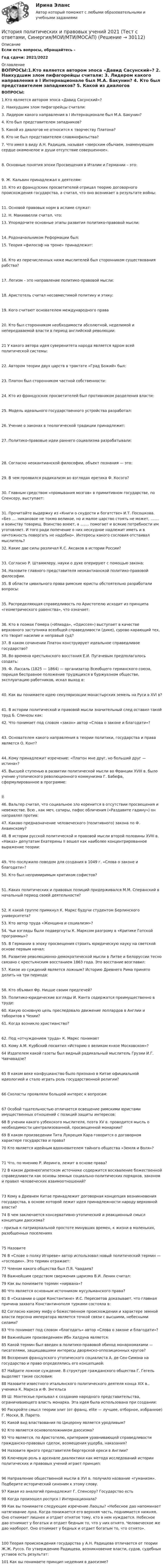      
          Описание
          Если есть вопросы, обращайтесь - Год сдачи: 2021/2022 
          Оглавление
          ВОПРОСЫ:1.Кто является автором эпоса «Давид Сасунский»? 2. Наихудшим злом пифагорейцы считали:  3. Лидером какого направления в I Интернационале был М.А. Бакунин?  4. Кто был представителем западников?  5. Какой из диалогов не относится к творчеству Платона?  6. Кто не был представителем славянофильства?  7. Что имел в виду А.Н. Радищев, называя «зверским обычаем, знаменующим сердце окаменелое и души отсутствие совершенное».  8. Основные понятия эпохи Просвещения в Италии и Германии – это: 9. Ж. Кальвин принадлежал к деятелям:10. Кто из французских просветителей отрицал теорию договорного происхождения государства, а считал, что оно возникает в результате войны: 11. Основой правовых норм в исламе служат:  12. Н. Макиавелли считал, что:   13. Упорядочите основные этапы развития политико-правовой мысли:  14. Родоначальником Реформации был:15. Теория «философ на троне» принадлежит: 16. Кто из перечисленных ниже мыслителей был сторонником существования рабства?  17. Легизм – это направление политико-правовой мысли: 18. Аристотель считал несовместимой политику и этику: 19. Кого считают основателем международного права  20. Кто был сторонником необходимости абсолютной, неделимой и непередаваемой власти в период английской революции:  21 У какого автора идея суверенитета народа является ядром всей политической системы: 22. Автором теории двух царств в трактате «Град Божий» был: 23. Платон был сторонником частной собственности: 24. Кто из французских просветителей был противником разделения власти: 25. Модель идеального государственного устройства разработал: 26. Учение о законах в теологической традиции принадлежит:   27. Политико-правовые идеи раннего социализма разрабатывали:   28. Согласно неокантианской философии, объект познания — это: 29. В чем проявился радикализм во взглядах еретика Ф. Косого?  30. Главным средством «промывания мозгов» в примитивном государстве, по Спенсеру, выступает:   31. Прочитайте выдержку из «Книги о скудости и богатстве» И.Т. Посошкова. «Без …. никаковое не токмо великое, но и малое царство стоять не может, ……. и воинству товарищ. Воинство воюет, а ……. помогает и всякие потребности им уготовляет. И того ради попечение о них нескудное надлежит иметь и в ничтожность повергать не надобно». Интересы какого сословия отстаивал мыслитель?32. Какие две силы различал К.С. Аксаков в истории России?  33. Согласно Р. Штаммлеру, науки о духе оперируют с помощью закона:34. Назовите главного представителя неокантианской политико-правовой философии.  35. В области цивильного права римские юристы обстоятельно разработали вопросы:  35. Распределяющая справедливость по Аристотелю исходит из принципа «геометрического равенства», что означает: 36. Кто в поэмах Гомера («Илиада», «Одиссея») выступает в качестве верховного заступника всеобщей справедливости (дике), сурово карающий тех, кто творит насилие и неправый суд?   37. В каком сочинении Платон конструирует идеальное справедливое государство?  38. Во времена крестьянского восстания Е.И. Пугачевым предполагалось создать:  39. Ф. Лассаль (1825 — 1864) — организатор Всеобщего германского союза, порицая бесправное положение трудящихся в буржуазном обществе, эксплуатацию работников, искал выход в:   40. Как вы понимаете идею секуляризации монастырских земель на Руси в XVI в?  41. В истории политической и правовой мысли значительный след оставил такой труд Б. Спинозы как:   42. Что понимает под словом «закон» автор «Слова о законе и благодати»?   43. Основателем какого направления в теории политики, государства и права является О. Конт? 44. Кому принадлежит изречение: «Платон мне друг, но больший друг — истина»?   45. Высшей ступенью в развитии политической мысли во Франции XVIII в. было учение утопического революционного коммунизма Г. Бабефа, сформулированное в программе:        46. Вальтер считал, что социальное зло коренится в отсутствии просвещения и невежестве. Всю , как меч, сатиры, пафос обличения («Раздавите гадину») он направлял против:   47. Каково предназначение человеческого (позитивного) закона по Ф. Аквинскому?   48. В истории русской политической и правовой мысли второй половины XVIII в. «Наказ» депутатам Екатерины II вошел как наиболее концентрированное выражение теории:  49. Что послужило поводом для создания в 1049 г. «Слова о законе и благодати»?   50. Кто был непримиримым критиком софистов?   51. Каких политических и правовых позиций придерживался М.М. Сперанский в начальный период своей деятельности?   52. К какой группе примкнул К. Маркс будучи студентом Берлинского университета?   53. Кто автор труда «Женщина и социализм»?   54. Чьи взгляды были подвергнуты К. Марксом разгрому в «Критике Готской программы»?   55. В Германии в эпоху просвещения строить юридическую науку на светской основе первым начал:  56. Развитие революционно-демократической мысли в Литве и Белоруссии тесно связано с крестьянским восстанием 1863 года. Это восстание возглавил:   57. Какое из суждений является ложным? Историю Древнего Рима принято делить на три периода:  58. Кто объявил Фр. Ницше своим предтечей?   59. Политико-юридические взгляды И. Канта содержатся преимущественно в труде:   60. Какую основную цель преследовало движение лоллардов в Англии и таборитов в Чехии?   61. Когда возникло христианство?  62. Под «отчуждением труда» К. Маркс понимает    63. Кому А.М. Курбский посвятил «Историю о великом князе Московском»?   64 Издателем какой газеты был видный радикальный мыслитель Грузии И.Г. Чавчавадзе?   65 В каком веке конфуцианство было признано в Китае официальной идеологией и стало играть роль государственной религии?  66 Схоласты проявляли большой интерес к вопросам:  67 Особой тщательностью отличается освещение римскими юристами имущественных отношений с позиций защиты интересов:   68 В учении какого узбекского мыслителя, поэта XV в. проводится мысль о необходимости централизованной, просвещенной монархии?   69 В каком произведении Тита Лукреция Кара говорится о договорном характере государства и права?  70 Кто является идейным вдохновителем тайного общества «Земля и Воля»?   71 Что, по мнению Р. Иеринга, лежит в основе права?   72 В каком древнеегипетском источнике содержится восхваление божественной справедливости как основы земных социально-политических порядков, законом и правил человеческих взаимоотношений?  73 Кому в Древнем Китае принадлежит договорная концепция возникновения государства, в основе которой лежит идея принадлежности народу верховной власти?   74 В чем заключается консервативно-утопический и реакционный смысл концепции даосизма? - призыв к патриархальной простоте минувших времен, к жизни в маленьких, разобщенных поселениях  75 Назовите    76 В «Слове о полку Игореве» автор использовал новый политический термин — «господин». Это термин отражает:   77 Членом какого общества был П.Я. Чаадаев?   78 Важнейшим средством свержения царизма В.И. Ленин считал:   79 Как вы понимаете термин «нирвана»?   80 Что является основным источником мусульманского права?   81 В «Сказании о царе Константине» И.С. Пересветов доказывает, что главная причина захвата Константинополя турками состояла в:   82 Согласно какому мифу о божественном происхождении и характере земной власти персона императора является точкой связи с высшими, небесными силами?  83 Что понимает под словом «благодать» автор «Слова о законе и благодати»?   84 Важнейшим произведением Ибн Халдуна является:   85 Какой термин был введен в политико-правовой обиход монархомахами — писателями, защищавшими интересы дворянско-оппозиционных кругов?   86 Воззрения французского утопического социалиста А. де Сен-Симона на государство и право определялись его концепцией:   87 Найдите ложное суждение. В структуре гражданского общества Г. Гегель выделяет такие сословия:   88 Назовите известного итальянского политического деятеля конца XIX в., ученика К. Маркса и Ф. Энгельса   89 Ш. Монтескье призывал к созданию народного представительства, ограничивающего власть монарха. Эта идея была использована при создании:   90 Раскройте смысл теории элит (от франц. elite — лучшее, отборное, избранное) Г. Моски, В. Парето.  91 Какой вид властвования по Цицерону является уродливым?   92 Кто является основоположником даосизма?   93 Что является, по Аристотелю, критерием уравнивающей справедливости гражданско-правовых сделок, возмещения ущерба, наказания?   94 Назовите яркого представителя бюргерской ереси в Англии?   95 Ключевую роль в арсенале диалектики как метода исследований истории политических и правовых учений играет принцип:   96 Направление общественной мысли в XVI в. получило название «гуманизм». Подберите исторический синоним к этому слову.   97 Какая из аналогий принадлежит Г. Спенсеру? Государство есть   98 Когда произошел роспуск I Интернационала?   99 Как вы понимаете следующее изречение Лаоцзы? «Небесное дао напоминает натягивание лука. Когда понижается его верхняя часть, поднимается нижняя. Оно отнимает лишнее и отдает отнятое тому, кто в нем нуждается. Небесное дао отнимает у богатых и отдает бедным то, что у них отнято. Человеческое же дао наоборот. Оно отнимает у бедных и отдает богатым то, что отнято».  100 Теория происхождения государства у А.Н. Радищева отличается от теории Ж.Ж. Руссо. По утверждению Радищева, возникновение власти, судов, судебных уставов есть результат:   101 Как вы понимаете принцип недеяния в даосизме? 
            
            
            История политических и правовых ученийИстория политических и правовых учений 2021 (Тест с ответами, Синергия/МОИ/МТИ/МОСАП)История политических и правовых учений - ответы на тест Синергия⭐ История политических и правовых учений (ответы на тест Синергия / МТИ / МосАП, ноябрь 2022)«История политических и правовых учений». Тест для сдачи в МФПУ «Синергия». История политических и правовых учений (тест с ответами Синергия)История политических и правовых учений (тест с ответами Синергия/МОИ/ МТИ)История отечественного государства и права 1 Практическое задание 2История отечественной литературы 2/6 ММУ 2023 Практическая работаИстория отечественной литературы (5/6) ММУ 2023г.История отечественной литературы (часть 5/6) ММУИстория первого иностранного (английского) языка (тест с ответами Синергия/МОИ/ МТИ /МОСАП)История. Периодизация мировой историиИстория политико-правовых учений магистратура (ответы на тест Синергия / МТИ / МОИ / МосАП)