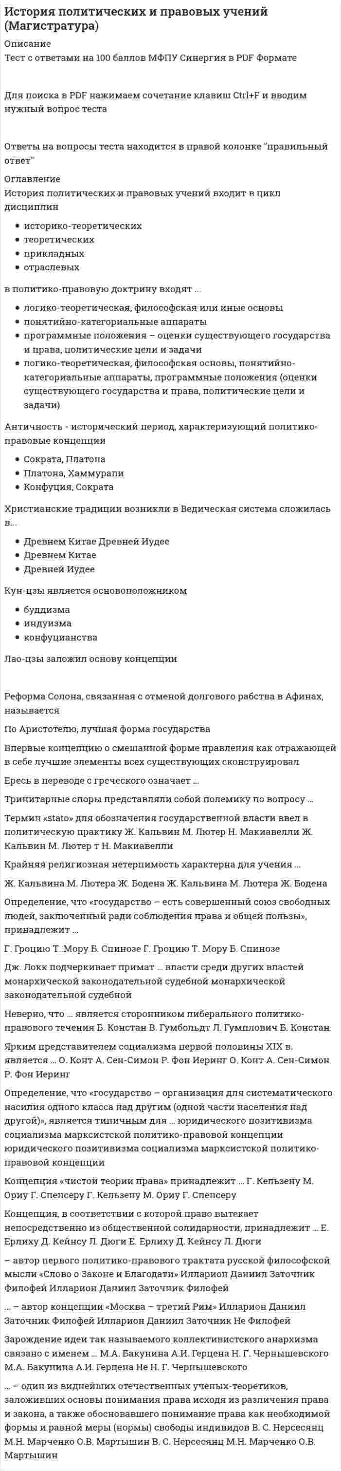   
          Описание
          🔸 СИНЕРГИЯ История политических и правовых учений📝Ответы Тесты 2021г.﻿📗 БАЗА ОТВЕТОВ (собраны ответы с 3х попыток)🔸 РЕЗУЛЬТАТЫ: 88 из 100 баллов - Оценка Зачтено📗 ВСЕ ОТВЕТЫ выделены в файле цветом. Все вопросы к тесту указаны ниже 
          Оглавление
          Тема 1. Предмет и методы истории политических и правовых ученийТема 2. Политико-правовая мысль древнего востокаТема 3. Политико-правовые концепции античностиТема 4. Политическая и правовая мысль средневековьяТема 5. Политико-правовые концепции эпохи возрождения и реформацииТема 6. Возникновение идей социализма и теории естественного права в Западной Европе XVI—XVIII ввТема 7. Политико-правовые учения европейского просвещения. политико-правовая мысль конца XVIII — начала XIX ввТема 8. Политико-правовые учения Западной Европы XIX вТема 9. Политические и правовые учения XX вТема 10. Становление и развитие русской политической и правовой мысли в XI—XIX ввТема 11. Политико-правовая идеология советского государства и современное российское правопониманиеАнтичность – исторический период, характеризующий политико-правовые концепции …Конфуция, СократаПлатона, ХаммурапиСократа, Платона Ярким представителем социализма первой половины XIX в. является …О. КонтА. Сен-СимонР. Фон Иеринг Ересь в переводе с греческого означает …«провидение»«учение»«вера» Зарождение идеи так называемого коллективистского анархизма связано с именем ...М.А. БакунинаА.И. ГерценаН.Г. Чернышевского Крайняя религиозная нетерпимость характерна для учения …Ж. КальвинаЖ. БоденаМ. ЛютераНеверно, что в политико-правовые концепции Древнего Востока входит анализ …Древнего РимаДревнего КитаяДревнего Вавилона Тринитарные споры представляли собой полемику по вопросу …троичности сущности организации государственной властитроичности божестваместа церкви в вопросе избрания императора Лао-цзы заложил основу концепции …синтоизмадаосизмаконфуцианства Концепция, в соответствии с которой право вытекает непосредственно из общественной солидарности, принадлежит …Д. КейнсуЕ. ЕрлихуЛ. Дюги Дж. Локк подчеркивает примат … власти среди других властейзаконодательноймонархическойсудебной … – автор концепции «Москва – третий Рим»ФилофейИлларионДаниил Заточник По Аристотелю, лучшая форма государства – это …демократияполитиямонархия Ведическая система сложилась в …Древнем КитаеДревней ИудееДревней Индии История политических и правовых учений входит в цикл … дисциплинтеоретическихотраслевыхприкладныхисторико-теоретических Неверно, что Августин написал учение о …Граде НебесномГраде ЗемномГраде БожьемОпределение, что «государство – организация для систематического насилия одного класса над другим (одной части населения над другой)», является типичным для …социализмаюридического позитивизмамарксистской политико-правовой концепции Впервые концепцию о смешанной форме правления как отражающей в себе лучшие элементы всех существующих сконструировал …ПолибийПлатонПифагор Термин «stato» для обозначения государственной власти ввел в политическую практику …Ж. КальвинН. МакиавеллиМ. ЛютерОпределение, что «государство – есть совершенный союз свободных людей, заключенный ради соблюдения права и общей пользы», принадлежит …Г. ГроциюТ. МоруБ. Спинозе Кун-цзы является основоположником …индуизмабуддизмаконфуцианства … – один из виднейших отечественных ученых-теоретиков, заложивших основы понимания права исходя из различения права и закона, а также обосновавшего понимание права как необходимой формы и равной меры (нормы) свободы индивидовО.В. МартышинМ.Н. МарченкоВ. С. Нерсесянц В политико-правовую доктрину входят …логико-теоретическая, философская основы, понятийно-категориальные аппараты, программные положения (оценки существующего государства и права, политические цели и задачи)понятийно-категориальные аппараты программные положения – оценки существующего государства и права, политические цели и задачилогико-теоретическая, философская или иные основы Концепция «чистой теории права» принадлежит …Г. КельзенуМ. ОриуГ. Спенсеру Основоположником концепции государственного суверенитета является …Ж. БоденМ. ЛютерН. Макиавелли Г. Гегель является ярким представителем … школы праваестественно-правовойлибертарно-юридическойэтатистской … – автор первого политико-правового трактата русской философской мысли «Слово о Законе и Благодати»Даниил ЗаточникИлларионФилофей Концепция, в соответствии с которой право коренится не в текстах законов, а в жизни, разработана ...Е. ЕрлихомД. КейнсомЛ. Дюги Реформа Солона, связанная с отменой долгового рабства в Афинах, называется ...сисахфиейлитургиейостракизмом Христианские традиции возникли в ...Древнем КитаеДревнем ВавилонеДревней Иудее Неверно, что ... является сторонником либерального политико-правового теченияБ. КонстанВ. ГумбольдтЛ. Гумплович  
          Список литературы
          Ответы СИНЕРГИЯ История политических и правовых учений📝Тесты 2021г.
            
            
            История политических и правовых учений СИНЕРГИЯ.Тест 2021г.ОтветыИстория Практическое задание 2. Занятия 1-2История Практическое занятие 1. Задания 1-10История Практическое занятие 1. Задания 1-10 НСПКИстория Практическое занятие 2. Задание 10История Практическое занятие 2. Задания 4-7История Практическое занятие 2. Задания 4-7 НСПКИстория [НСПК ответы на тесты] Раздел 1История.ои(dor) тест с ответами МТИ/МОИИстория. Ответы на 78 вопросов. 93 БАЛЛА. МФПУ Синергия, МОИ.История. Ответы на 78 вопросов (97 баллов). МФПУ Синергия, МОИ.История Ответы Синергия Тест 2021 год 97 балловИстория отечестваИстория отечественного государства и права (тест с ответами Синергия)