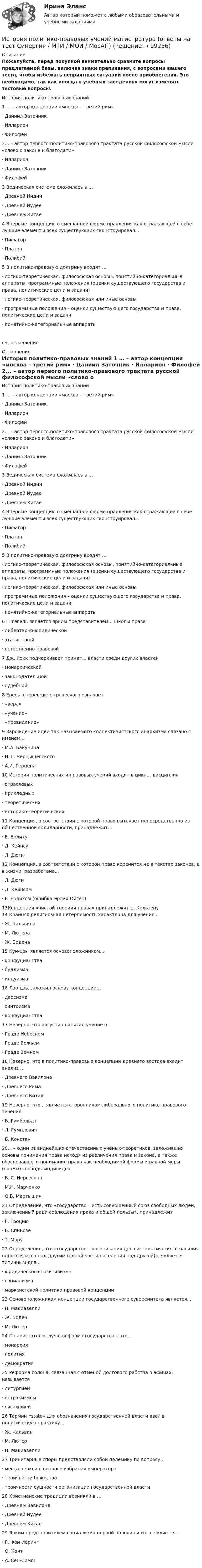     
            Описание
            Пожалуйста, перед покупкой внимательно сравните вопросы предлагаемой базы, включая знаки препинания, с вопросами вашего теста, чтобы избежать неприятных ситуаций после приобретения. Это необходимо, так как иногда в учебных заведениях могут изменять тестовые вопросы.	История политико-правовых знаний	1 … – автор концепции «москва – третий рим»	·                    Даниил Заточник	·                    Илларион	·                    Филофей	2... – автор первого политико-правового трактата русской философской мысли «слово о законе и благодати»	·                    Илларион	·                    Даниил Заточник	·                    Филофей	3 Ведическая система сложилась в …	·                    Древней Индии	·                    Древней Иудее	·                    Древнем Китае	4 Впервые концепцию о смешанной форме правления как отражающей в себе лучшие элементы всех существующих сконструировал...	·                    Пифагор	·                    Платон	·                    Полибий	5 В политико-правовую доктрину входят …	·                    логико-теоретическая, философская основы, понятийно-категориальные аппараты, программные положения (оценки существующего государства и права, политические цели и задачи)	·                    логико-теоретическая, философская или иные основы	·                    программные положения – оценки существующего государства и права, политические цели и задачи	·                    понятийно-категориальные аппаратысм. оглавление 
            Оглавление
            	История политико-правовых знаний	1 … – автор концепции «москва – третий рим»	·                    Даниил Заточник	·                    Илларион	·                    Филофей	2... – автор первого политико-правового трактата русской философской мысли «слово о законе и благодати»	·                    Илларион	·                    Даниил Заточник	·                    Филофей	3 Ведическая система сложилась в …	·                    Древней Индии	·                    Древней Иудее	·                    Древнем Китае	4 Впервые концепцию о смешанной форме правления как отражающей в себе лучшие элементы всех существующих сконструировал...	·                    Пифагор	·                    Платон	·                    Полибий	5 В политико-правовую доктрину входят …	·                    логико-теоретическая, философская основы, понятийно-категориальные аппараты, программные положения (оценки существующего государства и права, политические цели и задачи)	·                    логико-теоретическая, философская или иные основы	·                    программные положения – оценки существующего государства и права, политические цели и задачи	·                    понятийно-категориальные аппараты	6 Г. гегель является ярким представителем... школы права	·                    либертарно-юридической	·                    этатистской	·                    естественно-правовой	7 Дж. локк подчеркивает примат... власти среди других властей	·                    монархической	·                    законодательной	·                    судебной	8 Ересь в переводе с греческого означает	·                    «вера»	·                    «учение»	·                    «провидение»	9 Зарождение идеи так называемого коллективистского анархизма связано с именем...	·                    М.А. Бакунина	·                    Н. Г. Чернышевского	·                    А.И. Герцена	10 История политических и правовых учений входит в цикл... дисциплин	·                    отраслевых	·                    прикладных	·                    теоретических	·                    историко-теоретических	11 Концепция, в соответствии с которой право вытекает непосредственно из общественной солидарности, принадлежит...	·                    Е. Ерлиху	·                    Д. Кейнсу	·                    Л. Дюги	12 Концепция, в соответствии с которой право коренится не в текстах законов, а в жизни, разработана...	·                    Л. Дюги	·                    Д. Кейнсом	·                    Е. Ерлихом (ошибка Эрлих Ойген)	13Концепция «чистой теориии права» принадлежит …	Кельзену	14 Крайняя религиозная нетерпимость характерна для учения...	·                    Ж. Кальвина	·                    М. Лютера	·                    Ж. Бодена	15 Кун-цзы является основоположником...	·                    конфуцианства	·                    буддизма	·                    индуизма	16 Лао-цзы заложил основу концепции...	·                    даосизма	·                    синтоизма	·                    конфуцианства	17 Неверно, что августин написал учение о..	·                    Граде Небесном	·                    Граде Божьем	·                    Граде Земном	18 Неверно, что в политико-правовые концепции древнего востока входит анализ …	·                    Древнего Вавилона	·                    Древнего Рима	·                    Древнего Китая	19 Неверно, что... является сторонником либерального политико-правового течения	·                    В. Гумбольдт	·                    Л. Гумплович	·                    Б. Констан	20... – один из виднейших отечественных ученых-теоретиков, заложивших основы понимания права исходя из различения права и закона, а также обосновавшего понимание права как необходимой формы и равной меры (нормы) свободы индивидов	·                    В. С. Нерсесянц	·                    М.Н. Марченко	·                    О.В. Мартышин	21 Определение, что «государство – есть совершенный союз свободных людей, заключенный ради соблюдения права и общей пользы», принадлежит	·                    Г. Гроцию	·                    Б. Спинозе	·                    Т. Мору	22 Определение, что «государство – организация для систематического насилия одного класса над другим (одной части населения над другой)», является типичным для...	·                    юридического позитивизма	·                    социализма	·                    марксистской политико-правовой концепции	23 Основоположником концепции государственного суверенитета является...	·                    Н. Макиавелли	·                    Ж. Боден	·                    М. Лютер	24 По аристотелю, лучшая форма государства – это...	·                    монархия	·                    полития	·                    демократия	25 Реформа солона, связанная с отменой долгового рабства в афинах, называется	·                    литургией	·                    остракизмом	·                    сисахфией	26 Термин «stato» для обозначения государственной власти ввел в политическую практику...	·                    Ж. Кальвин	·                    М. Лютер	·                    Н. Макиавелли	27 Тринитарные споры представляли собой полемику по вопросу..	·                    места церкви в вопросе избрания императора	·                    троичности божества	·                    троичности сущности организации государственной власти	28 Христианские традиции возникли в …	·                    Древнем Вавилоне	·                    Древней Иудее	·                    Древнем Китае	29 Ярким представителем социализма первой половины xix в. является...	·                    Р. Фон Иеринг	·                    О. Конт	·                    А. Сен-Симон    
            
            
            История. Периодизация мировой историиИстория политико-правовых учений магистратура (ответы на тест Синергия / МТИ / МОИ / МосАП)История политических и правовых ученийИстория политических и правовых ученийИстория политических и правовых учений 2021 (Тест с ответами, Синергия/МОИ/МТИ/МОСАП)История политических и правовых учений - ответы на тест Синергия⭐ История политических и правовых учений (ответы на тест Синергия / МТИ / МосАП, ноябрь 2022)История ответы СИНЕРГИЯИстория (Отечественная история) МФПУ СинергияИстория отечественного государства и права 1 Практическое задание 1История отечественного государства и права 1 Практическое задание 2История отечественной литературы 2/6 ММУ 2023 Практическая работаИстория отечественной литературы (5/6) ММУ 2023г.История отечественной литературы (часть 5/6) ММУ