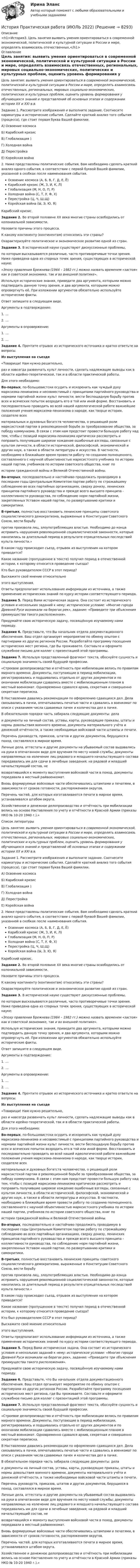      
          Описание
          <h1>История3. Цель занятия выявить умения ориентироваться в современной экономической, политической и культурной ситуации в России и мире, определять взаимосвязь отечественных,</h1> 
          Оглавление
           Цель занятия: выявить умения ориентироваться в современной экономической, политической и культурной ситуации в России и мире, определять взаимосвязь отечественных, региональных, мировых социально-экономических, политических и культурных проблем, оценить уровень формирования у обучающихся знаний и представлений об основных этапах и содержании истории XX и XXI в.в. Задание 1. Рассмотрите изображения и выполните задание. Соотнесите карикатуры и исторические события. Сделайте краткий анализ того события (процесса), где стоит первая буква Вашей фамилии.  А) Освоение космоса   Б) Карибский кризис   В) Глобализация )  Г) Холодная война  Д) Перестройка  Е) Корейская война2.        Ниже представлены политические события, Вам необходимо сделать краткий анализ одного события, в соответствии с первой буквой Вашей фамилии, указанной в скобках после наименования события.Освоение космоса (А, Б, В, Г, Д, Е, Ё)Карибский кризис (Ж, З, И, К, Л)Глобализация (М, Н, О, П, Р)Холодная война (С, Т, У, Ф, Х)Перестройка (Ц, Ч, Ш,Щ)Корейская война (Ы, Э, Ю, Я) Карибский кризис.  Задание 2. Во второй половине XX века многие страны освободились от колониальной зависимости. Назовите причины этого процесса. К какому континенту (континентам) относились эти страны? Охарактеризуйте политическое и экономическое развитие одной из стран. Задание 3. В исторической науке существуют дискуссионные проблемы, по которым высказываются различные, часто противоречивые точки зрения. Ниже приведена одна из спорных точек зрения, существующих в исторической науке: «Эпоху правления Брежнева (1964 – 1982 гг.) можно назвать временем «застоя» как в советской экономике, так и во внешней политике». Используя исторические знания, приведите два аргумента, которыми можно подтвердить данную точку зрения, и два аргумента, которыми можно опровергнуть её. При изложении аргументов обязательно используйте исторические факты. Ответ запишите в следующем виде.Аргументы в подтверждение: 1.               … 2.               … Аргументы в опровержение: 1.               … 2.               …  Задание 4. Прочтите отрывок из исторического источника и кратко ответьте на вопросы. Из выступления на съезде «Товарищи! Нам нужно решительно, раз и навсегда развенчать культ личности, сделать надлежащие выводы как в области идейно-теоретической, так и в области практической работы. Для этого необходимо: Во-первых, по-большевистски осудить и искоренить как чуждый духу марксизма-ленинизма и несовместимый с принципами партийного руководства и нормами партийной жизни культ личности, вести беспощадную борьбу против всех и всяческих попыток возродить его в той или иной форме. Восстановить и последовательно проводить во всей нашей идеологической работе важнейшие положения учения марксизма-ленинизма о народе, как творце истории, создателе всех материальных и духовных богатств человечества, о решающей роли марксистской партии в революционной борьбе за преобразование общества, за победу коммунизма. В связи с этим нам предстоит провести большую работу над тем, чтобы с позиций марксизма-ленинизма критически рассмотреть и поправить получившие широкое хождение ошибочные взгляды, связанные с культом личности, в области исторической, философской, экономической и других наук, а также в области литературы и искусства. В частности, необходимо в ближайшее время провести работу по созданию полноценного, составленного с научной объективностью марксистского учебника по истории нашей партии, учебников по истории советского общества,  книг  по истории гражданской  войны  и Великой Отечественной войны. Во-вторых, последовательно  и настойчиво продолжать проводимую  в последние годы Центральным Комитетом партии работу по строжайшему соблюдению во всех  партийных  организациях,  сверху донизу, ленинских принципов партийного руководства и прежде всего высшего принципа - коллективности руководства, по соблюдению норм партийной жизни, закрепленных Уставом нашей партии, по развертыванию критики и самокритики. В-третьих,  полностью восстановить  ленинские принципы  советского социалистического демократизма, выраженные в Конституции Советского Союза, вести борьбу против произвола лиц, злоупотребляющих властью. Необходимо до конца исправить нарушения революционной социалистической законности, которые накопились за длительный период в результате отрицательных последствий культа личности.» В каком году происходил съезд, отрывок из выступления на котором приводится? Какое название (пропущенное в тексте) получил период в отечественной истории, к которому относится проведение съезда? Кто был руководителем СССР в этот период? Выскажите своё мнение относительно этого выступления. Ответы предполагают использование информации из источника, а также применение исторических знаний по курсу истории соответствующего периода. Задание 5. Перед Вами историческая задача. Она состоит из исторического условия и нескольких заданий к нему: историческое условие: «Многие города Древней Руси возникали на берегах рек», задание: «Приведите три объяснения преимущества такого расположения». Придумайте свою историческую задачу, посвящённую изучаемому нами периоду.Задание 6. Представьте, что Вы начальник отдела документационного обеспечения. Ваш отдел организует мероприятие по обмену опытом с партнерами из других регионов России. Разработайте программу посещения исторических мест региона, где Вы проживаете. Составьте и оформите служебное письмо для коллег с презентацией этой программы. Задание 7. Используя представленный фрагмент текста, обоснуйте сущность и социальную значимость своей будущей профессии. «Строевое делопроизводство и отчётность при мобилизации велись по правилам мирного времени. Документы, поступающие в период мобилизации, регистрировались и подшивались отдельно от других документов и по окончании мобилизации сдавались вместе с мобилизационным планом в местный военкомат. Одновременно сдавался архив, секретная и совершенно секретная переписка. В Наставлении давались рекомендации по оформлению сдающихся дел. Дела связывались в пачки, опечатывались печатью части и сдавались в военкомат по описи с указанием числа сдаваемых пачек и количества дел в пачке. В обязательном порядке часть забирала следующие документы: дела и документы на личный состав, уставы, карты, руководящие приказы, штаты и нормы довольствия военного времени, документы материального учёта и денежной отчётности, а также необходимые войсковой части штампы и печати. Перечень руководств, приказов, штатов и других документов, берущихся в поход, составлялся в мирное время. Личные дела, аттестаты и другие документы на убываемый состав выдавались на руки в опечатанном виде для вручения по месту новой службы; документы направляемых на излечение лиц рядового и младшего начальствующего состава передавались им для сдачи в лечебные заведения; на рядовой и младший начальствующий состав, не возвратившийся к моменту выступления войсковой части в поход, документы передавали в местный райвоенкомат. Вновь формируемые войсковые части обеспечивались штампами и печатями, в зависимости от сроков готовности, распоряжением округов. Перечень частей, для которых изготавливаются печати в мирное время, устанавливался штабом округа. Хозяйственное и денежное делопроизводство и отчётность при мобилизации велись на основе Наставления по учету и отчётности в Красной Армии (приказы НКО № 10-20 1940 г.).» 
          Список литературы
           Цель занятия: выявить умения ориентироваться в современной экономической, политической и культурной ситуации в России и мире, определять взаимосвязь отечественных, региональных, мировых социально-экономических, политических и культурных проблем, оценить уровень формирования у обучающихся знаний и представлений об основных этапах и содержании истории XX и XXI в.в. Задание 1. Рассмотрите изображения и выполните задание. Соотнесите карикатуры и исторические события. Сделайте краткий анализ того события (процесса), где стоит первая буква Вашей фамилии.  А) Освоение космоса   Б) Карибский кризис   В) Глобализация )  Г) Холодная война  Д) Перестройка  Е) Корейская война2.        Ниже представлены политические события, Вам необходимо сделать краткий анализ одного события, в соответствии с первой буквой Вашей фамилии, указанной в скобках после наименования события.Освоение космоса (А, Б, В, Г, Д, Е, Ё)Карибский кризис (Ж, З, И, К, Л)Глобализация (М, Н, О, П, Р)Холодная война (С, Т, У, Ф, Х)Перестройка (Ц, Ч, Ш,Щ)Корейская война (Ы, Э, Ю, Я) Карибский кризис.  Задание 2. Во второй половине XX века многие страны освободились от колониальной зависимости. Назовите причины этого процесса. К какому континенту (континентам) относились эти страны? Охарактеризуйте политическое и экономическое развитие одной из стран. Задание 3. В исторической науке существуют дискуссионные проблемы, по которым высказываются различные, часто противоречивые точки зрения. Ниже приведена одна из спорных точек зрения, существующих в исторической науке: «Эпоху правления Брежнева (1964 – 1982 гг.) можно назвать временем «застоя» как в советской экономике, так и во внешней политике». Используя исторические знания, приведите два аргумента, которыми можно подтвердить данную точку зрения, и два аргумента, которыми можно опровергнуть её. При изложении аргументов обязательно используйте исторические факты. Ответ запишите в следующем виде.Аргументы в подтверждение: 1.               … 2.               … Аргументы в опровержение: 1.               … 2.               …  Задание 4. Прочтите отрывок из исторического источника и кратко ответьте на вопросы. Из выступления на съезде «Товарищи! Нам нужно решительно, раз и навсегда развенчать культ личности, сделать надлежащие выводы как в области идейно-теоретической, так и в области практической работы. Для этого необходимо: Во-первых, по-большевистски осудить и искоренить как чуждый духу марксизма-ленинизма и несовместимый с принципами партийного руководства и нормами партийной жизни культ личности, вести беспощадную борьбу против всех и всяческих попыток возродить его в той или иной форме. Восстановить и последовательно проводить во всей нашей идеологической работе важнейшие положения учения марксизма-ленинизма о народе, как творце истории, создателе всех материальных и духовных богатств человечества, о решающей роли марксистской партии в революционной борьбе за преобразование общества, за победу коммунизма. В связи с этим нам предстоит провести большую работу над тем, чтобы с позиций марксизма-ленинизма критически рассмотреть и поправить получившие широкое хождение ошибочные взгляды, связанные с культом личности, в области исторической, философской, экономической и других наук, а также в области литературы и искусства. В частности, необходимо в ближайшее время провести работу по созданию полноценного, составленного с научной объективностью марксистского учебника по истории нашей партии, учебников по истории советского общества,  книг  по истории гражданской  войны  и Великой Отечественной войны. Во-вторых, последовательно  и настойчиво продолжать проводимую  в последние годы Центральным Комитетом партии работу по строжайшему соблюдению во всех  партийных  организациях,  сверху донизу, ленинских принципов партийного руководства и прежде всего высшего принципа - коллективности руководства, по соблюдению норм партийной жизни, закрепленных Уставом нашей партии, по развертыванию критики и самокритики. В-третьих,  полностью восстановить  ленинские принципы  советского социалистического демократизма, выраженные в Конституции Советского Союза, вести борьбу против произвола лиц, злоупотребляющих властью. Необходимо до конца исправить нарушения революционной социалистической законности, которые накопились за длительный период в результате отрицательных последствий культа личности.» В каком году происходил съезд, отрывок из выступления на котором приводится? Какое название (пропущенное в тексте) получил период в отечественной истории, к которому относится проведение съезда? Кто был руководителем СССР в этот период? Выскажите своё мнение относительно этого выступления. Ответы предполагают использование информации из источника, а также применение исторических знаний по курсу истории соответствующего периода. Задание 5. Перед Вами историческая задача. Она состоит из исторического условия и нескольких заданий к нему: историческое условие: «Многие города Древней Руси возникали на берегах рек», задание: «Приведите три объяснения преимущества такого расположения». Придумайте свою историческую задачу, посвящённую изучаемому нами периоду.Задание 6. Представьте, что Вы начальник отдела документационного обеспечения. Ваш отдел организует мероприятие по обмену опытом с партнерами из других регионов России. Разработайте программу посещения исторических мест региона, где Вы проживаете. Составьте и оформите служебное письмо для коллег с презентацией этой программы. Задание 7. Используя представленный фрагмент текста, обоснуйте сущность и социальную значимость своей будущей профессии. «Строевое делопроизводство и отчётность при мобилизации велись по правилам мирного времени. Документы, поступающие в период мобилизации, регистрировались и подшивались отдельно от других документов и по окончании мобилизации сдавались вместе с мобилизационным планом в местный военкомат. Одновременно сдавался архив, секретная и совершенно секретная переписка. В Наставлении давались рекомендации по оформлению сдающихся дел. Дела связывались в пачки, опечатывались печатью части и сдавались в военкомат по описи с указанием числа сдаваемых пачек и количества дел в пачке. В обязательном порядке часть забирала следующие документы: дела и документы на личный состав, уставы, карты, руководящие приказы, штаты и нормы довольствия военного времени, документы материального учёта и денежной отчётности, а также необходимые войсковой части штампы и печати. Перечень руководств, приказов, штатов и других документов, берущихся в поход, составлялся в мирное время. Личные дела, аттестаты и другие документы на убываемый состав выдавались на руки в опечатанном виде для вручения по месту новой службы; документы направляемых на излечение лиц рядового и младшего начальствующего состава передавались им для сдачи в лечебные заведения; на рядовой и младший начальствующий состав, не возвратившийся к моменту выступления войсковой части в поход, документы передавали в местный райвоенкомат. Вновь формируемые войсковые части обеспечивались штампами и печатями, в зависимости от сроков готовности, распоряжением округов. Перечень частей, для которых изготавливаются печати в мирное время, устанавливался штабом округа. Хозяйственное и денежное делопроизводство и отчётность при мобилизации велись на основе Наставления по учету и отчётности в Красной Армии (приказы НКО № 10-20 1940 г.).»
            
            
            История правоохранительных и судебных органов России История Практическая работа (ИЮЛЬ 2022)история практическое задание 1--1 курс росдистант **2 вариант**история--практическое задание 1 **вариант 4** Росдистант!! 2022История Практическое задание 1 семестр 2история практическое задание 2--1 курс росдистант **2 вариант**История практическое задание 2-1 курс росдистант  (2 вариант)История политических и правовых учений - ответы на тест Синергия⭐ История политических и правовых учений (ответы на тест Синергия / МТИ / МосАП, ноябрь 2022)«История политических и правовых учений». Тест для сдачи в МФПУ «Синергия». История политических и правовых учений (тест с ответами Синергия)История политических и правовых учений (тест с ответами Синергия/МОИ/ МТИ)История политических и правовых учений (тест с ответами Синергия/МОИ/МТИ/МосАП)История политических и правовых учений (Тест с ответами, Синергия/МОИ/МТИ/МОСАП)