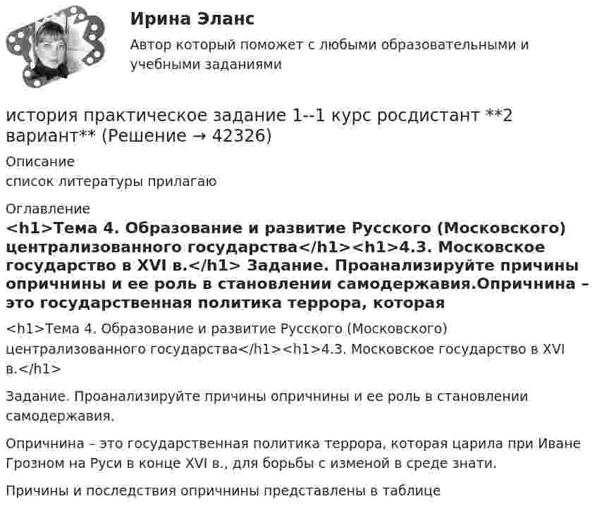     
          Описание
          список литературы прилагаю  
          Оглавление
           <h1>Тема 4. Образование и развитие Русского (Московского) централизованного государства</h1><h1>4.3. Московское государство в XVI в.</h1> Задание. Проанализируйте причины опричнины и ее роль в становлении самодержавия.Опричнина – это государственная политика террора, которая царила при Иване Грозном на Руси в конце XVI в., для борьбы с изменой в среде знати.Причины и последствия опричнины представлены в таблице 
            
            
            История Практическая работа (ИЮЛЬ 2022)история практическое задание 1--1 курс росдистант **2 вариант**история--практическое задание 1 **вариант 4** Росдистант!! 2022История Практическое задание 1 семестр 2история практическое задание 2--1 курс росдистант **2 вариант**История практическое задание 2-1 курс росдистант  (2 вариант)История  Практическое задание 2. Занятия 1-2 НСПК⭐ История политических и правовых учений (ответы на тест Синергия / МТИ / МосАП, ноябрь 2022)«История политических и правовых учений». Тест для сдачи в МФПУ «Синергия». История политических и правовых учений (тест с ответами Синергия)История политических и правовых учений (тест с ответами Синергия/МОИ/ МТИ)История политических и правовых учений (тест с ответами Синергия/МОИ/МТИ/МосАП)История политических и правовых учений (Тест с ответами, Синергия/МОИ/МТИ/МОСАП)💯 История (правильные ответы на тест Синергия / МОИ / МТИ / МосАП)