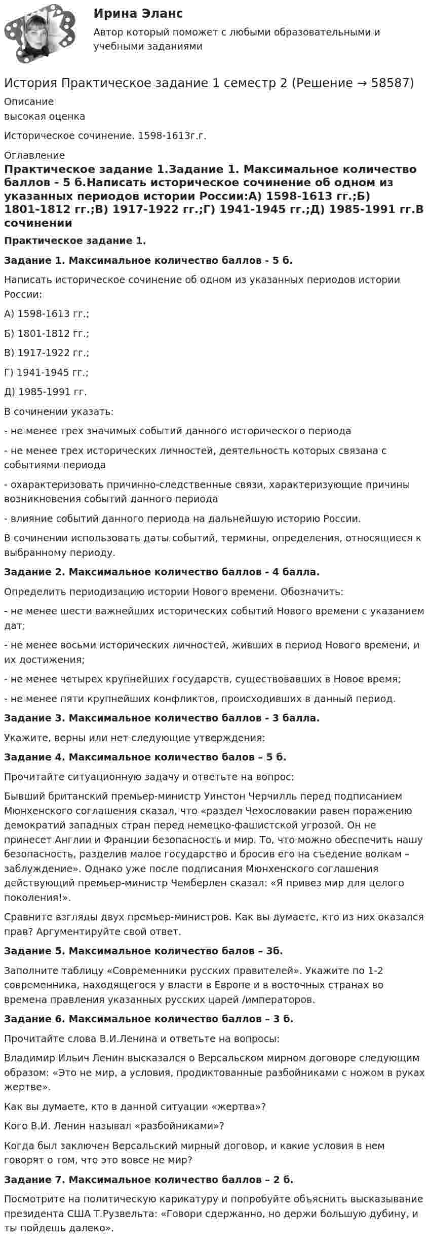      
            Описание
            высокая оценкаИсторическое сочинение. 1598-1613г.г. 
            Оглавление
            Практическое задание 1.Задание 1. Максимальное количество баллов - 5 б.Написать историческое сочинение об одном из указанных периодов истории России:А) 1598-1613 гг.;Б) 1801-1812 гг.;В) 1917-1922 гг.;Г) 1941-1945 гг.;Д) 1985-1991 гг.В сочинении указать:- не менее трех значимых событий данного исторического периода- не менее трех исторических личностей, деятельность которых связана с событиями периода- охарактеризовать причинно-следственные связи, характеризующие причины возникновения событий данного периода- влияние событий данного периода на дальнейшую историю России.В сочинении использовать даты событий, термины, определения, относящиеся к выбранному периоду. Задание 2. Максимальное количество баллов - 4 балла.Определить периодизацию истории Нового времени. Обозначить:- не менее шести важнейших исторических событий Нового времени с указанием дат;- не менее восьми исторических личностей, живших в период Нового времени, и их достижения;- не менее четырех крупнейших государств, существовавших в Новое время;- не менее пяти крупнейших конфликтов, происходивших в данный период.Задание 3. Максимальное количество баллов - 3 балла.Укажите, верны или нет следующие утверждения:Задание 4. Максимальное количество балов – 5 б.Прочитайте ситуационную задачу и ответьте на вопрос:Бывший британский премьер-министр Уинстон Черчилль перед подписанием Мюнхенского соглашения сказал, что «раздел Чехословакии равен поражению демократий западных стран перед немецко-фашистской угрозой. Он не принесет Англии и Франции безопасность и мир. То, что можно обеспечить нашу безопасность, разделив малое государство и бросив его на съедение волкам – заблуждение». Однако уже после подписания Мюнхенского соглашения действующий премьер-министр Чемберлен сказал: «Я привез мир для целого поколения!».Сравните взгляды двух премьер-министров. Как вы думаете, кто из них оказался прав? Аргументируйте свой ответ.Задание 5. Максимальное количество балов – 3б.Заполните таблицу «Современники русских правителей». Укажите по 1-2 современника, находящегося у власти в Европе и в восточных странах во времена правления указанных русских царей /императоров.Задание 6. Максимальное количество баллов – 3 б. Прочитайте слова В.И.Ленина и ответьте на вопросы:Владимир Ильич Ленин высказался о Версальском мирном договоре следующим образом: «Это не мир, а условия, продиктованные разбойниками с ножом в руках жертве».Как вы думаете, кто в данной ситуации «жертва»?Кого В.И. Ленин называл «разбойниками»?Когда был заключен Версальский мирный договор, и какие условия в нем говорят о том, что это вовсе не мир?Задание 7. Максимальное количество баллов – 2 б.Посмотрите на политическую карикатуру и попробуйте объяснить высказывание президента США Т.Рузвельта: «Говори сдержанно, но держи большую дубину, и ты пойдешь далеко».  
            
            
            история--практическое задание 1 **вариант 4** Росдистант!! 2022История Практическое задание 1 семестр 2история практическое задание 2--1 курс росдистант **2 вариант**История практическое задание 2-1 курс росдистант  (2 вариант)История  Практическое задание 2. Занятия 1-2 НСПКИстория. Практическое задание. МУМ.История  Практическое занятие 1. Задания 1-10    НСПКИстория политических и правовых учений (тест с ответами Синергия)История политических и правовых учений (тест с ответами Синергия/МОИ/ МТИ)История политических и правовых учений (тест с ответами Синергия/МОИ/МТИ/МосАП)История политических и правовых учений (Тест с ответами, Синергия/МОИ/МТИ/МОСАП)💯 История (правильные ответы на тест Синергия / МОИ / МТИ / МосАП)История правоохранительных и судебных органов России История Практическая работа (ИЮЛЬ 2022)