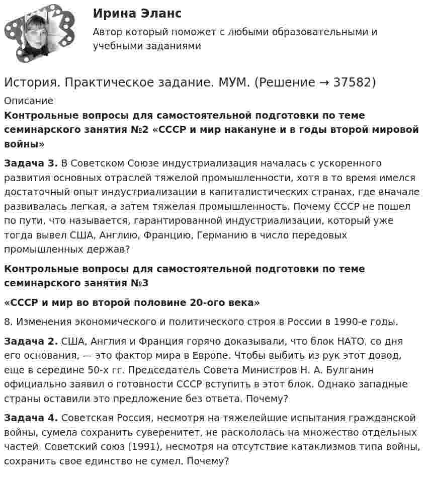     
          Описание
          Контрольные вопросы для самостоятельной подготовки по теме семинарского занятия №2 «СССР и мир накануне и в годы второй мировой войны»Задача 3. В Советском Союзе индустриализация началась с ускоренного развития основных отраслей тяжелой промышленности, хотя в то время имелся достаточный опыт индустриализации в капиталистических странах, где вначале развивалась легкая, а затем тяжелая промышленность. Почему СССР не пошел по пути, что называется, гарантированной индустриализации, который уже тогда вывел США, Англию, Францию, Германию в число передовых промышленных держав?Контрольные вопросы для самостоятельной подготовки по теме семинарского занятия №3«СССР и мир во второй половине 20-ого века»8. Изменения экономического и политического строя в России в 1990-е годы.Задача 2. США, Англия и Франция горячо доказывали, что блок НАТО, со дня его основания, — это фактор мира в Европе. Чтобы выбить из рук этот довод, еще в середине 50-х гг. Председатель Совета Министров Н. А. Булганин официально заявил о готовности СССР вступить в этот блок. Однако западные страны оставили это предложение без ответа. Почему?Задача 4. Советская Россия, несмотря на тяжелейшие испытания гражданской войны, сумела сохранить суверенитет, не раскололась на множество отдельных частей. Советский союз (1991), несмотря на отсутствие катаклизмов типа войны, сохранить свое единство не сумел. Почему?  
            
            
            История  Практическое задание 2. Занятия 1-2 НСПКИстория. Практическое задание. МУМ.История  Практическое занятие 1. Задания 1-10    НСПКИстория  Практическое занятие 1. Задания 1-10   НСПКИстория Практическое занятие 1. Задания 1-4, 6-10 НСПКИстория. Практическое занятие 2. Задания 4-7История  Практическое занятие 2. Задания 4-7   НСПК💯 История (правильные ответы на тест Синергия / МОИ / МТИ / МосАП)История правоохранительных и судебных органов России История Практическая работа (ИЮЛЬ 2022)история практическое задание 1--1 курс росдистант **2 вариант**история--практическое задание 1 **вариант 4** Росдистант!! 2022История Практическое задание 1 семестр 2история практическое задание 2--1 курс росдистант **2 вариант**