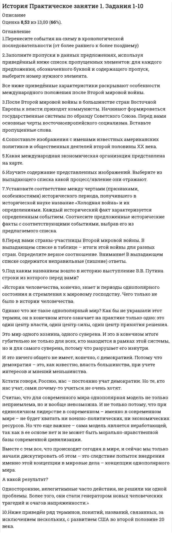     
          Описание
          Ответы на вопросы практического занятия. Оценка 13,00 из 13,00 (100%)  
          Оглавление
          1. Перенесите события на схему в хронологической последовательности (от более раннего к более позднему)Пражская весна, образование НАТО, испытание атомной бомбы  в СССР, Берлинский кризис, Вьетнамская война, нормализация отношений СССР с Югославией2. Заполните пропуски в данных предложениях, используя приведённый ниже список пропущенных элементов: для каждого предложения, обозначенного буквой и содержащего пропуск, выберите номер нужного элемента.Все ниже приведённые характеристики раскрывают особенности международного положения после Второй мировой войны.А) Будущие поколения признáют свой долг перед        армией так же безоговорочно, как это делаем мы, дожившие до того, чтобы быть свидетелями этих великолепных достижений У. ЧерчилльБ) Стоит заметить, что при этом        стал первым главой советского государства, посетившим заокеанского конкурента. При нем советско-американские связи заметно активизировались, а гибель президента Джона Кеннеди была воспринята как трагедия.В) Роль    в Корейской войне может быть рассмотрена как трагедия, пример того, как непобедимость ведет к мании величия или история о проблемах взаимоотношения демократического общества и всемогущего генерала, который привык считать, что законы писаны не для него3. После Второй мировой войны в большинстве стран Восточной Европы к власти приходят коммунисты. Начинают формироваться государственные системы по образцу Советского Союза. Перед вами основные черты восточноевропейского социализма. Вставьте пропущенные слова1. Восточноевропейские страны встали на путь        модели развития». 2. В государствах утверждалась коммунистическая идеология и      . 3. Формировались институты     государства. 4. Проводилась ускоренная индустриализация промышленности (особенно     ). 5. Национализировались промышленность,торговля,     система. 6. Аграрные преобразования закончились  4. Сопоставьте изображения с именами известных американских политиков и общественных деятелей второй половины ХХ века.5. Какая международная экономическая организация представлена на карте.6. Изучите содержание представленных изображений. Выберите из выпадающего списка какой процесс/явление они отражают 7. Установите соответствие между чертами (признаками, особенностями) исторического периода, получившего в исторической науке название «Холодная война» и их определениями. Каждый исторический факт характеризуется определенным событием. Соотнесите предложенные исторические факты с соответствующими событиями, выбрав его из предлагаемого списка.Политическое противостояние двух или нескольких держав (а чаще — целых военных блоков) за превосходство в области вооружённых силВнешнеполитическая программа США, утвердившая политику сдерживания Советского Союза и ставшая началом широкой военно[1]технической помощи иностранным государствам.Военные действия между двумя и более государствами, ограниченные по политическим целям интересами участвующих в военных (боевых) действиях государств, и по территории — небольшим географическим регионом, как правило, находящимся в границах одной из противоборствующих сторонТермин политической науки, обозначающий двухполюсную структуру мировых политических сил.Термин, обозначающий информационный, политический и пограничный барьер, возведённый в годы «холодной войны» и на протяжении нескольких десятилетий отделявший СССР от капиталистических стран Запада.Независимое государство с колоссальным политическим, экономическим и военным превосходством над большинством других государств (в том числе над прочими великими державами и ядерными державами), которое позволяет ему осуществлять гегемонию не только в своем регионе, но и в самых отдалённых точках планеты.8. Перед вами страны-участницы Второй мировой войны. В выпадающем списке в таблице – итоги этой войны для разных стран. Определите верное соотношение. Внимание! В выпадающем списке содержатся неправильные (лишние) ответы.СССР   Германия    Великобритания   Япония    США9. Под каким названием вошло в историю выступление В.В. Путина строки из которого перед вами? «История человечества, конечно, знает и периоды однополярного состояния и стремления к мировому господству. Чего только не было в истории человечества. Однако что же такое однополярный мир? Как бы не украшали этот термин, он в конечном итоге означает на практике только одно: это один центр власти, один центр силы, один центр принятия решения. Это мир одного хозяина, одного суверена. И это в конечном итоге губительно не только для всех, кто находится в рамках этой системы, но и для самого суверена, потому что разрушает его изнутри. И это ничего общего не имеет, конечно, с демократией. Потому что демократия – это, как известно, власть большинства, при учете интересов и мнений меньшинства. Кстати говоря, Россию, нас – постоянно учат демократии. Но те, кто нас учат, сами почему-то учиться не очень хотят. Считаю, что для современного мира однополярная модель не только неприемлема, но и вообще невозможна. И не только потому, что при единоличном лидерстве в современном – именно в современном мире – не будет хватать ни военно-политических, ни экономических ресурсов. Но что еще важнее – сама модель является неработающей, так как в ее основе нет и не может быть морально-нравственной базы современной цивилизации. Вместе с тем все, что происходит сегодня в мире, и сейчас мы только начали дискутировать об этом – это следствие попыток внедрения именно этой концепции в мировые дела – концепции однополярного мира. А какой результат? Односторонние, нелегитимные часто действия, не решили ни одной проблемы. Более того, они стали генератором новых человеческих трагедий и очагов напряженности.»10. Ниже приведён ряд терминов, понятий, названий, связанных, за исключением нескольких, с развитием США во второй половине 20 века. Выберите один или несколько ответов: a. Закон Тафта-Хартли b. «Перезагрузка» c. Сегрегация d. «Рейганомика» e. «Окультуривание» индейцев f. Политика «сдерживания» g. Маккартизм h. Антивоенное движение 
            
            
            История Практическое занятие 1. Задания 1-10 НСПКИстория Практическое занятие 2. Задание 10История Практическое занятие 2. Задания 4-7История Практическое занятие 2. Задания 4-7 НСПКИстория психологии (НИИ ДПО)История психологии. Часть 1 МИПИстория психологии. Часть 2 МИПИстория. Ответы на 78 вопросов (97 баллов). МФПУ Синергия, МОИ.История Ответы Синергия Тест 2021 год 97 балловИстория отечестваИстория отечественного государства и права (тест с ответами Синергия)История политических и правовых учений (Магистратура)История политических и правовых учений СИНЕРГИЯ.Тест 2021г.ОтветыИстория Практическое задание 2. Занятия 1-2