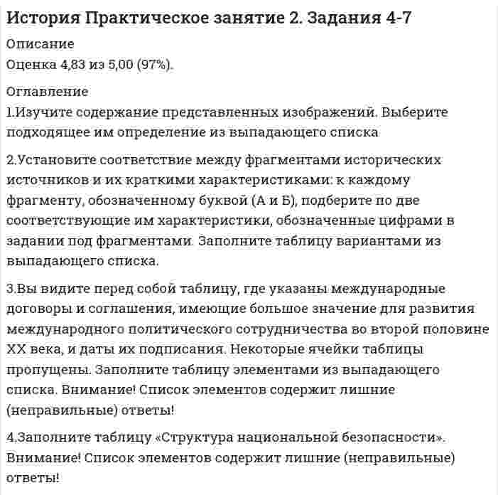     
          Описание
          Ответы на вопросы практического занятия.Оценка 5,00 из 5,00 (100%) 
          Оглавление
          1. Изучите содержание представленных изображений. Выберите подходящее им определение из выпадающего списка 2. Установите соответствие между фрагментами исторических источников и их краткими характеристиками: к каждому фрагменту, обозначенному буквой (А и Б), подберите по две соответствующие им характеристики, обозначенные цифрами в задании под фрагментами. Заполните таблицу вариантами из выпадающего списка.Характеристики содержания документа: 1. Президент России провозглашён лидером всего постсоветского пространства 2. Создается Содружество независимых государств (СНГ) вместо СССР. 3. Был обозначен переход от президентской к парламентской форме правления. 4. На территории государств, подписавших соглашение, не допускается действие норм законодательства третьих стран, включая СССР. 5. Конституционное признание многопартийности. 6. Исключение из Основного закона положений о коммунистической партии как ядре политической системы.3. Вы видите перед собой таблицу, где указаны международные договоры и соглашения, имеющие большое значение для развития международного политического сотрудничества во второй половине ХХ века, и даты их подписания. Некоторые ячейки таблицы пропущены. Заполните таблицу элементами из выпадающего списка. Внимание! Список элементов содержит лишние (неправильные) ответы!26 мая 1972 года президент США Ричард Никсон и Генеральный секретарь ЦК КПСС Леонид Брежнев подписали соглашение об ограничении стратегических вооруженийВ Вашингтоне Генеральный секретарь ЦК КПСС Михаил Горбачев и Президент США Р.Рейган подписали бессрочный Договор о ликвидации ракет средней и малой дальности (РСМД)Президент США Джордж Буш и его советский коллега Михаил Горбачев подписали в Москве Договор о сокращении стратегических наступательных вооружений3 января 1993 года24 мая 2002 годаПрезидент США Барак Обама и его российский коллега Дмитрий Медведев подписали очередное соглашение о сокращении стратегических наступательных вооружений (СНВ-3)4. Заполните таблицу «Структура национальной безопасности». Внимание! Список элементов содержит лишние (неправильные) ответы!характеризуется удельным уровнем преступлений и правонарушений, влияющих на состояние безопасности общества в целом и отдельных граждан в частности  уровень защищенности от угроз техногенного характера допустимый уровень негативного воздействия природных и антропогенных факторов экологической опасности на окружающую среду и человека  это обеспечение бесперебойного доступа к энергетическим ресурсам по приемлемой цене практика предотвращения несанкционированного доступа, использования, раскрытия, искажения, изменения, исследования, записи или уничтожения информации состояние защищённости человека от психологического, физического или иного насильственного посягательства 
            
            
            История Практическое занятие 2. Задания 4-7 НСПКИстория психологии (НИИ ДПО)История психологии. Часть 1 МИПИстория психологии. Часть 2 МИПИстория России, всеобщая история.Тест Синергия 2020гИстория России (семестр 1) ТулГу 2020История Российского предпринимательства. Синергия. апрель 2021История отечественного государства и права (тест с ответами Синергия)История политических и правовых учений (Магистратура)История политических и правовых учений СИНЕРГИЯ.Тест 2021г.ОтветыИстория Практическое задание 2. Занятия 1-2История Практическое занятие 1. Задания 1-10История Практическое занятие 1. Задания 1-10 НСПКИстория Практическое занятие 2. Задание 10