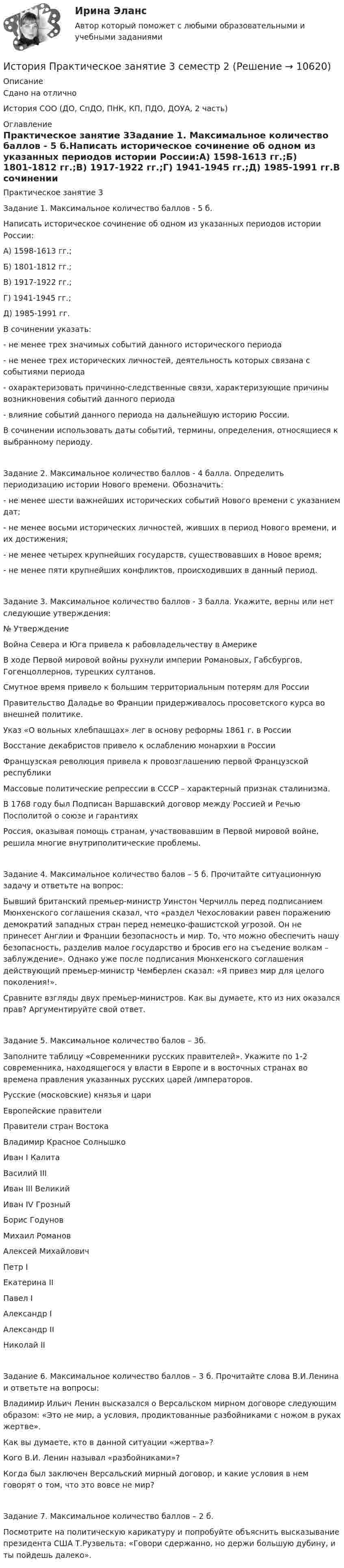      
          Описание
          Сдано на отличноИстория СОО (ДО, СпДО, ПНК, КП, ПДО, ДОУА, 2 часть) 
          Оглавление
          Практическое занятие 3Задание 1. Максимальное количество баллов - 5 б.Написать историческое сочинение об одном из указанных периодов истории России:А) 1598-1613 гг.;Б) 1801-1812 гг.;В) 1917-1922 гг.;Г) 1941-1945 гг.;Д) 1985-1991 гг.В сочинении указать:- не менее трех значимых событий данного исторического периода- не менее трех исторических личностей, деятельность которых связана с событиями периода- охарактеризовать причинно-следственные связи, характеризующие причины возникновения событий данного периода- влияние событий данного периода на дальнейшую историю России.В сочинении использовать даты событий, термины, определения, относящиеся к выбранному периоду.Задание 2. Максимальное количество баллов - 4 балла. Определить периодизацию истории Нового времени. Обозначить:- не менее шести важнейших исторических событий Нового времени с указанием дат;- не менее восьми исторических личностей, живших в период Нового времени, и их достижения;- не менее четырех крупнейших государств, существовавших в Новое время;- не менее пяти крупнейших конфликтов, происходивших в данный период.Задание 3. Максимальное количество баллов - 3 балла. Укажите, верны или нет следующие утверждения:№ УтверждениеВойна Севера и Юга привела к рабовладельчеству в АмерикеВ ходе Первой мировой войны рухнули империи Романовых, Габсбургов, Гогенцоллернов, турецких султанов.Смутное время привело к большим территориальным потерям для РоссииПравительство Даладье во Франции придерживалось просоветского курса во внешней политике.Указ «О вольных хлебпашцах» лег в основу реформы 1861 г. в РоссииВосстание декабристов привело к ослаблению монархии в РоссииФранцузская революция привела к провозглашению первой Французской республикиМассовые политические репрессии в СССР – характерный признак сталинизма.В 1768 году был Подписан Варшавский договор между Россией и Речью Посполитой о союзе и гарантияхРоссия, оказывая помощь странам, участвовавшим в Первой мировой войне, решила многие внутриполитические проблемы.Задание 4. Максимальное количество балов – 5 б. Прочитайте ситуационную задачу и ответьте на вопрос:Бывший британский премьер-министр Уинстон Черчилль перед подписанием Мюнхенского соглашения сказал, что «раздел Чехословакии равен поражению демократий западных стран перед немецко-фашистской угрозой. Он не принесет Англии и Франции безопасность и мир. То, что можно обеспечить нашу безопасность, разделив малое государство и бросив его на съедение волкам – заблуждение». Однако уже после подписания Мюнхенского соглашения действующий премьер-министр Чемберлен сказал: «Я привез мир для целого поколения!».Сравните взгляды двух премьер-министров. Как вы думаете, кто из них оказался прав? Аргументируйте свой ответ.Задание 5. Максимальное количество балов – 3б.Заполните таблицу «Современники русских правителей». Укажите по 1-2 современника, находящегося у власти в Европе и в восточных странах во времена правления указанных русских царей /императоров.Русские (московские) князья и цариЕвропейские правителиПравители стран ВостокаВладимир Красное СолнышкоИван I КалитаВасилий IIIИван III ВеликийИван IV ГрозныйБорис ГодуновМихаил РомановАлексей МихайловичПетр IЕкатерина IIПавел IАлександр IАлександр IIНиколай IIЗадание 6. Максимальное количество баллов – 3 б. Прочитайте слова В.И.Ленина и ответьте на вопросы:Владимир Ильич Ленин высказался о Версальском мирном договоре следующим образом: «Это не мир, а условия, продиктованные разбойниками с ножом в руках жертве».Как вы думаете, кто в данной ситуации «жертва»?Кого В.И. Ленин называл «разбойниками»?Когда был заключен Версальский мирный договор, и какие условия в нем говорят о том, что это вовсе не мир?Задание 7. Максимальное количество баллов – 2 б.Посмотрите на политическую карикатуру и попробуйте объяснить высказывание президента США Т.Рузвельта: «Говори сдержанно, но держи большую дубину, и ты пойдешь далеко». 
            
            
            История Практическое занятие 3 (Ручное) НСПКИстория Практическое занятие 3 семестр 2История. Практическое занятие 3. Семестр 2 НСПК История Практическое занятие 3 семестр 3История  Практическое занятие (филворд)  НСПКИстория проблемы происхождения и сущности жизни. Концепция А.И.ОпаринаИстория промежуточный тестИстория. Практическое задание. МУМ.История  Практическое занятие 1. Задания 1-10    НСПКИстория  Практическое занятие 1. Задания 1-10   НСПКИстория Практическое занятие 1. Задания 1-4, 6-10 НСПКИстория. Практическое занятие 2. Задания 4-7История  Практическое занятие 2. Задания 4-7   НСПКИстория Практическое занятие 2. Задания 4-7  НСПК