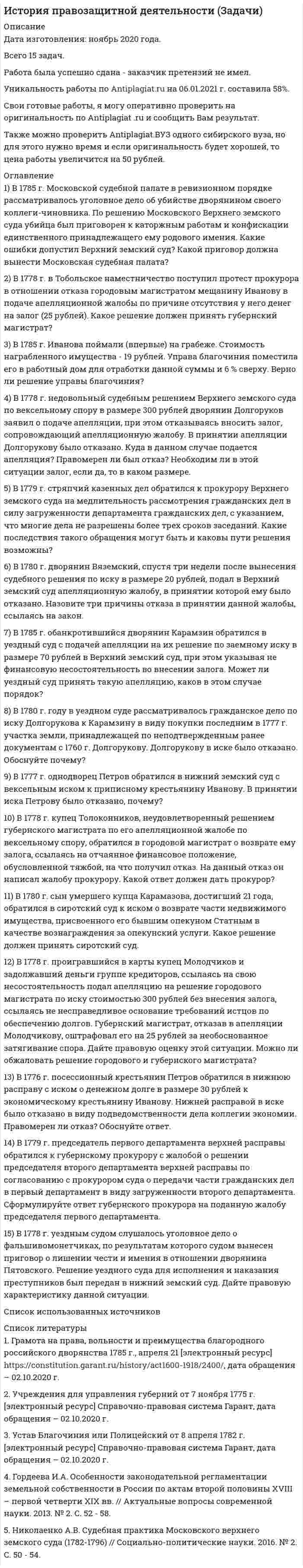     
          Описание
          Дата изготовления:  ноябрь 2020 года. Всего 10 задач.Работа была успешно сдана - заказчик претензий не имел.Уникальность работы по Antiplagiat.ru на 06.01.2021 г. составила 37%. 
          Оглавление
          1.В 1885 г. крестьяне с. Кудинова Московской губернии подали в суд иск на скотовладельца Бронштейненко. В своем иске они указали, что при прогоне скота на ярмарку их поля подвергались потраве. Общий ущерб по оценке земской управы составил 500 руб. Согласно действующему законодательству скотовладелец обязан возместить ущерб и заплатить штраф в размере 25 руб. Какой суд должен принять к рассмотрению иск крестьян?2. В 1872 г. в Московском окружном суде с участием присяжных заседателей слушалось дело по обвинению отставного капитана С. Горячего в убийстве своей любовницы. Присяжные заседатели вынесли обвинительный вердикт. Однако судьи единогласно признали, что решением присяжных осужден невиновный. Как следует поступить в данном случае?3. В 1877 г. группа присяжных поверенных в количестве 22 человек г. Иваново обратились в судебную палату с просьбою открыть совет присяжных поверенных, на что они получили отказ от председателя судебной палаты. Правомерен ли отказ?4. В 1868 г. гражданкой Ивановой был получен отказ от участкового мирового судьи о принятии к производству дела относительно спорного земельного участка стоимостью в 450 рублей. Правомерен ли отказ?5. В 1898 г. присяжному поверенному Вознесенскому было отказано в принятие его в члены совета присяжных поверенных М. судебной палаты, обусловленный его исключением из числа присяжных поверенных в г. Николаевске. Правомерен ли был отказ?6. В 1870 г. крестьянином Ивановым было совершено убийство крестьянина Петрова. В каком суде должно рассматриваться данное дело и почему, определите особенности рассмотрения данного дела, в случае доказательства вины определите наказание Иванову?7. Определите подсудность дела о драке (совершившейся в 1867 г.) между несколькими мещанами, в результате которой нескольким людям были нанесены телесные повреждения легкой степени?8. В 1885 г. 10 товарищей с высшим юридическим образованием обратились в Томский окружной суд с ходатайством об открытии Совета присяжных поверенных в Сибири, в удовлетворении которого им было отказано. Дайте правовую оценку данной ситуации.9. В Совет присяжных поверенных при Омской судебной палате от мещанина Иванова Н.П. поступила жалоба на помощника Криворучко Е.А., который выполняя свои обязательства по доверенности в рамках гражданского судопроизводства «оказался неблагодарным за хорошее отношение к нему» и разбил семейную жизнь своего клиента. Одновременно Иванов Н.П. обвинял помощника присяжного поверенного Криворучко Е.А. в покушении на его убийство. Какое решение должен принять Совет присяжных поверенных при Омской судебной палате? 10. 2 ноября 1902 г. Томским окружным судом рассматривалось дисциплинарное дело о неправомерных действиях присяжного поверенного П.В. Оленина, допущенных им по делу о взыскании компанией «Надежда» с барнаульского мещанина И. Верюжского 602 руб. 12 коп. Поверенный, взявшись за защиту интересов ответчика, не принес на судебное решение кассационную жалобу, хотя и имел на это доверенность, и не известил своего клиента о своем самоустранении от дела, в результате чего был упущен срок подачи данного документа. Какое решение должен принять Томский окружной суд?Список использованных источников 
          Список литературы
          1.	Высочайше утвержденное 19 февраля 1861 г. «Общее Положение о крестьянах, вышедших из крепостной зависимости» // Крестьянская реформа 1861 года в России / Сост., автор предисл. и вступ. статьи В.А. Томсинов. М., 2012. С. 97.2.	Устав уголовного судопроизводства от 20 ноября 1864 г. [электронный ресурс] СПС Гарант.3.	Учреждение судебных установлений от 20 ноября 1864 г. [электронный ресурс] СПС Гарант.4.	Устав гражданского судопроизводства 1864 г. // Великая реформа: К 150-летию Судебных Уставов: В 2 т. Т. I: Устав гражданского судопроизводства (под ред. Е.А. Борисовой). – М.: Юстицинформ, 2014. С. 98.
            
            
            История правозащитной деятельности (Задачи, КемГУ)История ТК - 6. Задание. СИБУПКИстория экономики ВСЕ ЗАДАНИЯ Источники доказательств: проблемы и возможности их использования в доказывании по уголовным деламИсточники постоянного напряжения 100В и переменного синусоидального напряжения с действующим значением напряжения 20 В включены последовательно. Определить показания вольтметров магнитоэлектрической, электромагнИсходные данные: 1. Объем выпуска продукции в базовом году – 21100 тыс. руб. 2. Среднегодовая численность рабочих в базовом году – 2100 чел. 3. Среднегодовая стоимосИсходя из обстоятельств дела: В ходе осмотра места происшествия в кв. № 15 по ул. Севастопольской, 2Используя теорию Бора, определить орбитальный магнитный момент электрона, движущегося по третьей орбите атома водорода.Используя уравнение Ленгмюра, вычислить адсорбцию пропионовой кислоты на поверхности раздела водный раствор-воздух при 293 К и концентрации c=0,1 кмоль/м3, если известны константы уравнения Шишковского a=12,8∙10-3, b=7,16.ИсторияИстория ( 1 курс,СибУПК, 2021г )История государства и права зарубежных стран ВСЕ ЗАДАНИЯ История (история России, всеобщая история) ВСЕ ЗАДАНИЯ История НСПК [Ответы Практическое задание 2]