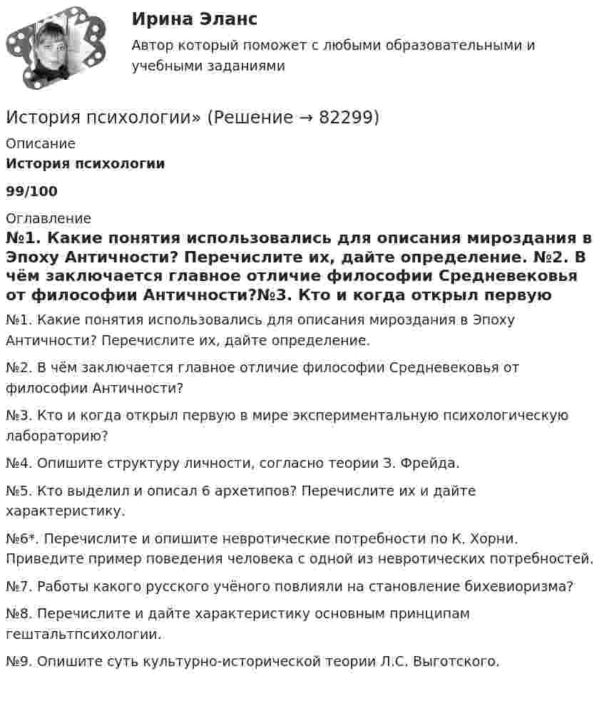     
            Описание
            История психологии99/100 
            Оглавление
            №1. Какие понятия использовались для описания мироздания в Эпоху Античности? Перечислите их, дайте определение. №2. В чём заключается главное отличие философии Средневековья от философии Античности?№3. Кто и когда открыл первую в мире экспериментальную психологическую лабораторию?№4. Опишите структуру личности, согласно теории З. Фрейда. №5. Кто выделил и описал 6 архетипов? Перечислите их и дайте характеристику.№6*. Перечислите и опишите невротические потребности по К. Хорни. Приведите пример поведения человека с одной из невротических потребностей. №7. Работы какого русского учёного повлияли на становление бихевиоризма?№8. Перечислите и дайте характеристику основным принципам гештальтпсихологии. №9. Опишите суть культурно-исторической теории Л.С. Выготского.   
            
            
            История психологииИстория психологии»ИСТОРИЯ ПСИХОЛОГИИИстория психологии Какие понятия использовались для описания мироздания в Эпоху Античности? Перечислите их, дайте определениеИстория психологии. МИПИстория психологии. часть 2История психотерапии и психологического консультирования МИП История Практическое занятие 3 (Ручное) НСПКИстория Практическое занятие 3 семестр 2История. Практическое занятие 3. Семестр 2 НСПК История Практическое занятие 3 семестр 3История  Практическое занятие (филворд)  НСПКИстория проблемы происхождения и сущности жизни. Концепция А.И.ОпаринаИстория промежуточный тест
