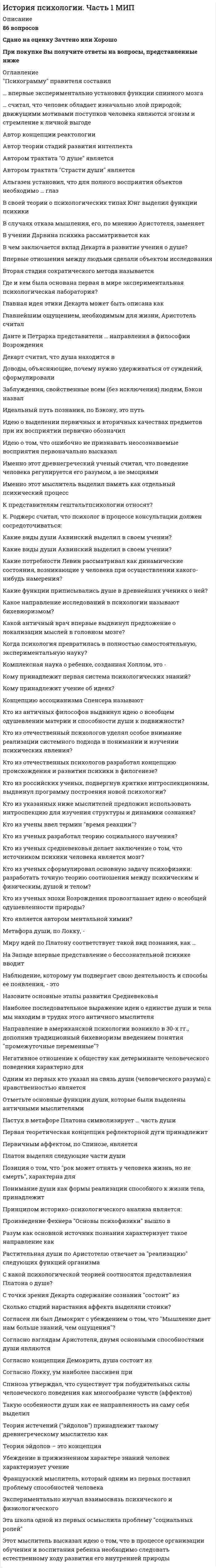    
          Описание
          45 вопросовСдано на оценку ОтличноПри покупке вы получите ответы на вопросы, представленные ниже  
          Список литературы
           0-томный труд Вундта Психология народов представлял собой рассмотрение вопросов и проблем, которые мы сейчас относим к области   Автор теории стадий развития интеллекта   Адлер считал фактором развития   Альтернативной датой, с которой можно вести историю современной психологии является   В 1904 г павлов был удостоен Нобелевской премии по физиологии   В гештальтписхологии нет принципа   В какой из немецких психологических школ были получены исследовательские факты о том, что мышление функционирует без образного содержания?   В какой психологической школе была распространена метафора о психике как о черном ящике?   В каком году была открыта первая в мире лаборатория экспериментальной психологии?   В совей теории о психологических типах Юнг выделил следующие функции психики   Всесторонне разработанное учение о законах и категориях диалектики принадлежит   Выберите правильное написание наименование американской психологической концепции   Гальтон ввел в психологию метод   Данный вид научения осуществляется по следующей схеме R-S   Дарвину принадлежит теория   Для объяснения процесса связи элементов сознания в единый, целостный опыт, Вунд разработал теорию о   Естественнонаучной предпосылкой превращения психологии в самостоятельную науку была   К Роджерс считал, что психолог в процессе консультации должен сосредоточиваться   Как вы считаете утверждение о том, что характеристики любого сложного психического явления не сводятся к сумме характеристик его составляющих отражает научное мировоззрение Вундта?   Какие потребности К. Левин рассматривал как динамические состояния, возникающие у человека при осуществлении какого-нибудь намерения?   Какую главную задачу ставили перед собой гештальт-психологи?   Какую главную идею выражал Брентано противопоставляя ее психологии Вунда   Концепция рефлекторного кольца принадлежит   Кто из немецких психологов предложил такой метод исследования как систематическая экспериментальная интроспекция?   Кто из пионеров психологии использовал бессмысленные слоги в качестве стимульного материала для изучения процесса запоминания?   Кто из ученых разработал теорию социального научения   Латентное научение - это   Метафора поток сознания принадлежит   Методом эксперимента Вунд изучал   Направление в американской психологии, которое возникло в 30-х гг ХХ в, дополнив традиционный бихевиоризм введением понятия промежуточные переменные?   Основателем бихевиоризма считается   Основателем психотехники является   Основателем французской социологической школы является   Основной заслугой представителей Вюрцбургской школы является   Основу классического бихевиоризма Уотсона составляет представление о   Продолжателем научный идей Вунда в США стал   Систематическая экспериментальная интроспекция - это метод   Сколько школ возникает в зарубежной психологии в период открытого кризиса?   Смешение психических процессов восприятия объекта и влияния самого объекта Титченер назвал как   Согласно Титченеру, тремя основными задачами психологии являются   Философской основой бихевиоризма является   Фрейдо-марксозмом называли концепцию   Функционализм в психологии это   Чувства по Титченеру не обладают   Эксперимент с маленьким Альбертом провел 
            
            
            История психологии. Часть 2 МИПИстория России, всеобщая история.Тест Синергия 2020гИстория России (семестр 1) ТулГу 2020История Российского предпринимательства. Синергия. апрель 2021История российского предпринимательства (тест с ответами Синергия)История (Синергия)История СинергияИстория Практическое задание 2. Занятия 1-2История Практическое занятие 1. Задания 1-10История Практическое занятие 1. Задания 1-10 НСПКИстория Практическое занятие 2. Задание 10История Практическое занятие 2. Задания 4-7История Практическое занятие 2. Задания 4-7 НСПКИстория психологии (НИИ ДПО)