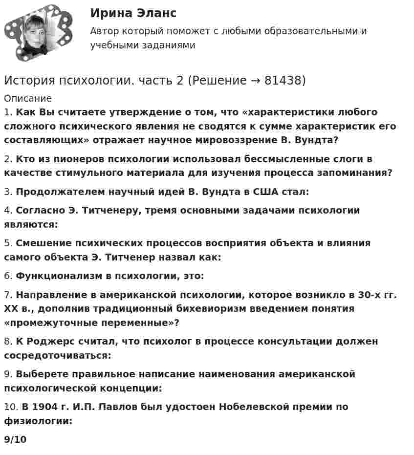      
            Описание
            1. Как Вы считаете утверждение о том, что «характеристики любого сложного психического явления не сводятся к сумме характеристик его составляющих» отражает научное мировоззрение В. Вундта?2. Кто из пионеров психологии использовал бессмысленные слоги в качестве стимульного материала для изучения процесса запоминания?3. Продолжателем научный идей В. Вундта в США стал:4. Согласно Э. Титченеру, тремя основными задачами психологии являются:5. Смешение психических процессов восприятия объекта и влияния самого объекта Э. Титченер назвал как:6. Функционализм в психологии, это:7. Направление в американской психологии, которое возникло в 30-х гг. XX в., дополнив традиционный бихевиоризм введением понятия «промежуточные переменные»?8. К Роджерс считал, что психолог в процессе консультации должен сосредоточиваться:9. Выберете правильное написание наименования американской психологической концепции:10. В 1904 г. И.П. Павлов был удостоен Нобелевской премии по физиологии:9/10   
            
            
            История психологии. МИПИстория психологии. часть 2История психотерапии и психологического консультирования МИП История развития ГС-образных товарных номенклатурИстория развития органов предварительного следствия в РоссииИстория развития сестринского дела💯 История развития теплоэнергетики.ти (ответы на тест Синергия / МТИ / МосАП, март 2023)История  Практическое занятие (филворд)  НСПКИстория проблемы происхождения и сущности жизни. Концепция А.И.ОпаринаИстория промежуточный тестИстория психологииИстория психологииИстория психологии»ИСТОРИЯ ПСИХОЛОГИИ