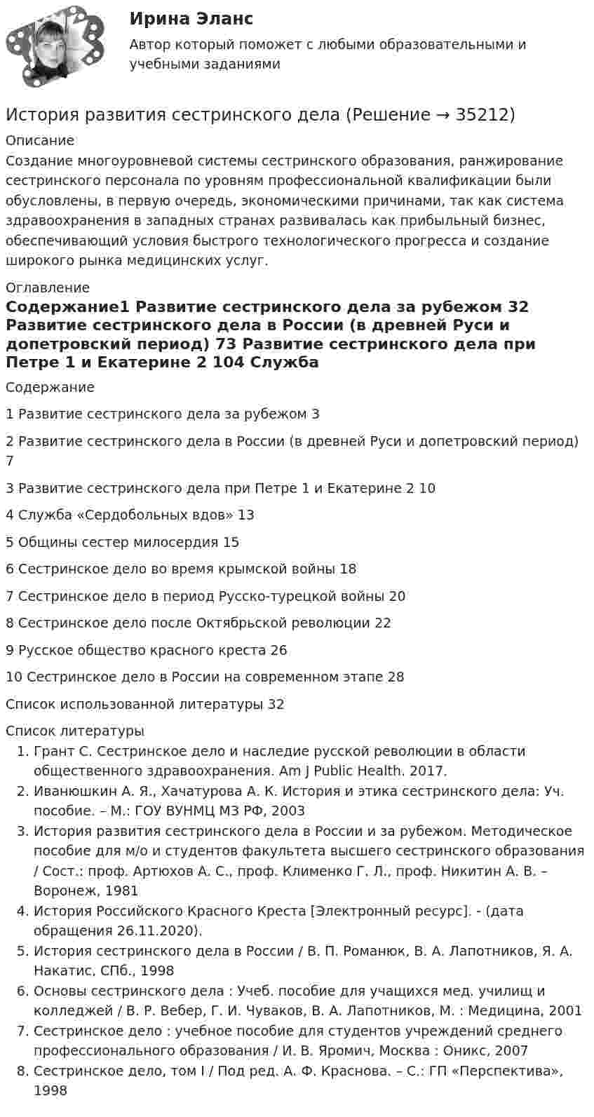      
          Описание
          Создание многоуровневой системы сестринского образования, ранжирование сестринского персонала по уровням профессиональной квалификации были обусловлены, в первую очередь, экономическими причинами, так как система здравоохранения в западных странах развивалась как прибыльный бизнес, обеспечивающий условия быстрого технологического прогресса и создание широкого рынка медицинских услуг. 
          Оглавление
          Содержание1 Развитие сестринского дела за рубежом 32 Развитие сестринского дела в России (в древней Руси и допетровский период) 73 Развитие сестринского дела при Петре 1 и Екатерине 2 104 Служба «Сердобольных вдов» 135 Общины сестер милосердия 156 Сестринское дело во время крымской войны 187 Сестринское дело в период Русско-турецкой войны 208 Сестринское дело после Октябрьской революции 229 Русское общество красного креста 2610 Сестринское дело в России на современном этапе 28Список использованной литературы 32 
          Список литературы
          Грант С. Сестринское дело и наследие русской революции в области общественного здравоохранения. Am J Public Health. 2017.Иванюшкин А. Я., Хачатурова А. К. История и этика сестринского дела: Уч. пособие. – М.: ГОУ ВУНМЦ МЗ РФ, 2003История развития сестринского дела в России и за рубежом. Методическое пособие для м/о и студентов факультета высшего сестринского образования / Сост.: проф. Артюхов А. С., проф. Клименко Г. Л., проф. Никитин А. В. – Воронеж, 1981История Российского Красного Креста [Электронный ресурс]. -  (дата обращения 26.11.2020).История сестринского дела в России / В. П. Романюк, В. А. Лапотников, Я. А. Накатис, СПб., 1998Основы сестринского дела : Учеб. пособие для учащихся мед. училищ и колледжей / В. Р. Вебер, Г. И. Чуваков, В. А. Лапотников, М. : Медицина, 2001Сестринское дело : учебное пособие для студентов учреждений среднего профессионального образования / И. В. Яромич, Москва : Оникс, 2007Сестринское дело, том I / Под ред. А. Ф. Краснова. – С.: ГП «Перспектива», 1998
            
            
            История развития органов предварительного следствия в РоссииИстория развития сестринского дела💯 История развития теплоэнергетики.ти (ответы на тест Синергия / МТИ / МосАП, март 2023)💯 История развития теплоэнергетики.ти (правильные ответы на тест Синергия / МОИ / МТИ / МосАП)История рекламного бизнеса (тест с ответами Синергия)История росдистантИстория РосдистантИстория психологииИстория психологии»ИСТОРИЯ ПСИХОЛОГИИИстория психологии Какие понятия использовались для описания мироздания в Эпоху Античности? Перечислите их, дайте определениеИстория психологии. МИПИстория психологии. часть 2История психотерапии и психологического консультирования МИП 