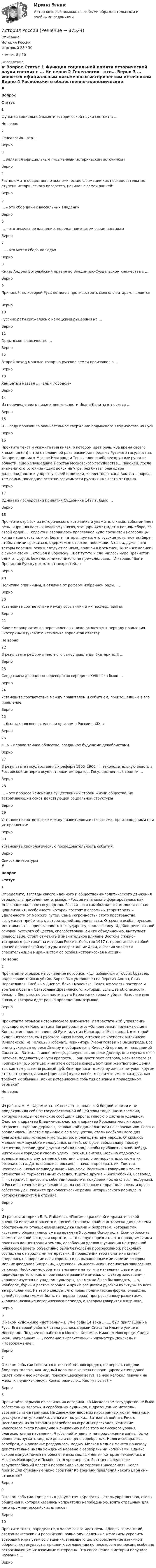     
            Описание
            История Россииитоговый 28 / 30компет 8 / 10 
            Оглавление
             # Вопрос Статус    1 Функция социальной памяти исторической науки состоит в … Не верно   2 Генеалогия – это… Верно   3 … является официальным письменным историческим источником Верно   4 Расположите общественно-экономические формации как последовательные ступени исторического прогресса, начиная с самой ранней: Верно   5 … – это сбор дани с вассальных владений Верно   6 … – это земельное владение, переданное князем своим вассалам Верно   7 … – это место сбора полюдья Верно   8 Князь Андрей Боголюбский правил во Владимиро-Суздальском княжестве в … Верно   9 Причиной, по которой Русь не могла противостоять монголо-татарам, является … Верно   10 Русские рати сражались с немецкими рыцарями на ... Верно   11 Ордынское владычество … Верно   12 Второй поход монголо-татар на русские земли произошел в… Верно   13 Хан Батый назвал … «злым городом» Верно   14 Из перечисленного ниже к деятельности Ивана Калиты относится … Верно   15 В … году произошло окончательное свержение ордынского владычества на Руси Верно   16 Прочтите текст и укажите имя князя, о котором идет речь. «За время своего княжения (он) в три с половиной раза расширил пределы Русского государства. Он присоединил к Москве Новгород и Тверь – две наиболее крупные русские области, еще не вошедшие в состав Московского государства… Наконец, после знаменитого „стояния» двух войск на Угре, без битвы, благодаря дальновидности и упорству своей политики, «перестоял» хана Ахмата… порвав тем самым последние остатки зависимости русских княжеств от Орды». Верно   17 Одним из последствий принятия Судебника 1497 г. было … Верно   18 Прочтите отрывок из исторического источника и укажите, о каком событии идет речь. «Пришла весть к великому князю, что царь Ахмат идет в полном сборе, со своей ордой… Тогда-то и свершилось преславное чудо пречистой Богородицы: когда наши отступили от берега, татары, думая, что русские уступают им берег, чтобы с ними сражаться, одержимые страхом, побежали. А наши, думая, что татары перешли реку и следуют за ними, пришли в Кременец. Князь же великий с сыном своим… отошел к Боровску… Вот тут-то и слу¬чилось чудо Пречистой: одни от других бежали, и никто никого не пре¬следовал… И избавил Бог и Пречистая Русскую землю от нехристей…» Верно   19 Политика опричнины, в отличие от реформ Избранной рады, … Верно   20 Установите соответствие между событиями и их последствиями: Верно   21 Какие мероприятия из перечисленных ниже относятся к периоду правления Екатерины II (укажите несколько вариантов ответа): Не верно   22 В результате реформы местного самоуправления Екатерины II … Верно   23 Следствием дворцовых переворотов середины XVIII века было … Верно   24 Установите соответствие между правителем и событием, произошедшим в его правление: Верно   25 … был законосовещательным органом в России в XIX в. Верно   26 «…» – первое тайное общество, созданное будущими декабристами Верно   27 В результате государственных реформ 1905–1906 гг. законодательную власть в Российской империи осуществляли император, Государственный совет и … Верно   28 … – это процесс изменения существенных сторон жизни общества, не затрагивающий основ действующей социальной структуры Верно   29 Установите соответствие между правителями и событиями, произошедшими при их правлении: Верно   30 Установите хронологическую последовательность событий: Верно  
            Список литературы
             # Вопрос Статус    1 Определите, взгляды какого идейного и общественно-политического движения отражены в приведенном отрывке. «Россия изначально формировалась как многонациональное государство. Россия – это самобытная и самодостаточная цивилизация, особенности которой состоят в огромных территориях и удаленности от морских путей. Сама «огромность» этого пространства вынуждает прибегать к авторитарной модели власти. Отсюда и особая русская ментальность – привязанность к государству, к коллективу. Идейно-религиозной основой русского общества, способствовавшей его объединению, выступает православие. Стоит отметить и значительное влияние Востока (тюрко-татарского фактора) на историю России. События 1917 г. представляют собой кризис европейской культуры и возрождение Азии, а Россия является спасительницей мира – в этом ее особая историческая миссия». Не верно   2 Прочитайте отрывок из сочинения историка. «(...) избавился от обоих братьев, подославши тайных убийц. Борис был умерщвлен на берегах Альты, близ Переяславля; Глеб – на Днепре, близ Смоленска. Такая же участь постигла и третьего брата – Святослава Древлянского, который, услышав об опасности, бежал в Венгрию, но был настигнут в Карпатских горах и убит». Назовите имя князя, о котором идет речь в приведенном отрывке. Верно   3 Прочитайте отрывок исторического документа. Из трактата «Об управлении государством» Константина Багрянородного: «Однодеревки, приезжающие в Константинополь из внешней Руси, идут из Невогарды [Новгорода], в которой сидел Святослав, сын русского князя Игоря, а также из крепости Милиниски [Смоленска], из Телюцы [Любеча?], Черни-гори [Чернигова] и из Вышеграда. Все они спускаются по реке Днепру и собираются в Киевской крепости, называемой Самвата… Затем… в июне месяце, двинувшись по реке Днепру, они спускаются в Витечев, подвластную Руси крепость. …они достигают острова, называемого св. Григорием [о. Хортица], и на этом острове совершают свои жертвоприношения, так как там растет огромный дуб. Они приносят в жертву живых петухов, кругом втыкают стрелы, а иные [приносят] куски хлеба, мясо и что имеет каждый, как требует их обычай». Какие исторические события описаны в приведенном отрывке? Не верно   4 Из работы Н. М. Карамзина. «К несчастью, она в сей бодрой юности и не предохранила себя от государственной общей язвы тогдашнего времени, которую народы германские сообщили Европе: говорю о системе удельной. Счастье и характер Владимира, счастье и характер Ярослава могли только отсрочить падение державы, основанной единовластием на завоеваниях. Россия разделилась. Вместе с причиною ее могущества, столь необходимого для благоденствия, исчезло и могущество, и благоденствие народа. Открылось жалкое междоусобие малодушных князей, которые, забыв славу, пользу отечества, резали друг друга и губили народ, чтобы прибавить какой-нибудь ничтожный городок к своему уделу. Греция, Венгрия, Польша отдохнули: зрелище нашего внутреннего бедствия служило им поручительством в их безопасности. Дотоле боялись россиян, – начали презирать их. Тщетно некоторые князья великодушные – Мономах, Василько – говорили именем отечества на торжественных съездах, тщетно другие – Боголюбский, Всеволод III – старались присвоить себе единовластие: покушения были слабы, недружны, и Россия в течение двух веков терзала собственные недра, пила слезы и кровь собственную». Укажите хронологические рамки исторического периода, о котором говорится в отрывке. Верно   5 Из работы историка Б. А. Рыбакова. «Помимо красочной и драматической внешней истории княжеств и князей, эта эпоха крайне интересна для нас теми обостренными отношениями между князьями и боярством, которые так явственно обозначились уже во времена Ярослава Осмомысла. Если отбросить элемент личной выгоды и корысти, ... то следует признать, что проводимая ими политика концентрации земель, ослабления уделов и усиления центральной княжеской власти объективно была безусловно прогрессивной, поскольку совпадала с народными интересами. В проведении этой политики князья опирались на широкие слои горожан и на выращенные ими самими резервы мелких феодалов («отроки», «детские», «милостники»), полностью зависевших от князя. Необходимо обратить внимание на то, что начальная фаза этого периода (до того, как в нормальное развитие вмешался фактор завоевания) характеризуется не упадком культуры, как можно было бы ожидать, ... а, наоборот, бурным ростом городов и ярким расцветом русской культуры во всех ее проявлениях. Из этого следует, что новая политическая форма, очевидно, содействовала (может быть, на первых порах) прогрессивному развитию». Укажите название исторического периода, о котором говорится в отрывке. Верно   6 О каком художнике идет речь? « В 70-е годы 14 века …….. был приглашен на Русь. Его первой работой стала роспись церкви Спаса на Ильине улице в Новгороде. Позднее он работал в Москве, Коломне, Нижнем Новгороде. Среди икон, написанных ….., особенно выразительны «Богоматерь Донская» и «Преображение». Верно   7 О каком событии говорится в тексте? «И новгородцы, не переча, глядели бледною толпою, как медный колокол с из веча по воли царской снят долой. Сияет копий лес колючий, повозку царскую везут, за нею колокол певучий на жердях гнущихся несут. Холмы размыло… Как тут быть?!» Верно   8 Прочитайте отрывок из сочинения историка. «В Московском государстве не было собственных золотых и серебряных рудников, и драгоценные металлы ввозились из-за границы. На Денежном дворе из иностранных монет чеканили русскую монету: копейки, деньги и полушки… Затяжная война с Речью Посполитой из-за Украины потребовала огромных расходов. Усиление налогового гнета приводило к снижению и без того невысокого уровня благосостояния населения. Чтобы найти деньги на продолжение войны, было решено выпускать медные деньги по цене серебряных. Налоги собирались серебром, а жалованье раздавалось медью. Мелкая медная монета поначалу действительно имела хождение наравне с серебряными копейками. Однако вскоре выпуск ничем не обеспеченных медных денег, которые чеканились в Москве, Новгороде и Пскове, стал чрезмерным. Рост цен вследствие злоупотреблений властей переполнил чашу терпения населения». Когда произошли описанные ниже события? Ко времени правления какого царя они относятся? Верно   9 О каком событии идет речь в документе: «Крепость… столь укрепленная, столь обширная и которая казалась неприятелю непобедимою, взята страшным для него оружием российских штыков» Верно   10 Прочтите текст, определите, о каком союзе идет речь. «Дворы германский, австро-венгерский и российский, равно одушевленные желанием укрепить всеобщий мир путем соглашения, имеющего целью обеспечение взаимной обороны их государств, пришли к соглашению по некоторым вопросам, особенно затрагивающим их взаимные интересы». Это соглашение в истории получило название … Верно  
            
            
            История РоссииИстория РоссииИстория России 2 семестр – тест с ответами. МФПУ Синергия, МОИ.История России (всеобщая история) / 126 вопросов ИСТОРИЯ РОССИИ (ДО, ПНК, ДОУА, СР) Комплексное заданиеИСТОРИЯ РОССИИ (ДО, ПНК, ДОУА, СР) Комплексное заданиеИСТОРИЯ РОССИИ (ДО, ПНК, ДОУА, СР) Комплексное задание💯 История развития теплоэнергетики.ти (правильные ответы на тест Синергия / МОИ / МТИ / МосАП)История рекламного бизнеса (тест с ответами Синергия)История росдистантИстория РосдистантИстория РосдистантИстория РоссииИстория России