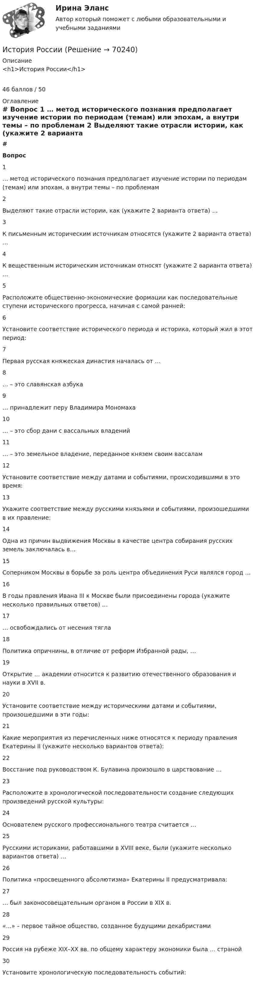      
            Описание
            <h1>История России</h1>46 баллов / 50 
            Оглавление
             # Вопрос    1 … метод исторического познания предполагает изучение истории по периодам (темам) или эпохам, а внутри темы – по проблемам   2 Выделяют такие отрасли истории, как (укажите 2 варианта ответа) …   3 К письменным историческим источникам относятся (укажите 2 варианта ответа) …   4 К вещественным историческим источникам относят (укажите 2 варианта ответа) …   5 Расположите общественно-экономические формации как последовательные ступени исторического прогресса, начиная с самой ранней:   6 Установите соответствие исторического периода и историка, который жил в этот период:   7 Первая русская княжеская династия началась от …   8 … – это славянская азбука   9 … принадлежит перу Владимира Мономаха   10 … – это сбор дани с вассальных владений   11 … – это земельное владение, переданное князем своим вассалам   12 Установите соответствие между датами и событиями, происходившими в это время:   13 Укажите соответствие между русскими князьями и событиями, произошедшими в их правление:   14 Одна из причин выдвижения Москвы в качестве центра собирания русских земель заключалась в…   15 Соперником Москвы в борьбе за роль центра объединения Руси являлся город …   16 В годы правления Ивана III к Москве были присоединены города (укажите несколько правильных ответов) …   17 … освобождались от несения тягла   18 Политика опричнины, в отличие от реформ Избранной рады, …   19 Открытие … академии относится к развитию отечественного образования и науки в XVII в.   20 Установите соответствие между историческими датами и событиями, произошедшими в эти годы:   21 Какие мероприятия из перечисленных ниже относятся к периоду правления Екатерины II (укажите несколько вариантов ответа):   22 Восстание под руководством К. Булавина произошло в царствование …   23 Расположите в хронологической последовательности создание следующих произведений русской культуры:   24 Основателем русского профессионального театра считается …   25 Русскими историками, работавшими в XVIII веке, были (укажите несколько вариантов ответа) …   26 Политика «просвещенного абсолютизма» Екатерины II предусматривала:   27 … был законосовещательным органом в России в XIX в.   28 «…» – первое тайное общество, созданное будущими декабристами   29 Россия на рубеже XIX–XX вв. по общему характеру экономики была … страной   30 Установите хронологическую последовательность событий:   
            
            
            История РосдистантИстория РоссииИстория РоссииИстория РоссииИстория РоссииИстория РоссииИстория России 2 семестр – тест с ответами. МФПУ Синергия, МОИ.История развития ГС-образных товарных номенклатурИстория развития органов предварительного следствия в РоссииИстория развития сестринского дела💯 История развития теплоэнергетики.ти (ответы на тест Синергия / МТИ / МосАП, март 2023)💯 История развития теплоэнергетики.ти (правильные ответы на тест Синергия / МОИ / МТИ / МосАП)История рекламного бизнеса (тест с ответами Синергия)История росдистант