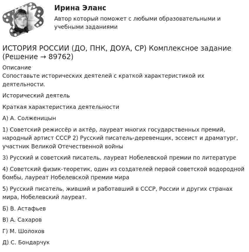      
            Описание
            Сопоставьте исторических деятелей с краткой характеристикой их деятельности.Исторический деятельКраткая характеристика деятельностиА) А. Солженицын1) Советский режиссёр и актёр, лауреат многих государственных премий, народный артист СССР 2) Русский писатель-деревенщик, эссеист и драматург, участник Великой Отечественной войны3) Русский и советский писатель, лауреат Нобелевской премии по литературе4) Советский физик-теоретик, один из создателей первой советской водородной бомбы, лауреат Нобелевской премии мира5) Русский писатель, живший и работавший в СССР, России и других странах мира, Нобелевский лауреат.Б) В. АстафьевВ) А. СахаровГ) М. ШолоховД) С. Бондарчук   
            
            
            ИСТОРИЯ РОССИИ (ДО, ПНК, ДОУА, СР) Комплексное заданиеИСТОРИЯ РОССИИ (ДО, ПНК, ДОУА, СР) Комплексное заданиеИСТОРИЯ РОССИИ (ДО, ПНК, ДОУА, СР) Комплексное заданиеИстория России (ДО, ПНК, ДОУА, СР) Практическое занятие 1. Задания 1 - 10История России (ДО, ПНК, ДОУА, СР) Практическое занятие 1. Задания 1 - 10История России (ДО, ПНК, ДОУА, СР) Практическое занятие 2История России (ДО, ПНК, ДОУА, СР, СпДО, КП) КомплексИстория РоссииИстория РоссииИстория РоссииИстория РоссииИстория России 2 семестр – тест с ответами. МФПУ Синергия, МОИ.История России (всеобщая история) / 126 вопросов ИСТОРИЯ РОССИИ (ДО, ПНК, ДОУА, СР) Комплексное задание
