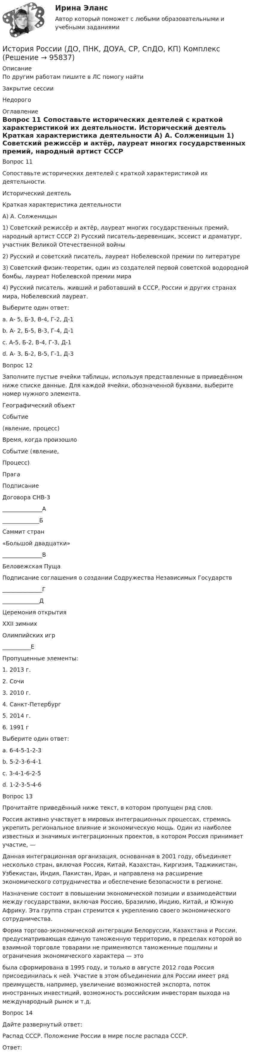      
            Описание
            По другим работам пишите в ЛС помогу найтиЗакрытие сессииНедорого  
            Оглавление
            Вопрос 11  
Сопоставьте исторических деятелей с краткой характеристикой их деятельности.
Исторический деятель
Краткая характеристика деятельности
А) А. Солженицын
1)	Советский режиссёр и актёр, лауреат многих государственных премий, народный артист СССР 2) Русский писатель-деревенщик, эссеист и драматург, участник Великой Отечественной войны
2)	Русский и советский писатель, лауреат Нобелевской премии по литературе
3)	Советский физик-теоретик, один из создателей первой советской водородной бомбы, лауреат Нобелевской премии мира
4)	Русский писатель, живший и работавший в СССР, России и других странах мира, Нобелевский лауреат.
Выберите один ответ:
a. А- 5, Б-3, В-4, Г-2, Д-1
b. А- 2, Б-5, В-3, Г-4, Д-1
c. А-5, Б-2, В-4, Г-3, Д-1 
d. А- 3, Б-2, В-5, Г-1, Д-3
Вопрос 12
Заполните пустые ячейки таблицы, используя представленные в приведённом ниже списке данные. Для каждой ячейки, обозначенной буквами, выберите номер нужного элемента.
Географический объект
Событие
(явление, процесс)
Время, когда произошло
Событие (явление,
Процесс)
Прага
Подписание
Договора СНВ-3
______________А
_____________Б
Саммит стран
«Большой двадцатки»
______________В
Беловежская Пуща
Подписание соглашения о создании Содружества Независимых Государств
______________Г
_____________Д
Церемония открытия
XXII зимних
Олимпийских игр
__________Е
Пропущенные элементы:
1.	2013 г.
2.	Сочи
3.	2010 г.
4.	Санкт-Петербург
5.	2014 г.
6.	1991 г
Выберите один ответ:
a. 6-4-5-1-2-3
b. 5-2-3-6-4-1
c. 3-4-1-6-2-5 
d. 1-2-3-5-4-6
Вопрос 13
Прочитайте приведённый ниже текст, в котором пропущен ряд слов.
Россия активно участвует в мировых интеграционных процессах, стремясь укрепить региональное влияние и экономическую мощь. Один из наиболее известных и значимых интеграционных проектов, в котором Россия принимает участие, —
Данная интеграционная организация, основанная в 2001 году, объединяет несколько стран, включая Россия, Китай, Казахстан, Киргизия, Таджикистан, Узбекистан, Индия, Пакистан, Иран, и направлена на расширение экономического сотрудничества и обеспечение безопасности в регионе.
Назначение  состоит в повышении экономической позиции и взаимодействии между государствами, включая Россию, Бразилию, Индию, Китай, и Южную Африку. Эта группа стран стремится к укреплению своего экономического сотрудничества.
Форма торгово-экономической интеграции Белоруссии, Казахстана и России, предусматривающая единую таможенную территорию, в пределах которой во взаимной торговле товарами не применяются таможенные пошлины и ограничения экономического характера — это 
была сформирована в 1995 году, и только в августе 2012 года Россия присоединилась к ней. Участие в этом объединении для России имеет ряд преимуществ, например, увеличение возможностей экспорта, поток иностранных инвестиций, возможность российским инвесторам выхода на международный рынок и т.д.
Вопрос 14
Дайте развернутый ответ:

Распад СССР. Положение России в мире после распада СССР.
Ответ: 
  
            
            
            История России (ДО, ПНК, ДОУА, СР) Практическое занятие 2История России (ДО, ПНК, ДОУА, СР, СпДО, КП) КомплексИстория России (ДО, ПНК, ДОУА, СР, СпДО, КП) Комплексное заданиеИстория России (ДО, ПНК, ДОУА, СР, СпДО, КП) Практическое занятие 1. Задания 1 - 10История России (ДО, ПНК, ДОУА, СР) тест 1История России (ДО, ПНК, ДОУА, СР) тест 2ИСТОРИЯ РОССИИ (ДО, ПНК, ДОУА, СР) Тестовые вопросы к разделу 1История России (всеобщая история) / 126 вопросов ИСТОРИЯ РОССИИ (ДО, ПНК, ДОУА, СР) Комплексное заданиеИСТОРИЯ РОССИИ (ДО, ПНК, ДОУА, СР) Комплексное заданиеИСТОРИЯ РОССИИ (ДО, ПНК, ДОУА, СР) Комплексное заданиеИСТОРИЯ РОССИИ (ДО, ПНК, ДОУА, СР) Комплексное заданиеИСТОРИЯ РОССИИ (ДО, ПНК, ДОУА, СР) Комплексное заданиеИстория России (ДО, ПНК, ДОУА, СР) Практическое занятие 1. Задания 1 - 10