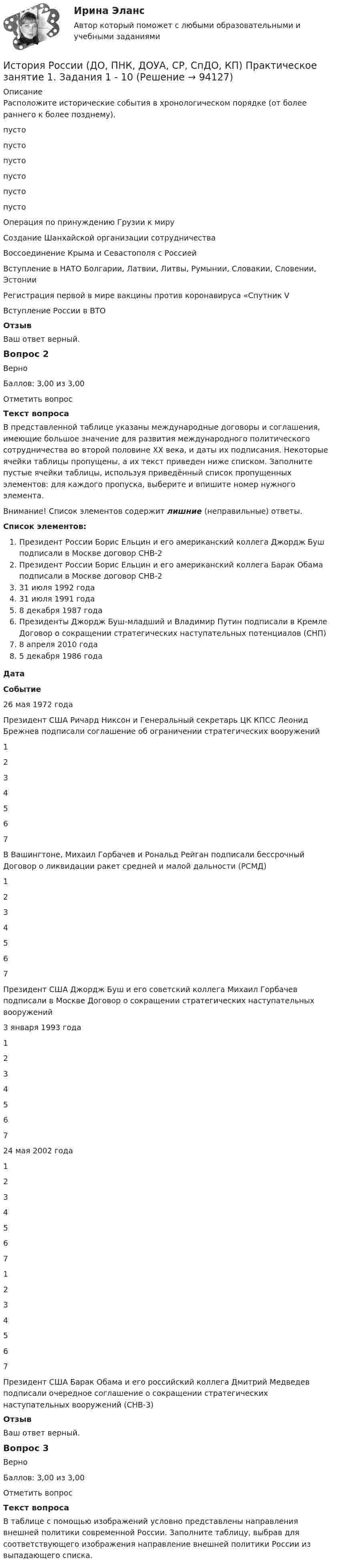     
            Описание
            Расположите исторические события в хронологическом порядке (от более раннего к более позднему). пусто  пусто  пусто  пусто  пусто  пусто  Операция по принуждению Грузии к мируСоздание Шанхайской организации сотрудничестваВоссоединение Крыма и Севастополя с РоссиейВступление в НАТО Болгарии, Латвии, Литвы, Румынии, Словакии, Словении, ЭстонииРегистрация первой в мире вакцины против коронавируса «Спутник VВступление России в ВТООтзывВаш ответ верный.Вопрос 2ВерноБаллов: 3,00 из 3,00Отметить вопросТекст вопросаВ представленной таблице указаны международные договоры и соглашения, имеющие большое значение для развития международного политического сотрудничества во второй половине ХХ века, и даты их подписания. Некоторые ячейки таблицы пропущены, а их текст приведен ниже списком. Заполните пустые ячейки таблицы, используя приведённый список пропущенных элементов: для каждого пропуска, выберите и впишите номер нужного элемента.Внимание! Список элементов содержит лишние (неправильные) ответы.Список элементов:Президент России Борис Ельцин и его американский коллега Джордж Буш подписали в Москве договор СНВ-2Президент России Борис Ельцин и его американский коллега Барак Обама подписали в Москве договор СНВ-231 июля 1992 года31 июля 1991 года8 декабря 1987 годаПрезиденты Джордж Буш-младший и Владимир Путин подписали в Кремле Договор о сокращении стратегических наступательных потенциалов (СНП)8 апреля 2010 года5 декабря 1986 годаДатаСобытие26 мая 1972 годаПрезидент США Ричард Никсон и Генеральный секретарь ЦК КПСС Леонид Брежнев подписали соглашение об ограничении стратегических вооружений 1234567 В Вашингтоне, Михаил Горбачев и Рональд Рейган подписали бессрочный Договор о ликвидации ракет средней и малой дальности (РСМД) 1234567 Президент США Джордж Буш и его советский коллега Михаил Горбачев подписали в Москве Договор о сокращении стратегических наступательных вооружений3 января 1993 года 1234567  24 мая 2002 года 1234567  1234567 Президент США Барак Обама и его российский коллега Дмитрий Медведев подписали очередное соглашение о сокращении стратегических наступательных вооружений (СНВ-3)ОтзывВаш ответ верный.Вопрос 3ВерноБаллов: 3,00 из 3,00Отметить вопросТекст вопросаВ таблице с помощью изображений условно представлены направления внешней политики современной России. Заполните таблицу, выбрав для соответствующего изображения направление внешней политики России из выпадающего списка.   
            
            
            История России (ДО, ПНК, ДОУА, СР, СпДО, КП) Комплексное заданиеИстория России (ДО, ПНК, ДОУА, СР, СпДО, КП) Практическое занятие 1. Задания 1 - 10История России (ДО, ПНК, ДОУА, СР) тест 1История России (ДО, ПНК, ДОУА, СР) тест 2ИСТОРИЯ РОССИИ (ДО, ПНК, ДОУА, СР) Тестовые вопросы к разделу 1ИСТОРИЯ РОССИИ (ДО, ПНК, ДОУА, СР) Тестовые вопросы к разделу 2История России (ДО) тест с ответами 78%ИСТОРИЯ РОССИИ (ДО, ПНК, ДОУА, СР) Комплексное заданиеИСТОРИЯ РОССИИ (ДО, ПНК, ДОУА, СР) Комплексное заданиеИСТОРИЯ РОССИИ (ДО, ПНК, ДОУА, СР) Комплексное заданиеИСТОРИЯ РОССИИ (ДО, ПНК, ДОУА, СР) Комплексное заданиеИстория России (ДО, ПНК, ДОУА, СР) Практическое занятие 1. Задания 1 - 10История России (ДО, ПНК, ДОУА, СР) Практическое занятие 1. Задания 1 - 10История России (ДО, ПНК, ДОУА, СР) Практическое занятие 2