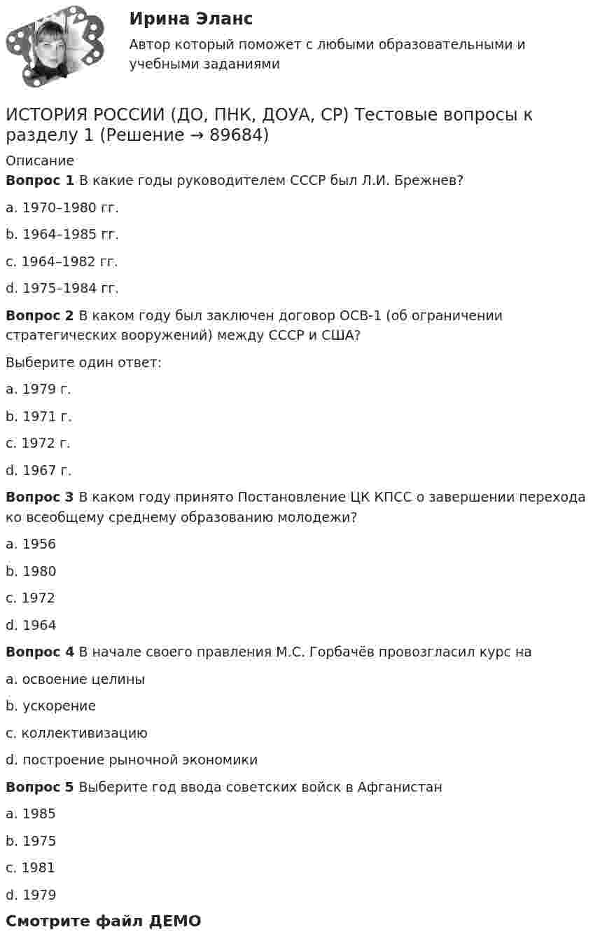     
            Описание
            Вопрос 1 В какие годы руководителем СССР был Л.И. Брежнев?a. 1970–1980 гг.b. 1964–1985 гг.c. 1964–1982 гг. d. 1975–1984 гг.Вопрос 2 В каком году был заключен договор ОСВ-1 (об ограничении стратегических вооружений) между СССР и США?Выберите один ответ:a. 1979 г.b. 1971 г.c. 1972 г. d. 1967 г.Вопрос 3 В каком году принято Постановление ЦК КПСС о завершении перехода ко всеобщему среднему образованию молодежи?a. 1956b. 1980c. 1972 d. 1964Вопрос 4 В начале своего правления М.С. Горбачёв провозгласил курс наa. освоение целиныb. ускорениеc. коллективизациюd. построение рыночной экономики Вопрос 5 Выберите год ввода советских войск в Афганистанa. 1985b. 1975c. 1981d. 1979 Смотрите файл ДЕМО   
            
            
            История России (ДО, ПНК, ДОУА, СР) тест 2ИСТОРИЯ РОССИИ (ДО, ПНК, ДОУА, СР) Тестовые вопросы к разделу 1ИСТОРИЯ РОССИИ (ДО, ПНК, ДОУА, СР) Тестовые вопросы к разделу 2История России (ДО) тест с ответами 78%История России. Задание 1. Вариант 1История России. Задание 2 СибУпк Вариант 1История России. Компетентностный тест 1 семестр СенергияИСТОРИЯ РОССИИ (ДО, ПНК, ДОУА, СР) Комплексное заданиеИстория России (ДО, ПНК, ДОУА, СР) Практическое занятие 1. Задания 1 - 10История России (ДО, ПНК, ДОУА, СР) Практическое занятие 1. Задания 1 - 10История России (ДО, ПНК, ДОУА, СР) Практическое занятие 2История России (ДО, ПНК, ДОУА, СР, СпДО, КП) КомплексИстория России (ДО, ПНК, ДОУА, СР, СпДО, КП) Комплексное заданиеИстория России (ДО, ПНК, ДОУА, СР, СпДО, КП) Практическое занятие 1. Задания 1 - 10
