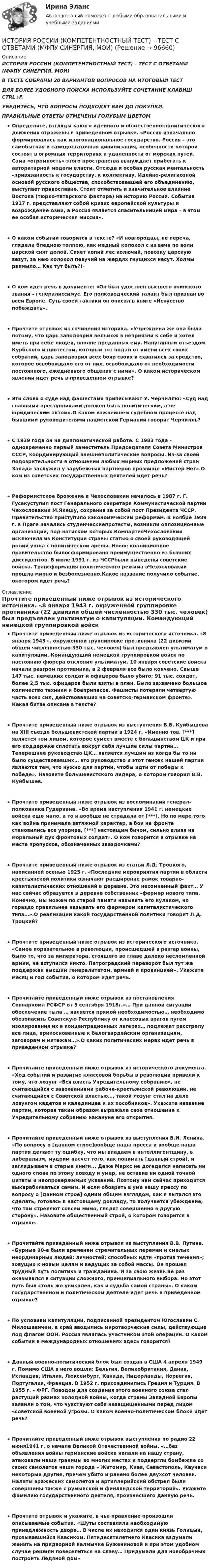      
            Описание
            ИСТОРИЯ РОССИИ (КОМПЕТЕНТНОСТНЫЙ ТЕСТ) – ТЕСТ С ОТВЕТАМИ (МФПУ СИНЕРГИЯ, МОИ) В ТЕСТЕ СОБРАНЫ 20 ВАРИАНТОВ ВОПРОСОВ НА ИТОГОВЫЙ ТЕСТ ДЛЯ БОЛЕЕ УДОБНОГО ПОИСКА ИСПОЛЬЗУЙТЕ СОЧЕТАНИЕ КЛАВИШ CTRL+F. УБЕДИТЕСЬ, ЧТО ВОПРОСЫ ПОДХОДЯТ ВАМ ДО ПОКУПКИ. ПРАВИЛЬНЫЕ ОТВЕТЫ ОТМЕЧЕНЫ ГОЛУБЫМ ЦВЕТОМ Определите, взгляды какого идейного и общественно-политического движения отражены в приведенном отрывке. «Россия изначально формировалась как многонациональное государство. Россия – это самобытная и самодостаточная цивилизация, особенности которой состоят в огромных территориях и удаленности от морских путей. Сама «огромность» этого пространства вынуждает прибегать к авторитарной модели власти. Отсюда и особая русская ментальность –привязанность к государству, к коллективу. Идейно-религиозной основой русского общества, способствовавшей его объединению, выступает православие. Стоит отметить и значительное влияние Востока (тюрко-татарского фактора) на историю России. События 1917 г. представляют собой кризис европейской культуры и возрождение Азии, а Россия является спасительницей мира – в этом ее особая историческая миссия». О каком событии говорится в тексте? «И новгородцы, не переча, глядели бледною толпою, как медный колокол с из веча по воли царской снят долой. Сияет копий лес колючий, повозку царскую везут, за нею колокол певучий на жердях гнущихся несут. Холмы размыло… Как тут быть?!» О ком идет речь в документе: «Он был удостоен высшего воинского звания – генералиссимус. Его полководческий талант был признан во всей Европе. Суть своей тактики он описал в книге «Искусство побеждать». Прочтите отрывок из сочинения историка. «Учреждена же она была потому, что царь заподозрил вельмож в неприязни к себе и хотел иметь при себе людей, вполне преданных ему. Напуганный отъездом Курбского и протестом, который тот подал от имени всех своих собратий, царь заподозрил всех бояр своих и схватился за средство, которое освобождало его от них, освобождало от необходимости постоянного, ежедневного общения с ними». О каком историческом явлении идет речь в приведенном отрывке? Эти слова о суде над фашистами приписывают У. Черчиллю: «Суд над главными преступниками должен быть политическим, а не юридическим актом».О каком важнейшем судебном процессе над бывшими руководителями нацистской Германии говорит Черчилль? С 1939 года он на дипломатической работе. С 1983 года – одновременно первый заместитель Председателя Совета Министров СССР, координирующий внешнеполитические вопросы. Из-за своей подозрительности в отношении любых мирных предложений стран Запада заслужил у зарубежных партнеров прозвище «Мистер Нет».О ком из советских государственных деятелей идет речь? Реформистское брожение в Чехословакии началось в 1987 г. Г. Гусакуступил пост Генерального секретаря Коммунистической партии Чехословакии М.Якешу, сохранив за собой пост Президента ЧССР. Правительство приступило кэкономическим реформам. В ноябре 1989 г. в Праге начались студенческиепротесты, возникли оппозиционные организации, под натиском которых КомпартияЧехословакии исключила из Конституции страны статью о своей руководящей ролии ушла с политической арены. Новое коалиционное правительство былосформировано преимущественно из бывших диссидентов. В июле 1991 г. из ЧССРбыли выведены советские войска. Трансформация политического режима вЧехословакии прошла мирно и безболезненно.Какое название получило событие, окотором идет речь? 
            Оглавление
            Прочтите приведенный ниже отрывок из исторического источника. «8 января 1943 г. окруженной группировке противника (22 дивизии общей численностью 330 тыс. человек) был предъявлен ультиматум о капитуляции. Командующий немецкой группировкой войск по настоянию фюрера отклонил ультиматум. 10 января советские войска начали разгром противника, а 2 февраля все было кончено. Свыше 147 тыс. немецких солдат и офицеров было убито; 91 тыс. солдат, более 2,5 тыс. офицеров были взяты в плен. Было захвачено большое количество техники и боеприпасов. Фашисты потеряли четвертую часть всех сил, действовавших на советско-германском фронте». Какая битва описана в тексте? Прочтите приведенный ниже отрывок из выступления В.В. Куйбышева на XIII съезде большевистской партии в 1924 г. «Именно тов. [***] является тем лицом, которое сумеет вместе с большинством ЦК и при его поддержке сплотить вокруг себя лучшие силы партии… Теперешнее руководство ЦК… является лучшим из когда бы то ни было существовавших… это руководство и этот генсек нашей партии являются тем, что нужно для партии, чтобы идти от победы к победе». Назовите большевистского лидера, о котором говорил В.В. Куйбышев.Прочтите приведенный ниже отрывок из воспоминаний генерал- полковника Гудериана. «Во время наступления 1941 г. немецкие войска еще мало, а то и вообще не страдали от [***]. Но по мере того как война принимала затяжной характер, а бои на фронте становились все упорнее, [***] настоящим бичом, сильно влияя на моральный дух фронтовых солдат». О ком говорится в отрывке на месте пропусков, обозначенных звездочками? Прочтите приведенный ниже отрывок из статьи Л.Д. Троцкого, написанной осенью 1925 г. «Последние мероприятия партии в области крестьянской политики означают расширение рамок товарно-капиталистических отношений в деревне. Это несомненный факт… У нас сейчас образуется в деревне собственник –фермер нового типа. Конечно, мы можем по старой памяти называть его кулаком, но гораздо правильнее называть его фермером капиталистического типа…».О реализации какой государственной политики говорит Л.Д. Троцкий?Прочтите приведенный ниже отрывок из исторического источника. «Самое поразительное в революции, происшедшей в разгар воины, было то, что за императора, стоящего во главе далеко несломленной армии, не вступился никто. Петроградский переворот был тут же поддержан высшим генералитетом, армией и провинцией». Укажите месяц и год события, о котором идет речь. Прочитайте приведенный ниже отрывок из постановления Совнаркома РСФСР от 5 сентября 1918г.«… При данной ситуации обеспечение тыла … является прямой необходимостью… необходимо обезопасить Советскую Республику от классовых врагов путем изолирования их в концентрационных лагерях… подлежат расстрелу все лица, прикосновенные к белогвардейским организациям, заговорам и мятежам…».О каких политических мерах идет речь в приведенном отрывке? Прочитайте приведенный ниже отрывок из исторического документа. «Ход событий и развитие классовой борьбы в революции привели к тому, что лозунг «Вся власть Учредительному собранию», не считающийся с завоеваниями рабоче-крестьянской революции, не считающийся с Советской властью…, такой лозунг стал на деле лозунгом кадетов и калединцев и их пособников». Укажите название партии, которая таким образом выражала свое отношение к Учредительному собранию накануне его открытия. Прочитайте приведенный ниже отрывок из выступления В.И. Ленина. «По вопросу о [данном строе]вообще наша пресса и вообще наша партия делают ту ошибку, что мы впадаем в интеллигентщину, в либерализм, мудрим насчет того, как понимать [данный строй], и заглядываем в старые книги... Даже Маркс не догадался написать ни одного слова по этому поводу и умер, не оставив ни одной точной цитаты и неопровержимых указаний. Поэтому нам сейчас приходится выкарабкиваться самим. И если обозреть в уме нашу прессу по вопросу о [данном строе] одним общим взглядом, как я пытался это сделать, готовясь к настоящему докладу, то получается убеждение, что там стреляют совсем мимо, глядят совершенно в другую сторону». Назовите общественный строй, о котором говорится в отрывке.Прочитайте приведенный ниже отрывок из выступления В.В. Путина. «Бурные 90-е были временем стремительных перемен и смелых неординарных людей: личностей; способных идти «против течения»; зовущих к новым целям и ведущих за собой массы. Он прошел трудный путь политика и гражданина. И за свою жизнь не раз оказывался в ситуации сложного, принципиального выбора. Но этот путь был столь же уникален, как и судьба самой страны». О каком государственном и политическом деятеле идет речь в приведенном отрывке?По условиям капитуляции, подписанной президентом Югославии С. Милошевичем, в край вводились миротворческие силы, действующие под флагом ООН. Россия являлась участником этой операции. О каком событии в международных отношениях здесь говорится?Данный военно-политический блок был создан в США 4 апреля 1949 г. Помимо США в него вошли: Бельгия, Великобритания, Дания, Исландия, Италия, Люксембург, Канада, Нидерланды, Норвегия, Португалия, Франция. В 1952 г. присоединились Греция и Турция. В 1955 г. – ФРГ. Поводом для создания этого военного союза стал растущий размах холодной войны, когда страны Западной Европы заявили о том, что чувствуют себя незащищенными перед лицом «советской военной угрозы. О каком военно-политическом блоке идет речь?Прочитайте приведенный ниже отрывок выступления по радио 22 июня1941 г. о начале Великой Отечественной войны. «…без объявления войны германские войска напали на нашу страну, атаковали наши границы во многих местах и подвергли бомбежке со своих самолетов наши города – Житомир, Киев, Севастополь, Каунаси некоторые другие, причем убито и ранено более двухсот человек. Налеты вражеских самолетов и артиллерийский обстрел были совершены также с румынской и финляндской территорий». Укажите фамилию государственного деятеля, произнесшего данную речь. Прочтите отрывок и укажите, в чье правление произошли описываемые события. «Шуты составляли необходимую принадлежность двора… В числе их находился один князь Голицын, прозывавшийся Квасиком. Пятидесятилетнего Квасика вздумали женить на придворной калмычке Бужениновой и при этом удобном случае решили повеселиться на славу… Придумали для новобрачных построить Ледяной дом»  
            
            
            История России. Компетентностный тест 1 семестр СенергияИСТОРИЯ РОССИИ (КОМПЕТЕНТНОСТНЫЙ ТЕСТ) – ТЕСТ С ОТВЕТАМИ (МФПУ СИНЕРГИЯ, МОИ) История России ММУ 2023г.История России/Ответ к заданию Тема 11/Вариант1/ Оценка 90%/ЗачетИстория России/Ответ к заданию Тема 9/Вариант1/ Оценка 90%/Зачет💯 История России (правильные ответы на тесты Синергия / МОИ / МТИ / МосАП)💯 История России (правильные ответы на тесты Синергия / МОИ / МТИ / МосАП, август 2023)История России (ДО, ПНК, ДОУА, СР, СпДО, КП) Практическое занятие 1. Задания 1 - 10История России (ДО, ПНК, ДОУА, СР) тест 1История России (ДО, ПНК, ДОУА, СР) тест 2ИСТОРИЯ РОССИИ (ДО, ПНК, ДОУА, СР) Тестовые вопросы к разделу 1ИСТОРИЯ РОССИИ (ДО, ПНК, ДОУА, СР) Тестовые вопросы к разделу 2История России (ДО) тест с ответами 78%История России. Задание 1. Вариант 1