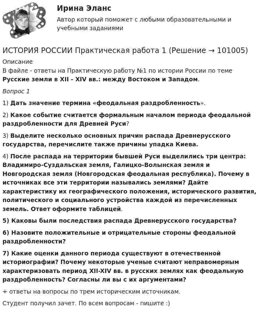      
            Описание
            В файле - ответы на Практическую работу №1 по истории России по теме Русские земли в XII - XIV вв.: между Востоком и Западом.Вопрос 1 1)   Дать значение термина «феодальная раздробленность». 2)   Какое событие считается формальным началом периода феодальной раздробленности для Древней Руси? 3)   Выделите несколько основных причин распада Древнерусского государства, перечислите также причины упадка Киева. 4)   После распада на территории бывшей Руси выделились три центра: Владимиро-Суздальская земля, Галицко-Волынская земля и Новгородская земля (Новгородская феодальная республика). Почему в источниках все эти территории назывались землями? Дайте характеристику их географического положения, исторического развития, политического и социального устройства каждой из перечисленных земель. Ответ оформите таблицей.5)   Каковы были последствия распада Древнерусского государства? 6)   Назовите положительные и отрицательные стороны феодальной раздробленности? 7)   Какие оценки данного периода существуют в отечественной историографии? Почему некоторые ученые считают неправомерным характеризовать период XII-XIV вв. в русских землях как феодальную раздробленность? Согласны ли вы с их аргументами?+ ответы на вопросы по трем историческим источникам. Студент получил зачет. По всем вопросам - пишите :)    
            
            
            💯 История России (правильные ответы на тесты Синергия / МОИ / МТИ / МосАП, август 2023)ИСТОРИЯ РОССИИ Практическая работа 1 ИСТОРИЯ РОССИИ Практическая работа 2История России практическое заданиеИстория России. Практическое задание. ММУ.История России.Практическое задание. ММУ. 2024г.История России»  Причины и основные этапы гражданской войны и интервенции в России. Политика «военного коммунизмаИстория России. Задание 1. Вариант 1История России. Задание 2 СибУпк Вариант 1История России. Компетентностный тест 1 семестр СенергияИСТОРИЯ РОССИИ (КОМПЕТЕНТНОСТНЫЙ ТЕСТ) – ТЕСТ С ОТВЕТАМИ (МФПУ СИНЕРГИЯ, МОИ) История России ММУ 2023г.История России/Ответ к заданию Тема 11/Вариант1/ Оценка 90%/ЗачетИстория России/Ответ к заданию Тема 9/Вариант1/ Оценка 90%/Зачет