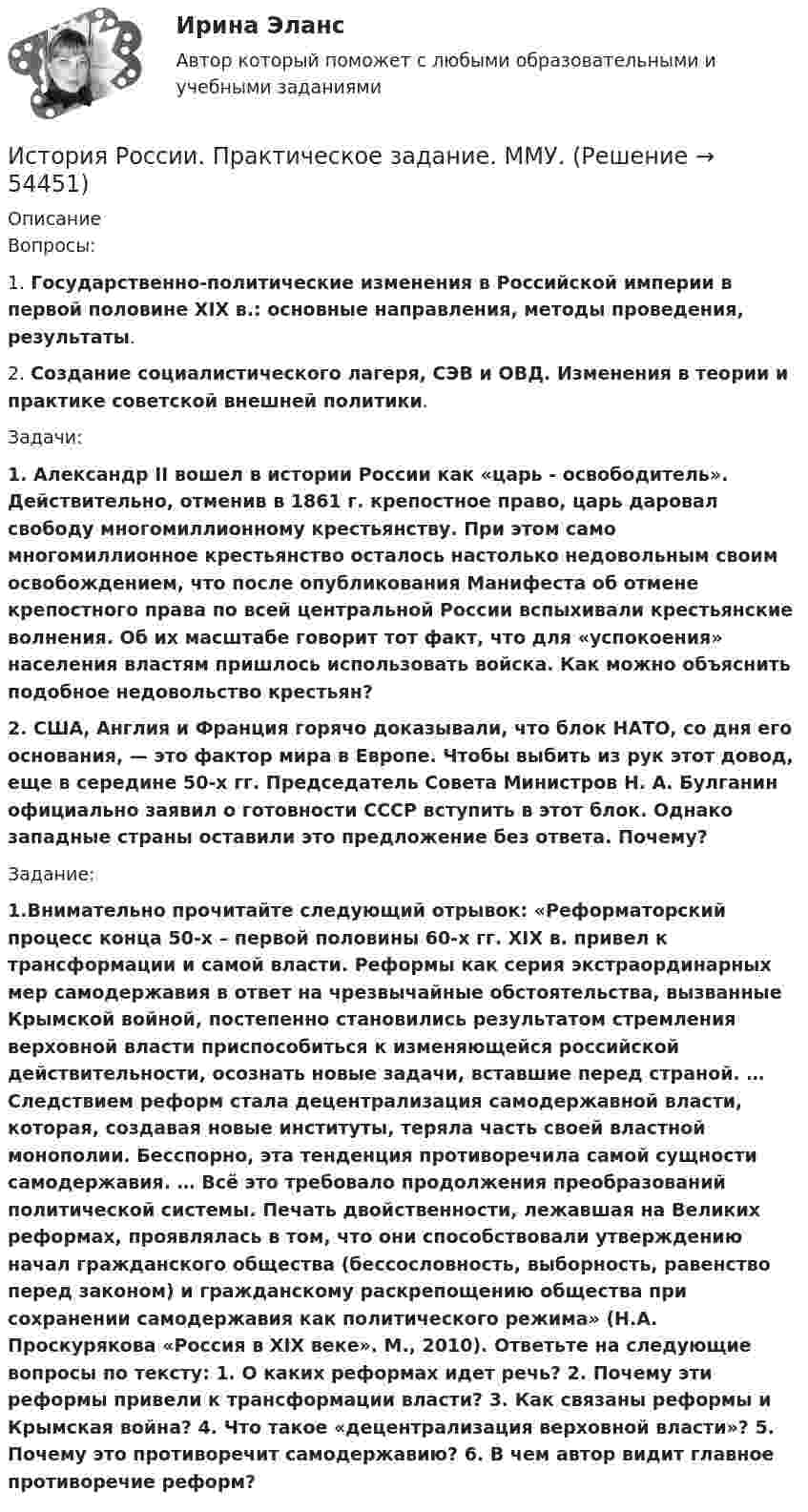      
            Описание
            Вопросы:1.   Государственно-политические изменения в Российской империи в первой половине XIX в.: основные направления, методы проведения, результаты.2.   Создание социалистического лагеря, СЭВ и ОВД. Изменения в теории и практике советской внешней политики.Задачи:1.   Александр II вошел в истории России как «царь - освободитель». Действительно, отменив в 1861 г. крепостное право, царь даровал свободу многомиллионному крестьянству. При этом само многомиллионное крестьянство осталось настолько недовольным своим освобождением, что после опубликования Манифеста об отмене крепостного права по всей центральной России вспыхивали крестьянские волнения. Об их масштабе говорит тот факт, что для «успокоения» населения властям пришлось использовать войска. Как можно объяснить подобное недовольство крестьян?2.   США, Англия и Франция горячо доказывали, что блок НАТО, со дня его основания, — это фактор мира в Европе. Чтобы выбить из рук этот довод, еще в середине 50-х гг. Председатель Совета Министров Н. А. Булганин официально заявил о готовности СССР вступить в этот блок. Однако западные страны оставили это предложение без ответа. Почему?Задание:1.Внимательно прочитайте следующий отрывок: «Реформаторский процесс конца 50-х – первой половины 60-х гг. XIX в. привел к трансформации и самой власти. Реформы как серия экстраординарных мер самодержавия в ответ на чрезвычайные обстоятельства, вызванные Крымской войной, постепенно становились результатом стремления верховной власти приспособиться к изменяющейся российской действительности, осознать новые задачи, вставшие перед страной. … Следствием реформ стала децентрализация самодержавной власти, которая, создавая новые институты, теряла часть своей властной монополии. Бесспорно, эта тенденция противоречила самой сущности самодержавия. … Всё это требовало продолжения преобразований политической системы. Печать двойственности, лежавшая на Великих реформах, проявлялась в том, что они способствовали утверждению начал гражданского общества (бессословность, выборность, равенство перед законом) и гражданскому раскрепощению общества при сохранении самодержавия как политического режима» (Н.А. Проскурякова «Россия в XIX веке». М., 2010). Ответьте на следующие вопросы по тексту: 1. О каких реформах идет речь? 2. Почему эти реформы привели к трансформации власти? 3. Как связаны реформы и Крымская война? 4. Что такое «децентрализация верховной власти»? 5. Почему это противоречит самодержавию? 6. В чем автор видит главное противоречие реформ?  
            
            
            История России практическое заданиеИстория России. Практическое задание. ММУ.История России.Практическое задание. ММУ. 2024г.История России»  Причины и основные этапы гражданской войны и интервенции в России. Политика «военного коммунизмаИСТОРИЯ РОССИИ РЕФЕРАТИВНАЯ СПРАВКАИстория России Синергия МТИ МосАП Ответы на компетентностный тестИстория России Синергия МТИ МосАП Ответы на тесты для самопроверки 1-7, итоговый и компетентностный тест (Более 300 вопросов)ИСТОРИЯ РОССИИ (КОМПЕТЕНТНОСТНЫЙ ТЕСТ) – ТЕСТ С ОТВЕТАМИ (МФПУ СИНЕРГИЯ, МОИ) История России ММУ 2023г.История России/Ответ к заданию Тема 11/Вариант1/ Оценка 90%/ЗачетИстория России/Ответ к заданию Тема 9/Вариант1/ Оценка 90%/Зачет💯 История России (правильные ответы на тесты Синергия / МОИ / МТИ / МосАП)💯 История России (правильные ответы на тесты Синергия / МОИ / МТИ / МосАП, август 2023)ИСТОРИЯ РОССИИ Практическая работа 1 