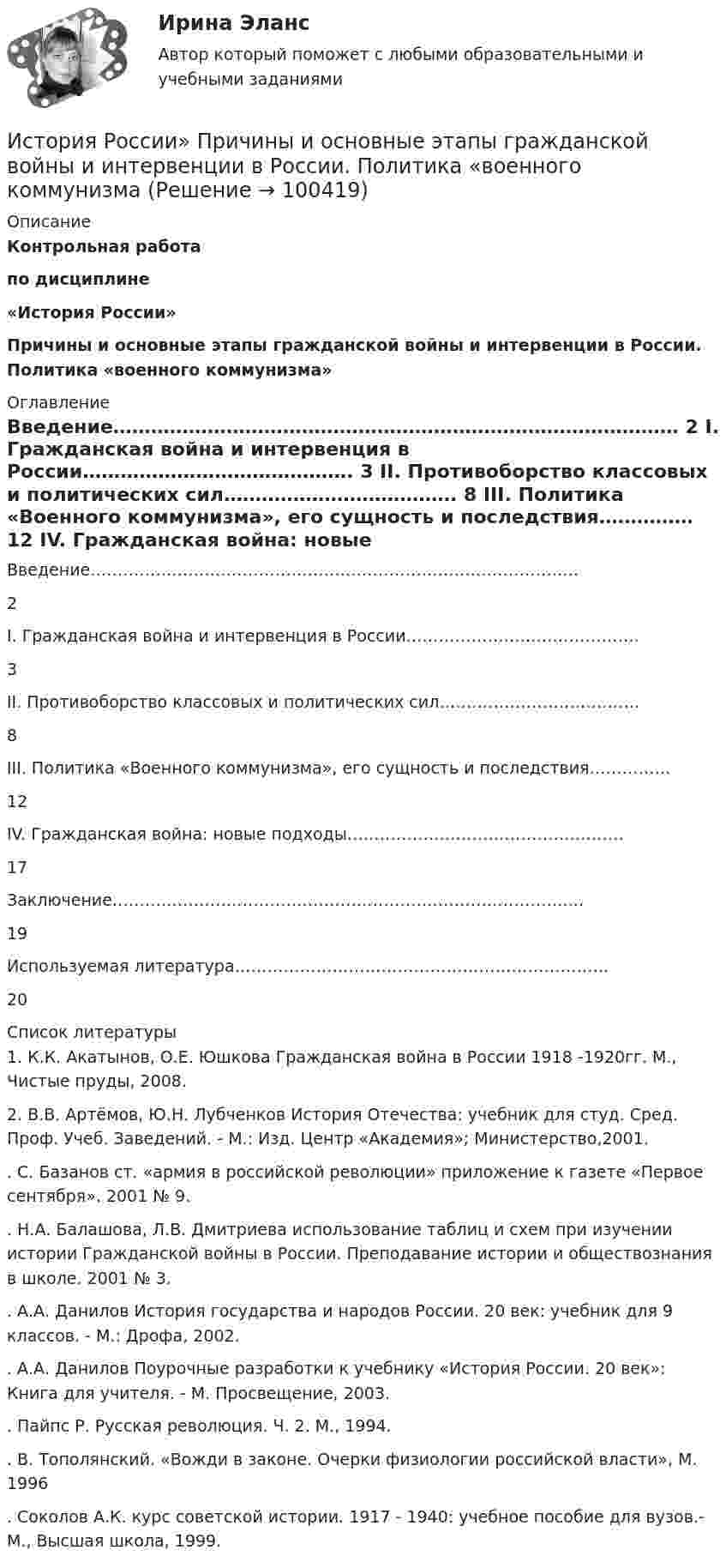     
            Описание
            Контрольная работа по дисциплине «История России» Причины и основные этапы гражданской войны и интервенции в России. Политика «военного коммунизма» 
            Оглавление
              Введение……………………………………………………………………………… 2   I. Гражданская война и интервенция в России……………………………………. 3   II. Противоборство классовых и политических сил………………………………. 8   III. Политика «Военного коммунизма», его сущность и последствия…………… 12   IV. Гражданская война: новые подходы…………………………………………… 17   Заключение…………………………………………………………………………... 19   Используемая литература…………………………………………………………… 20  
            Список литературы
            1.  К.К. Акатынов, О.Е. Юшкова Гражданская война в России 1918 -1920гг. М., Чистые пруды, 2008.2.     В.В. Артёмов, Ю.Н. Лубченков История Отечества: учебник для студ. Сред. Проф. Учеб. Заведений. - М.: Изд. Центр «Академия»; Министерство,2001..       С. Базанов ст. «армия в российской революции» приложение к газете «Первое сентября». 2001 № 9..       Н.А. Балашова, Л.В. Дмитриева использование таблиц и схем при изучении истории Гражданской войны в России. Преподавание истории и обществознания в школе. 2001 № 3..       А.А. Данилов История государства и народов России. 20 век: учебник для 9 классов. - М.: Дрофа, 2002..       А.А. Данилов Поурочные разработки к учебнику «История России. 20 век»: Книга для учителя. - М. Просвещение, 2003..       Пайпс Р. Русская революция. Ч. 2. М., 1994..       В. Тополянский. «Вожди в законе. Очерки физиологии российской власти», М. 1996.       Соколов А.К. курс советской истории. 1917 - 1940: учебное пособие для вузов.- М., Высшая школа, 1999. 
            
            
            История России.Практическое задание. ММУ. 2024г.История России»  Причины и основные этапы гражданской войны и интервенции в России. Политика «военного коммунизмаИСТОРИЯ РОССИИ РЕФЕРАТИВНАЯ СПРАВКАИстория России Синергия МТИ МосАП Ответы на компетентностный тестИстория России Синергия МТИ МосАП Ответы на тесты для самопроверки 1-7, итоговый и компетентностный тест (Более 300 вопросов)История России (тест с ответами) 20 вопросов 92,5%История России (тест с ответами) 89%История России/Ответ к заданию Тема 11/Вариант1/ Оценка 90%/ЗачетИстория России/Ответ к заданию Тема 9/Вариант1/ Оценка 90%/Зачет💯 История России (правильные ответы на тесты Синергия / МОИ / МТИ / МосАП)💯 История России (правильные ответы на тесты Синергия / МОИ / МТИ / МосАП, август 2023)ИСТОРИЯ РОССИИ Практическая работа 1 ИСТОРИЯ РОССИИ Практическая работа 2История России практическое задание