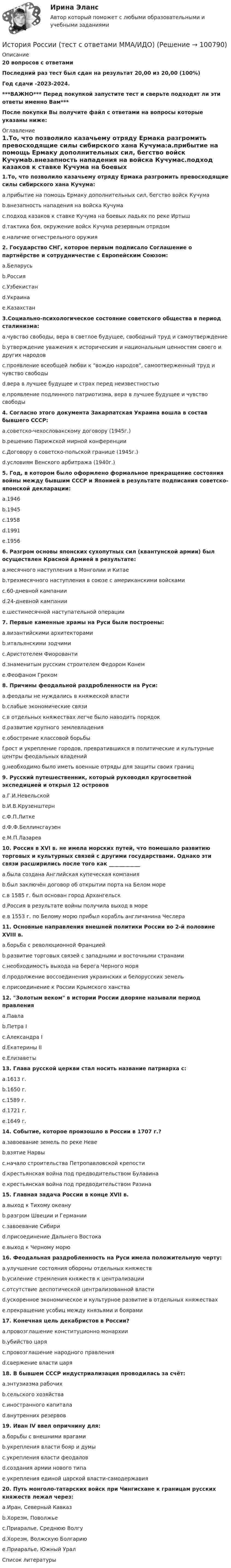     
            Описание
            20 вопросов с ответамиПоследний раз тест был сдан на результат 20,00 из 20,00 (100%)Год сдачи -2023-2024.***ВАЖНО*** Перед покупкой запустите тест и сверьте подходят ли эти ответы именно Вам***После покупки Вы получите файл с ответами на вопросы которые указаны ниже: 
            Оглавление
            1.То, что позволило казачьему отряду Ермака разгромить превосходящие силы сибирского хана Кучума:a.прибытие на помощь Ермаку дополнительных сил, бегство войск Кучумаb.внезапность нападения на войска Кучумаc.подход казаков к ставке Кучума на боевых ладьях по реке Иртышd.тактика боя, окружение войск Кучума резервным отрядомe.наличие огнестрельного оружия2. Государство СНГ, которое первым подписало Соглашение о партнёрстве и сотрудничестве с Европейским Союзом:a.Беларусьb.Россияc.Узбекистанd.Украинаe.Казахстан 3.Социально-психологическое состояние советского общества в период сталинизма:a.чувство свободы, вера в светлое будущее, свободный труд и самоутверждениеb.утверждение уважения к историческим и национальным ценностям своего и других народовc.проявление всеобщей любви к вождю народов, самоотверженный труд и чувство свободыd.вера в лучшее будущее и страх перед неизвестностьюe.проявление подлинного патриотизма, вера в лучшее будущее и чувство свободы4. Согласно этого документа Закарпатская Украина вошла в состав бывшего СССР:a.советско-чехословакскому договору (1945г.)b.решению Парижской мирной конференцииc.Договору о советско-польской границе (1945г.)d.условиям Венского арбитража (1940г.)5. Год, в котором было оформлено формальное прекращение состояния войны между бывшим СССР и Японией в результате подписания советско-японской декларации:a.1946b.1945c.1958d.1991e.19566. Разгром основы японских сухопутных сил (квантунской армии) был осуществлен Красной Армией в результате:a.месячного наступления в Монголии и Китаеb.трехмесячного наступления в союзе с американскими войскамиc.60-дневной кампанииd.24-дневной кампанииe.шестимесячной наступательной операции7. Первые каменные храмы на Руси были построены:a.византийскими архитекторамиb.итальянскими зодчимиc.Аристотелем Фиоровантиd.знаменитым русским строителем Федором Конемe.Феофаном Греком 8. Причины феодальной раздробленности на Руси:a.феодалы не нуждались в княжеской властиb.слабые экономические связиc.в отдельных княжествах легче было наводить порядокd.развитие крупного землевладенияe.обострение классовой борьбыf.рост и укрепление городов, превратившихся в политические и культурные центры феодальных владенийg.необходимо было иметь военные отряды для защиты своих границ 9. Русский путешественник, который руководил кругосветной экспедицией и открыл 12 острововa.Г.И.Невельскойb.И.В.Крузенштернc.Ф.П.Литкеd.Ф.Ф.Беллинсгаузенe.М.П.Лазарев10. Россия в XVI в. не имела морских путей, что помешало развитию торговых и культурных связей с другими государствами. Однако эти связи расширились после того как ____________a.была создана Английская купеческая компанияb.был заключён договор об открытии порта на Белом мореc.в 1585 г. был основан город Архангельскd.Россия в результате войны получила выход в мореe.в 1553 г. по Белому морю прибыл корабль англичанина Чеслера11. Основные направления внешней политики России во 2-й половине XVIII в.a.борьба с революционной Франциейb.развитие торговых связей с западными и восточными странамиc.необходимость выхода на берега Черного моряd.продолжение воссоединения украинских и белорусских земельe.присоединение к России Крымского ханства 12. Золотым веком в истории России дворяне называли период правления a.Павлаb.Петра Ic.Александра Id.Екатерины IIe.Елизаветы 13. Глава русской церкви стал носить название патриарха с:a.1613 г.b.1650 г.c.1589 г.d.1721 г.e.1649 г.14. Событие, которое произошло в России в 1707 г.?a.завоевание земель по реке Невеb.взятие Нарвыc.начало строительства Петропавловской крепостиd.крестьянская война под предводительством Булавинаe.крестьянская война под предводительством Разина15. Главная задача России в конце XVII в. a.выход к Тихому океануb.разгром Швеции и Германииc.завоевание Сибириd.присоединение Дальнего Востокаe.выход к Черному морю16. Феодальная раздробленность на Руси имела положительную черту:a.улучшение состояния обороны отдельных княжествb.усиление стремления княжеств к централизацииc.отсутствие деспотической централизованной властиd.ускоренное экономическое и культурное развитие в отдельных княжествахe.прекращение усобиц между князьями и боярами17. Конечная цель декабристов в России?a.провозглашение конституционно монархииb.убийство царяc.провозглашение народного правленияd.свержение власти царя 18. В бывшем СССР индустриализация проводилась за счёт:a.энтузиазма рабочихb.сельского хозяйстваc.иностранного капиталаd.внутренних резервов 19. Иван IV ввел опричнину для:a.борьбы с внешними врагамиb.укрепления власти бояр и думыc.укрепления власти феодаловd.создания армии нового типаe.укрепления единой царской власти-самодержавия20. Путь монголо-татарских войск при Чингисхане к границам русских княжеств лежал через:a.Иран, Северный Кавказb.Хорезм, Поволжьеc.Приаралье, Среднюю Волгуd.Хорезм, Волжскую Болгариюe.Приаралье, Южный Урал 
            Список литературы
             
            
            
            История России (тест с ответами) 91,67%История России (тест с ответами ММА/ИДО)История России - тест с ответами Синергия - 2024 - 1 семестрИстория России (тест с ответами Синергия/МОИ/ МТИ /МОСАП)ИСТОРИЯ РОССИИ//ТУСУР//КОНТРОЛЬНАЯ РАБОТА №1//ОТВЕТ НА СКРИНЕИСТОРИЯ РОССИИ//ТУСУР//КОНТРОЛЬНАЯ РАБОТА №1//ОТВЕТ НА СКРИНЕИСТОРИЯ РОССИИ//ТУСУР//КОНТРОЛЬНАЯ РАБОТА №1//ОТВЕТ НА СКРИНЕИстория России. Практическое задание. ММУ.История России.Практическое задание. ММУ. 2024г.История России»  Причины и основные этапы гражданской войны и интервенции в России. Политика «военного коммунизмаИСТОРИЯ РОССИИ РЕФЕРАТИВНАЯ СПРАВКАИстория России Синергия МТИ МосАП Ответы на компетентностный тестИстория России Синергия МТИ МосАП Ответы на тесты для самопроверки 1-7, итоговый и компетентностный тест (Более 300 вопросов)История России (тест с ответами) 20 вопросов 92,5%