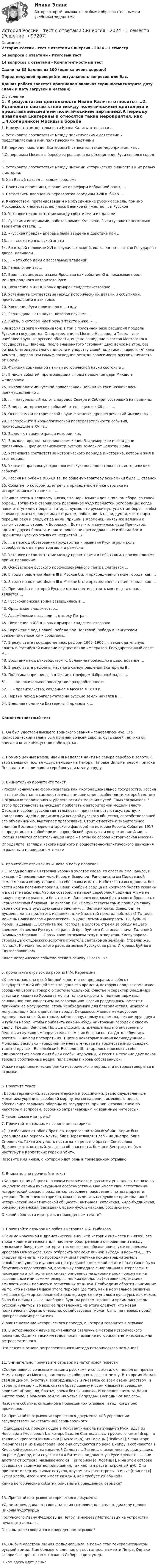     
            Описание
            История России - тест с ответами Синергия - 2024 - 1 семестр54 вопроса с ответами - Итоговый тест14 вопросов с ответами - Компетентностный тестСдано на 88 баллов из 100 (оценка очень хорошо)Перед покупкой проверяйте актуальность вопросов для Вас.Данная работа является оригиналом включая скриншоты(смотрите дату сдачи и дату загрузки в магазин) 
            Оглавление
            1. К результатам деятельности Ивана Калиты относится …2. Установите соответствие между политическими деятелями и представляемыми ими политическими партиями3.К периоду правления Екатерины II относятся такие мероприятия, как …4.Соперником Москвы в борьбе за роль центра объединения Руси являлся город …5. Установите соответствие между именами исторических личностей и их ролью в истории:6. Хан Батый назвал … «злым городом»7. Политика опричнины, в отличие от реформ Избранной рады, …8. Следствием дворцовых переворотов середины XVIII в. было …9. Княжеством, претендовавшим на объединение русских земель, помимо Московского княжества, являлось Великое княжество … и Русское10. Установите соответствие между событиями и их датами:11. Русскими историками, работавшими в XVIII веке, были (укажите несколько вариантов ответа) …12. «Русская правда» впервые была введена в действие при …13. … – съезд монгольской знати14. Во второй половине XVI в. служилых людей, включенных в состав Государева двора, называли …15. … – это сбор дани с вассальных владений16. Генеалогия- это…17. Брак … принцессы и сына Ярослава как событие XI в. показывает рост международного авторитета Руси18. Появление в XVI в. новых ярмарок свидетельствовало …19. Установите соответствие между историческими датами и событиями, произошедшими в эти годы:20. Крещение Руси произошло в … году21. Геральдика – это наука, которая изучает …22. Князь, о котором идет речь в тексте ниже, – …«За время своего княжения (он) в три с половиной раза расширил пределы Русского государства. Он присоединил к Москве Новгород и Тверь – две наиболее крупные русские области, еще не вошедшие в состав Московского государства… Наконец, после знаменитого стояния двух войск на Угре, без битвы, благодаря дальновидности и упорству своей политики, перестоял хана Ахмата… порвав тем самым последние остатки зависимости русских княжеств от Орды».23. Функция социальной памяти исторической науки состоит в …24. В числе событий, произошедших в годы правления царя Михаила Федоровича, – …25. Митрополитами Русской православной церкви на Руси назначались преимущественно …26. … – натуральный налог с народов Севера и Сибири, состоящий из пушнины27. В числе исторических событий, относящихся к XII в., – …28. Основателем исторической науки считается древнегреческий мыслитель …29. Расположите в хронологической последовательности события, произошедшие в XVII в.: 30. Выделяют такие отрасли истории, как 31. В выдаче ярлыка на великое княжение Владимирское и сбор дани проявилась … форма зависимости русских земель от Золотой Орды32. Установите соответствие исторического периода и историка, который жил в этот период:33. Укажите правильную хронологическую последовательность исторических событий:34. Россия на рубеже XIX–XX вв. по общему характеру экономики была … страной35. Событие, о котором идет речь в приведенном ниже отрывке из исторического источника, – …«Пришла весть к великому князю, что царь Ахмат идет в полном сборе, со своей ордой… Тогда-то и свершилось преславное чудо пречистой Богородицы: когда наши отступили от берега, татары, думая, что русские уступают им берег, чтобы с ними сражаться, одержимые страхом, побежали. А наши, думая, что татары перешли реку и следуют за ними, пришли в Кременец. Князь же великий с сыном своим… отошел к Боровску… Вот тут-то и случилось чудо Пречистой: одни от других бежали, и никто никого не преследовал… И избавил Бог и Пречистая Русскую землю от нехристей…»36. … в период образования государства и развития Руси играли роль своеобразных центров торговли и ремесла 37. Установите соответствие между правителями и событиями, произошедшими при их правлении: 38. Основателем русского профессионального театра считается …39. В годы правления Ивана III к Москве были присоединены такие города, как …40. В годы правления Ивана III к Москве были присоединены такие города, как … 41. Причиной, по которой Русь не могла противостоять монголо-татарам, является …42. Русско-японская война завершилась в …43. Ордынское владычество…44. Ассамблеями называли … в эпоху Петра I.45. Появление в XVI в. новых ярмарок свидетельствовало …46. Поражение под Нарвой, победа под Полтавой, победа в Гангутском сражении относятся к событиям…47. В результате государственных реформ 1905–1906 гг. законодательную власть в Российской империи осуществляли император, Государственный совет и …48. Восстание под руководством К. Булавина произошло в царствование …49. В результате реформы местного самоуправления Екатерины II …50. Политика опричнины, в отличие от реформ Избранной рады, …51. … – положительное последствие раздробленности52. … – правительство, созданное в Москве в 1610 г.53. Первый поход монголо-татар на русские земли начался в …54. Внешняя политика Екатерины II привела к … Компетентностный тест 1. Он был удостоен высшего воинского звания – генералиссимус. Его полководческий талант был признан во всей Европе. Суть своей тактики он описал в книге «Искусство побеждать».2. Помимо ценных мехов, Иван III надеялся найти на севере серебро и золото. С этой целью он послал «двух немцев» на Печору. На реке Цильме, левом притоке Печоры, эти люди нашли серебряную и медную руду.3. Внимательно прочитайте текст.«Россия изначально формировалась как многонациональное государство. Россия – это самобытная и самодостаточная цивилизация, особенности которой состоят в огромных территориях и удаленности от морских путей. Сама огромность этого пространства вынуждает прибегать к авторитарной модели власти. Отсюда и особая русская ментальность – привязанность к государству, к коллективу. Идейно-религиозной основой русского общества, способствовавшей его объединению, выступает православие. Стоит отметить и значительное влияние Востока (тюрко-татарского фактора) на историю России. События 1917 г. представляют собой кризис европейской культуры и возрождение Азии, а Россия является спасительницей мира – в этом ее особая историческая миссия».Определите, взгляды какого идейного и общественно-политического движения отражены в приведенном тексте4. прочитайте отрывок из «Слова о полку Игореве».«... Тогда великий Святослав изронил золотое слово, со слезами смешанное, и сказал: «О племянники мои, Игорь и Всеволод! Рано начали вы Половецкой земле мечами обиду творить, а себе славы искать. Но без чести вы одолели, без чести кровь поганую пролили. Ваши храбрые сердца из крепкого булата скованы и в отваге закалены. Что же сотворили из моей серебряной седины? А уже не вижу власти сильного, и богатого, и обильного воинами брата моего Ярослава, с черниговскими боярами. Но сказали вы: «Помужествуем сами: прошлую славу себе похитим, а будущую сами поделим». … Великий князь Всеволод! Не думаешь ли ты прилететь издалека, отчий золотой престол поблюсти? Ты ведь можешь Волгу веслами расплескать, а Дон шлемами вычерпать. Ты, буйный Рюрик, и Давыд! ... Вступите же, господа, в золотое стремя за обиду нашего времени, за землю Русскую, за раны Игоря, буйного Святославовича! Галицкий Осмомысл Ярослав! ... Грозы твои по землям текут, отворяешь Киеву ворота, стреляешь с отцовского золотого престола салтанов за землями. Стреляй же, господи, Кончака, поганого раба, за землю Русскую, за раны Игоревы, буйного Святославовича!».Какое историческое событие легло в основу «Слова...»?5. прочитайте отрывок из работы Н.М. Карамзина.«К несчастью, она в сей бодрой юности и не предохранила себя от государственной общей язвы тогдашнего времени, которую народы германские сообщили Европе: говорю о системе удельной. Счастье и характер Владимира, счастье и характер Ярослава могли только отсрочить падение державы, основанной единовластием на завоеваниях. Россия разделилась. Вместе с причиною ее могущества, столь необходимого для благоденствия, исчезло и могущество, и благоденствие народа. Открылось жалкое междоусобие малодушных князей, которые, забыв славу, пользу отечества, резали друг друга и губили народ, чтобы прибавить какой-нибудь ничтожный городок к своему уделу. Греция, Венгрия, Польша отдохнули: зрелище нашего внутреннего бедствия служило им поручительством в их безопасности. Дотоле боялись россиян, – начали презирать их. Тщетно некоторые князья великодушные – Мономах, Василько – говорили именем отечества на торжественных съездах, тщетно другие – Боголюбский, Всеволод III – старались присвоить себе единовластие: покушения были слабы, недружны, и Россия в течение двух веков терзала собственные недра, пила слезы и кровь собственную».Укажите хронологические рамки исторического периода, о котором говорится в отрывке.6. Прочтите текст«Дворы германский, австро-венгерский и российский, равно одушевленные желанием укрепить всеобщий мир путем соглашения, имеющего целью обеспечение взаимной обороны их государств, пришли к соглашению по некоторым вопросам, особенно затрагивающим их взаимные интересы».О каком союзе идет речь? 7. Прочитайте отрывок из сочинения историка.«(...) избавился от обоих братьев, подославши тайных убийц. Борис был умерщвлен на берегах Альты, близ Переяславля; Глеб – на Днепре, близ Смоленска. Такая же участь постигла и третьего брата – Святослава Древлянского, который, услышав об опасности, бежал в Венгрию, но был настигнут в Карпатских горах и убит».Назовите имя князя, о котором идет речь в приведенном отрывке.8. Внимательно прочитайте текст.«Каждая такая общность в своем историческом развитии уникальна, не похожа на другие своими культурными особенностями. Она имеет свой естественно-исторический возраст: рождается, взрослеет, расцветает, потом стареет и умирает. По мнению историков, можно выделить следующие примеры такой исторической межэтнической общности: античная, китайская, индо-буддийская, романо-германская (западная), арабо-мусульманская, российская».О какой общности идет речь в приведенном тексте?9. Прочитайте отрывок из работы историка Б.А. Рыбакова«Помимо красочной и драматической внешней истории княжеств и князей, эта эпоха крайне интересна для нас теми обостренными отношениями между князьями и боярством, которые так явственно обозначились уже во времена Ярослава Осмомысла. Если отбросить элемент личной выгоды и корысти, ... то следует признать, что проводимая ими политика концентрации земель, ослабления уделов и усиления центральной княжеской власти объективно была безусловно прогрессивной, поскольку совпадала с народными интересами. В проведении этой политики князья опирались на широкие слои горожан и на выращенные ими самими резервы мелких феодалов («отроки», «детские», «милостники»), полностью зависевших от князя. Необходимо обратить внимание на то, что начальная фаза этого периода (до того, как в нормальное развитие вмешался фактор завоевания) характеризуется не упадком культуры, как можно было бы ожидать, ... а, наоборот, бурным ростом городов и ярким расцветом русской культуры во всех ее проявлениях. Из этого следует, что новая политическая форма, очевидно, содействовала (может быть, на первых порах) прогрессивному развитию».Укажите название исторического периода, о котором говорится в отрывке. 10. В исторической науке применяются различные методы исторического познания. Один из таких методов носит название историко-генетического, или ретроспективного.Что лежит в основе ретроспективного метода исторического познания?11. Внимательно прочитайте отрывок из летописной повести«Соединившись со всеми князьями русскими и со всею силою, пошел он против Мамая скоро из Москвы, намереваясь оборонять свою отчизну. В то время Мамай стал за Доном, буйствуя, возгордившись и гневаясь со всем своим царством, и стоял три недели... Князь сказал брату своему и всем князьям и воеводам великим: «Подошло, братья, время битвы нашей». И перешел князь за Дон в чистое поле, в Мамаеву землю, на устье Непрядвы, Господь Бог вел его».Назовите событие, описанное в приведенном отрывке, и год, когда оно произошло. 12. Прочитайте отрывок исторического документа «Об управлении государством» Константина Багрянородного«Однодеревки, приезжающие в Константинополь из внешней Руси, идут из Невогарды [Новгорода], в которой сидел Святослав, сын русского князя Игоря, а также из крепости Милиниски [Смоленска], из Телюцы [Любеча?], Черни-гори [Чернигова] и из Вышеграда. Все они спускаются по реке Днепру и собираются в Киевской крепости, называемой Самвата… Затем… в июне месяце, двинувшись по реке Днепру, они спускаются в Витечев, подвластную Руси крепость. … они достигают острова, называемого св. Григорием [о. Хортица], и на этом острове совершают свои жертвоприношения, так как там растет огромный дуб. Они приносят в жертву живых петухов, кругом втыкают стрелы, а иные [приносят] куски хлеба, мясо и что имеет каждый, как требует их обычай».Какие исторические события описаны в приведенном отрывке?13. Прочитайте отрывок исторического документа«И, не жалея, давал от своих царских сокровищ делателям, диакону церкви Николы чудотворцаГостунского Ивану Федорову да Петру Тимофееву Мстиславцу на устройство печатного дела…».О каком царе говорится в приведенном отрывке?14. Он был удостоен звания фельдмаршала, а позже стал генералиссимусом русской армии. Еще большего влияния он достиг после смерти Петра. Однако вскоре был арестован и сослан в Сибирь, где и умер.О ком здесь идет речь?  
            
            
            История России (тест с ответами ММА/ИДО)История России - тест с ответами Синергия - 2024 - 1 семестрИстория России (тест с ответами Синергия/МОИ/ МТИ /МОСАП)ИСТОРИЯ РОССИИ//ТУСУР//КОНТРОЛЬНАЯ РАБОТА №1//ОТВЕТ НА СКРИНЕИСТОРИЯ РОССИИ//ТУСУР//КОНТРОЛЬНАЯ РАБОТА №1//ОТВЕТ НА СКРИНЕИСТОРИЯ РОССИИ//ТУСУР//КОНТРОЛЬНАЯ РАБОТА №1//ОТВЕТ НА СКРИНЕИСТОРИЯ РОССИИ//ТУСУР//КОНТРОЛЬНАЯ РАБОТА №1//ОТВЕТ НА СКРИНЕИстория России.Практическое задание. ММУ. 2024г.История России»  Причины и основные этапы гражданской войны и интервенции в России. Политика «военного коммунизмаИСТОРИЯ РОССИИ РЕФЕРАТИВНАЯ СПРАВКАИстория России Синергия МТИ МосАП Ответы на компетентностный тестИстория России Синергия МТИ МосАП Ответы на тесты для самопроверки 1-7, итоговый и компетентностный тест (Более 300 вопросов)История России (тест с ответами) 20 вопросов 92,5%История России (тест с ответами) 89%