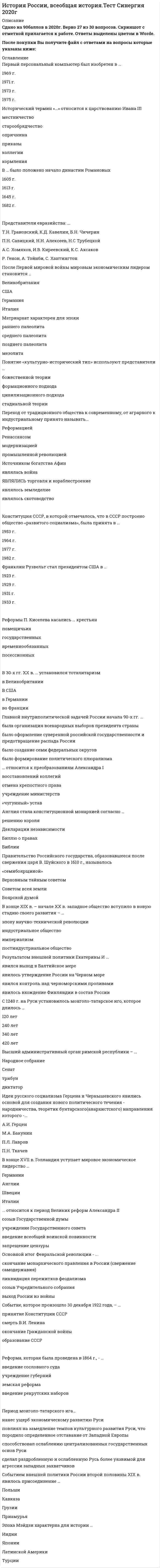     
          Описание
          Текст вопросы с ответами 
          Оглавление
          Текст вопросаВ 1915 г председатель IV Государственной Думы М. В. Родзянко назвал «величайшей ошибкой» николаевского царствования:Выберите один ответ: a. арест военного министра В. Сухомлинова b. принятие Николаем II обязанностей верховного главнокомандующего c. вступление России в Первую мировую войну d. создание «Прогрессивного блока»Проводником экономической реформы 1965 г. в СССР считают:Выберите один ответ: a. Н.А. Вознесенского b. Н.А. Косыгина c. С.А. Шаталина d. Н.А. ТихоноваК проводившейся в Советской России политике «военного коммунизма» относится:Выберите один или несколько ответов: a. свобода рыночной торговли b. продналог с крестьян c. всеобщая трудовая повинность d. развитие предпринимательстваВ 1996 году руководство России взяло на себя обязательство в четырехлетний срок вернуть 400-миллионный царский долг:Выберите один ответ: a. Англии b. Франции c. Германии d. ЯпонииЧто из судебной реформы 1864 г. можно взять в современный российский порядок судопроизводства?Выберите один или несколько ответов: a. введение института адвокатуры b. гласность и состязательность судопроизводства c. суд присяжных заседателей d. независимость судей от административных структурТекст вопросаВ годы ВОВ наиболее длительную блокаду выдержал:Выберите один ответ: a. Севастополь b. Сталинград c. Брест d. ЛенинградВ чем смысл натурального хозяйства?Выберите один ответ: a. помещичье хозяйство b. хозяйство, в котором не используют денег c. способ производства, где нет разделения труда d. хозяйство, где производство направлено на внутреннее потребление а не на продажуВпервые в обращение понятие гласность ввел:Выберите один ответ: a. Б.Н. Ельцин b. М.М. Сперанский c. Н.М. Карамзин d. М.С. ГорбачевСуверенитет России был провозглашен 12 июня … годаВыберите один ответ: a. 1990 г b. 1991 г c. 1989 г d. 1992 г.Из всех партий представленных в 1-ой Государственной Думе наибольшее число депутатов имели:Выберите один ответ: a. трудовики b. кадеты c. октябристы d. «автономисты»Эксперименты и новации в 50-х гг. в СССР связаны с именами:Выберите один или несколько ответов: a. Г.М. Маленкова b. Л.М. Кагановича c. В.М. Молотова d. Н.С. ХрущеваПо «Табели о рангах» низшим (14) классным чином штатской службы являлся:Выберите один ответ: a. колежский регистратор b. колежский асессор c. надворный советник d. статский советникВ 1964 г. в Москве открылся новый театр – Драмы и комедии на Таганке. Его главным режиссером стал:Выберите один ответ: a. А. Эфрос b. О. Ефремов c. Ю. Любимов d. Е. СимоновРеакция в мире на введение НЭПа в России:Выберите один ответ: a. уверенность что в стране окончательно установится тоталитаризм b. надежды на либерализм советского режима c. убеждения что это возврат к капитализму d. убеждения что в стране создастся крестьянский социализмК середине XVII в. исторические знания превратились в науку благодаря:Выберите один или несколько ответов: a. И. Гмелину b. С. Крашенинникову c. В. Татищеву d. М. ЛомоносовуРусский царь Борис Годунов:Выберите один ответ: a. был сыном русского митрополита Филиппа (Колычев1 b. в правление Ивана Грозного был его опричником c. происходит из рода бояр Романовых d. был сыном Ивана ГрозногоВ постановлении ЦК ВКП(б) 1946 г. «за безыдейность» резкой критике подвергся фильм:Выберите один ответ: a. «Война и мир» - С. Бондарчука b. «Андрей Рублев» - А. Тарковского c. «Иван Грозный» - С. Эйзенштейна d. «Гамлет» - Г. КозинцеваКакую партию представлял в 1917 г. во Временном правительстве А.Ф. Керенский:Выберите один ответ: a. меньшевиков b. эсеров c. кадетов d. большевиковПоследствиями Брусиловского прорыва русских войск были:Выберите один ответ: a. выход России из войны b. переход немцев к стратегической обороне не реке Соме c. вступление Румынии в войну d. переход к наступлению по всему фронтуВзрыв энергоблока на Чернобыльской АЭС (Украина) в 1986 г. стал следствием:Выберите один ответ: a. подземного толчка b. стечение неблагоприятных обстоятельств c. отказа системы безопасности ядерного реактора d. научного эксперимента на работающем реактореПричинами церковной реформы в России в XVII в. стало:Выберите один или несколько ответов: a. исправление богослужебных книг и унификация церковных обрядов b. стремление церкви поставить церковную власть выше светской c. властные амбиции патриарха Никона d. антикрепостнический протест старообрядцевВВ географическом отношении «Русью» называлась XI в. область городов:Выберите один ответ: a. Киева, Переславля, Южного Чернигова b. Ростова, Суздаля, Владимира-на-Клязьме c. Мурома и Рязани d. Москвы, Твери, КоломныМюнхенская политика — это:Выберите один ответ: a. поддержка малых стран Европы в условиях агрессии b. осуждение агрессии c. умиротворение и поощрение агрессора (Германии) в его продвижении на восток d. создание системы коллективной безопасности в ЕвропеКак называется документ определивший порядок прохождения службы чиновников в эпоху Петра I:Выберите один ответ: a. Духовный регламент b. генеральный регламент c. Табель о рангах d. Указ о единонаследииСуть политики меркантилизма:Выберите один ответ: a. Введение единых внутренних таможенных пошлин b. Завоевание внешних рынков сбыта c. Поощрение вывоза капиталов из страны d. Сосредоточение драгоценных металлов внутри страны и поддержание активного торгового балансаКто из известных людей XIX в. провозглашал самодержавия как непременное условие могущества и процветания России?Выберите один ответ: a. А.А. Аркачев b. М.М. Сперанский c. П.А. Зубов d. Н.М. КарамзинНэпманами в 1920-е годы называли:Выберите один ответ: a. крестьян середняков и кулаков b. всех работников частных предприятий c. советских служащих d. представителей новой советской буржуазииКакова сущность принятого в 1887 г. циркуляра о «кухаркиных детях»:Выберите один ответ: a. усиление полицейского надзора за студентами из разночинной среды b. установление особой цензуры над школами «кухаркиных детей» c. о недопущении приема в гимназии детей мелких служащих лакеев и пр. d. создание специальных школ для детей лакеев прачек мелких лавочниковДокумент подписанный Анной Иоановной по настоянию «Верховного тайного совета» а затем разорванный ею назывался:Выберите один ответ: a. «Жалованная грамота» b. «Наказ» c. «Конституция» d. «Кондиция»Первый в мире атомный ледокол спущенный на воду в СССР назывался:Выберите один или несколько ответов: a. «Арктика» b. «Ленин» c. «Сталин» d. «Красин»Вопрос 11События «смутного времени» происходили в Русском государстве в:Выберите один ответ: a. середине XVI в. b. конце XVII в. c. середине XVII в. d. начале XVII в.Советская номенклатура – это:Выберите один ответ: a. профсоюзная бюрократия b. высший слой рабочего класса c. старая большевистская гвардия d. ответственные работники партийно-государственного аппаратаАктивное участие в процессе формирования Древнерусского государства приняли:Выберите один ответ: a. скандинавы b. бургунды c. франки d. скифыДвоевластие установившееся в России в 1917 г. означало:Выберите один ответ: a. наличие в стране параллельных властных структур: Временного правительства и Петросовета b. наличие в правительстве двух премьер-министров c. соблюдение принципа разделения властей на законодательную и исполнительную d. равное представительство в правительстве представителей различных политических партийВ 1942г. A.T. Твардовский начал публиковать свою поэму:Выберите один ответ: a. «Гренада» b. «Скифы» c. «Василий Теркин» d. «На поле Куликовом»Одно из славянских племенных объединений вошедших в состав Древнерусского государства называлось:Выберите один ответ: a. остготы b. уйгуры c. мордва d. кривичиАвторами музыкального символа Великой Отечественной Войны - песни «Священная война» были:Выберите один ответ: a. И. Дунаевский, А. Фатьянов b. А. Александров, В. Лебедев-Кумач c. В. Мурадели, Л. Ошанин d. Д. Шостакович, А. СурковСоветским министром иностранных дел времен перестройки являлся:Выберите один ответ: a. А.В. Козырев b. И. Иванов c. Е.М. Примаков d. А.А. Громыко e. А.А. Бессмертных f. В.И. МолотовОпричнина существовала в Московском государстве в:Выберите один ответ: a. 1565 - 1572 гг. b. 1558 -1582 гг. c. 1589 - 1605 гг. d. 1480 - 1533 гг.Главным аргументом необходимости коллективизации сельского хозяйства СССР считалось:Выберите один ответ: a. ликвидация кулачества как класса b. формирование рыночных отношений c. повышение поголовья крупного рогатого скота d. строительство социализма 
            
            
            История России (семестр 1) ТулГу 2020История Российского предпринимательства. Синергия. апрель 2021История российского предпринимательства (тест с ответами Синергия)История (Синергия)История СинергияИстория. Синергия История СИНЕРГИЯ 1 курс 1 семестр Все возможные вопросыИстория Практическое занятие 1. Задания 1-10 НСПКИстория Практическое занятие 2. Задание 10История Практическое занятие 2. Задания 4-7История Практическое занятие 2. Задания 4-7 НСПКИстория психологии (НИИ ДПО)История психологии. Часть 1 МИПИстория психологии. Часть 2 МИП