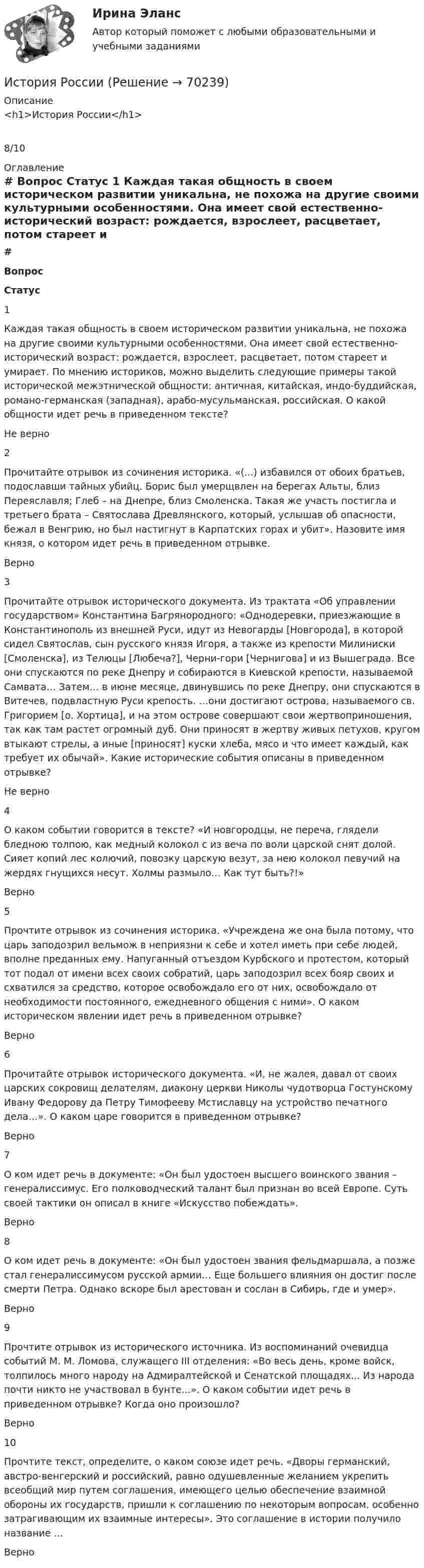      
            Описание
            <h1>История России</h1>8/10 
            Оглавление
             # Вопрос Статус    1 Каждая такая общность в своем историческом развитии уникальна, не похожа на другие своими культурными особенностями. Она имеет свой естественно-исторический возраст: рождается, взрослеет, расцветает, потом стареет и умирает. По мнению историков, можно выделить следующие примеры такой исторической межэтнической общности: античная, китайская, индо-буддийская, романо-германская (западная), арабо-мусульманская, российская. О какой общности идет речь в приведенном тексте? Не верно   2 Прочитайте отрывок из сочинения историка. «(...) избавился от обоих братьев, подославши тайных убийц. Борис был умерщвлен на берегах Альты, близ Переяславля; Глеб – на Днепре, близ Смоленска. Такая же участь постигла и третьего брата – Святослава Древлянского, который, услышав об опасности, бежал в Венгрию, но был настигнут в Карпатских горах и убит». Назовите имя князя, о котором идет речь в приведенном отрывке. Верно   3 Прочитайте отрывок исторического документа. Из трактата «Об управлении государством» Константина Багрянородного: «Однодеревки, приезжающие в Константинополь из внешней Руси, идут из Невогарды [Новгорода], в которой сидел Святослав, сын русского князя Игоря, а также из крепости Милиниски [Смоленска], из Телюцы [Любеча?], Черни-гори [Чернигова] и из Вышеграда. Все они спускаются по реке Днепру и собираются в Киевской крепости, называемой Самвата… Затем… в июне месяце, двинувшись по реке Днепру, они спускаются в Витечев, подвластную Руси крепость. …они достигают острова, называемого св. Григорием [о. Хортица], и на этом острове совершают свои жертвоприношения, так как там растет огромный дуб. Они приносят в жертву живых петухов, кругом втыкают стрелы, а иные [приносят] куски хлеба, мясо и что имеет каждый, как требует их обычай». Какие исторические события описаны в приведенном отрывке? Не верно   4 О каком событии говорится в тексте? «И новгородцы, не переча, глядели бледною толпою, как медный колокол с из веча по воли царской снят долой. Сияет копий лес колючий, повозку царскую везут, за нею колокол певучий на жердях гнущихся несут. Холмы размыло… Как тут быть?!» Верно   5 Прочтите отрывок из сочинения историка. «Учреждена же она была потому, что царь заподозрил вельмож в неприязни к себе и хотел иметь при себе людей, вполне преданных ему. Напуганный отъездом Курбского и протестом, который тот подал от имени всех своих собратий, царь заподозрил всех бояр своих и схватился за средство, которое освобождало его от них, освобождало от необходимости постоянного, ежедневного общения с ними». О каком историческом явлении идет речь в приведенном отрывке? Верно   6 Прочитайте отрывок исторического документа. «И, не жалея, давал от своих царских сокровищ делателям, диакону церкви Николы чудотворца Гостунскому Ивану Федорову да Петру Тимофееву Мстиславцу на устройство печатного дела…». О каком царе говорится в приведенном отрывке? Верно   7 О ком идет речь в документе: «Он был удостоен высшего воинского звания – генералиссимус. Его полководческий талант был признан во всей Европе. Суть своей тактики он описал в книге «Искусство побеждать». Верно   8 О ком идет речь в документе: «Он был удостоен звания фельдмаршала, а позже стал генералиссимусом русской армии… Еще большего влияния он достиг после смерти Петра. Однако вскоре был арестован и сослан в Сибирь, где и умер». Верно   9 Прочтите отрывок из исторического источника. Из воспоминаний очевидца событий М. М. Ломова, служащего III отделения: «Во весь день, кроме войск, толпилось много народу на Адмиралтейской и Сенатской площадях... Из народа почти никто не участвовал в бунте...». О каком событии идет речь в приведенном отрывке? Когда оно произошло? Верно   10 Прочтите текст, определите, о каком союзе идет речь. «Дворы германский, австро-венгерский и российский, равно одушевленные желанием укрепить всеобщий мир путем соглашения, имеющего целью обеспечение взаимной обороны их государств, пришли к соглашению по некоторым вопросам, особенно затрагивающим их взаимные интересы». Это соглашение в истории получило название … Верно   
            
            
            История РоссииИстория РоссииИстория РоссииИстория РоссииИстория РоссииИстория России 2 семестр – тест с ответами. МФПУ Синергия, МОИ.История России (всеобщая история) / 126 вопросовИстория развития органов предварительного следствия в РоссииИстория развития сестринского дела💯 История развития теплоэнергетики.ти (ответы на тест Синергия / МТИ / МосАП, март 2023)💯 История развития теплоэнергетики.ти (правильные ответы на тест Синергия / МОИ / МТИ / МосАП)История рекламного бизнеса (тест с ответами Синергия)История росдистантИстория Росдистант