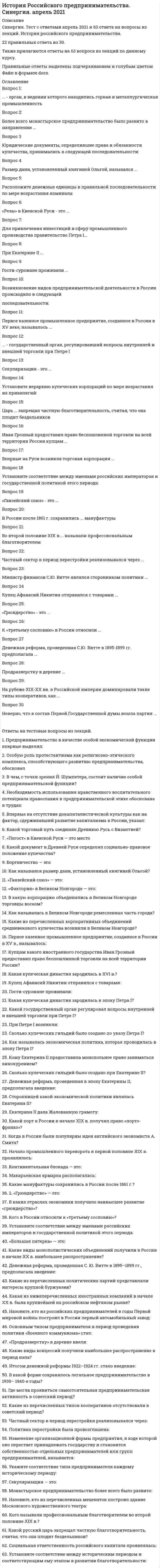    
          Описание
          39 вопросов с ответамиПоследний раз тест был сдан сна 77 баллов из 100 ХорошоГод сдачи -2018-2021.После покупки Вы получите файл с ответами на вопросы которые указаны ниже:***(Если нужна помощь с другими предметами или сдачей тестов онлайн, пишите в личные сообщения) 
          Оглавление
          1. Интересы крупной буржуазии политических партий … *представляла Конституционно-демократическая партия *представляла Социал-демократическая партия *представлял «Союз Михаила Архангела» *представлял «Союз 17 Октября»2. «Гривна» в Киевской Руси – … *шейный обруч *денежно-весовая единица *монета3. …представительные организации предпринимателей, которые возникли как ответ на забастовочное движение пролетариата в годы Первой российской революции (1905–1907 гг.) *Союзы работодателей *Биржевые комитеты *Отраслевые съезды *Торгово-промышленные палаты4. Наибольшее распространение в период НЭПа получили такие виды концессий, как …*передача иностранным предпринимателям промышленных предприятий, принадлежавших государству *продажа земли частным лицам *договоры на сдачу в эксплуатацию месторождений полезных ископаемых5. Неверно, что в состав Первой Государственной думы вошла партия … *конституционных демократов *октябристов *трудовиков *социал-демократов6. «Ганзейский союз» – это … *католический орден для колонизации восточных земель *военно-политический союз европейских государств *торговый союз северогерманских городов во главе с Любеком7. Первое казенное промышленное предприятие, созданное в России в XV веке, называлось … *Пушечный двор *Оружейная палата *Тульская оружейная мануфактура *Кадашевская полотняная слобода8. При Петре I возникли … *биржи *банки*фондовый рынок *страховые общества9. Основным типом предпринимателя в период проведения политики «военного коммунизма» стал … * «нэпман» * «мешочник» *казенный *фабрикант*кооператор10. Начало промышленного переворота в первой половине XIX в. проявлялось … *в высоких темпах железнодорожного строительства *в переходе от мануфактурного к фабричному производству *в ускоренной индустриализации11. Денежная реформа, проведенная С.Ю. Витте в 1895–1899 гг., предполагала … *введение серебряного монометаллизма *введение золотого монометаллизма *введение ассигнаций12. Наивысшее развитие «грюндерство» получило … *в металлургической промышленности *в машиностроении *в железнодорожном строительстве *в легкой промышленности13. «Заповедные» товары – это … *товары, которыми запрещалось торговать *товары, которыми торговал только сам царь или казна *товары, которые производились в строго определенных количествах14. Продразверстку в деревне … *ввело Временное правительство *ввела советская власть *ввела Учредительное собрание15. «Грюндерство» – это … *учреждение акционерных обществ, дающее их учредителям высокий разовый доход*создание предпринимателями общественно-политических организаций *участие предпринимателей в благотворительной деятельности16. Екатерина II являлась сторонницей политики … *меркантилизма *протекционизма *экономического либерализма18. государственный орган, регулирующий вопросы внутренней и внешней торговли при Петре I *Мануфактур-коллегия *Берг-коллегия *Коммерц-коллегия *Вотчинная коллегия18. Крупнейшей на российском нефтяном рынке иностранной компанией в начале ХХ века … *был Голландский трест «Шелл» *было «Товарищество нефтяного производства братьев Нобель» *была английская фирма Ротшильда19.  «Большая пятерка» – это … *крупнейшие промышленные предприятия в России в период модернизации *крупнейшие коммерческие банки, контролировавшие основные финансовые потоки в России*крупнейшие транспортные компании, перевозящие массовые грузы по Волге20. экономическая политика, которая проводилась в эпоху Петра I, называлась … *Меркантилизмом*протекционизмом *экономическим либерализмом21. Винная монополия, введенная С.Ю. Витте, предусматривала … *передачу производства и продажи вина государству *введение сухого закона сохранение частного *производства вина, но по заказу государства и введение государственной монополии на его продажу22. При Петре I возникли … *биржи *банки *фондовый рынок *страховые общества23. Проведение денежной реформы 1922–1924 гг. связано с именем министра финансов … *Витте *Сокольникова *Коковцова *Канкрина24. Секуляризация – это … *политика оказания экономической помощи предпринимателям *активное государственное вмешательство в хозяйственную жизнь *политика государства, направленная на поддержку отечественного производителя *обращение церковной собственности в государственную25. Иван Грозный предоставил право беспошлинной торговли на всей территории России купцам … *Голландии*Дании *Франции *Англии26. Ремесленная часть города в Великом Новгороде называлась … * «конец» *«пятина» *«волость» *Кремль27. Монопольное право заниматься винокурением Екатерина II предоставила …*«капиталистым» мужикам *дворянству *купцам I гильдии *именитым гражданам28. «Фактория» в Великом Новгороде – это … *торговое представительство *военное поселение *долговая запись29. «Полюдье» в Древней Руси означало … *народное вече *сбор дани в пользу князя *перепись населения30. Итогом денежной реформы 1922–1924 гг. стало введение … *совзнаков *«керенок» * «золотого червонца» *кредитных билетов31. Более всего монастырское предпринимательство было развито в направлении … *торговли *промышленности *сферы услуг *ростовщичества32. «Погост» в Киевской Руси – …*место для торговли *место для ночлега *место на кладбище33. Бортничество – это … *вид древней борьбы *сбор меда диких пчел *постройка части корабля34. Впервые на Руси возникла торговая корпорация … *торговцев солью *торговцев воском *торговцев мехом *торговцев оружием35. Частный сектор в период перестройки реализовывался через … *кооперативное движение *расширение сектора теневой экономики *челночный бизнес *расширение услуг госпредприятий36. орган, в ведении которого находились горная и металлургическая промышленность *Мануфактур-коллегия *Берг-коллегия *Коммерц-коллегия *Вотчинная коллегия37. Проведение денежной реформы 1839–1844 гг. связано с именем министра финансов … *Витте *Сокольникова *Гурьева *Канкрина38. Министр финансов С.Ю. Витте являлся сторонником политики … *меркантилизма *протекционизма * «экономического либерализма»39. Расположите следующие категории торговых людей по мере возрастания их позиции на рынке: 1 Люди 2 Разносчики 3 Сидельцы4 Приказчики  
          Список литературы
          1         Тема 1. Российская традиция в исследовании феномена предпринимательства и предпринимательской деятельности2         Тема 2. Истоки предпринимательской деятельности в Киевской Руси в IX - XII вв.3         Тема 3. Предпринимательство на Руси в период феодальной раздробленности (2-я половина XII - XIII вв.)4         Тема 4. Предпринимательская деятельность в период формирования Российского централизованного государства (2-я половина XIV - XVII вв.)5         Тема 5. Петровские преобразования в России и развитие предпринимательства (первая четверть XVIII в.)6         Тема 6. Развитие предпринимательства в эпоху экономического либерализма Екатерины II (вторая половина XVIII в.)7         Тема 7. Предпринимательство в первой половине XIX в. - в эпоху зарождения капитализма в России8         Тема 8. Подъем предпринимательской активности в пореформенную эпоху (1861 г. - конец XIX в.)9         Тема 9. Расцвет предпринимательства в период экономической модернизации России в конце XIX - начале ХХ вв.10       Тема 10. Предпринимательство в годы Первой мировой войны, в условиях военного коммунизма и новой экономической политики11       Тема 11. Особенности предпринимательской деятельности в СССР и возрождение предпринимательства в современной России
            
            
            История российского предпринимательства (тест с ответами Синергия)История (Синергия)История СинергияИстория. Синергия История СИНЕРГИЯ 1 курс 1 семестр Все возможные вопросыИстория Синергия 2021 1 семестр 🔥 БАЗА ТЕСТОВ 🔥История Синергия [история России, всеобщая история] Тест с ответамиИстория Практическое занятие 2. Задания 4-7История Практическое занятие 2. Задания 4-7 НСПКИстория психологии (НИИ ДПО)История психологии. Часть 1 МИПИстория психологии. Часть 2 МИПИстория России, всеобщая история.Тест Синергия 2020гИстория России (семестр 1) ТулГу 2020