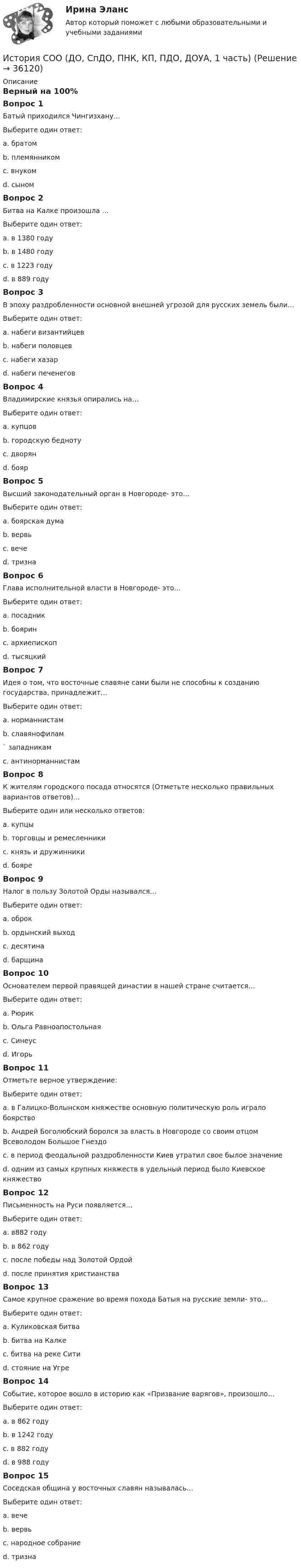      
          Описание
          Верный на 100%Вопрос 1Батый приходился Чингизхану…Выберите один ответ:a. братомb. племянникомc. внуком d. сыномВопрос 2Битва на Калке произошла …Выберите один ответ:a. в 1380 годуb. в 1480 годуc. в 1223 году d. в 889 годуВопрос 3В эпоху раздробленности основной внешней угрозой для русских земель были…Выберите один ответ:a. набеги византийцевb. набеги половцев c. набеги хазарd. набеги печенеговВопрос 4Владимирские князья опирались на…Выберите один ответ:a. купцовb. городскую беднотуc. дворян d. боярВопрос 5Высший законодательный орган в Новгороде- это…Выберите один ответ:a. боярская думаb. вервьc. вече d. тризнаВопрос 6Глава исполнительной власти в Новгороде- это…Выберите один ответ:a. посадник b. бояринc. архиепископd. тысяцкийВопрос 7Идея о том, что восточные славяне сами были не способны к созданию государства, принадлежит…Выберите один ответ:a. норманнистам b. славянофилам` западникамc. антинорманнистамВопрос 8К жителям городского посада относятся (Отметьте несколько правильных вариантов ответов)…Выберите один или несколько ответов:a. купцы b. торговцы и ремесленники c. князь и дружинникиd. бояреВопрос 9Налог в пользу Золотой Орды назывался…Выберите один ответ:a. оброкb. ордынский выход c. десятинаd. барщинаВопрос 10Основателем первой правящей династии в нашей стране считается…Выберите один ответ:a. Рюрик b. Ольга Равноапостольнаяc. Синеусd. ИгорьВопрос 11Отметьте верное утверждение:Выберите один ответ:a. в Галицко-Волынском княжестве основную политическую роль играло боярствоb. Андрей Боголюбский боролся за власть в Новгороде со своим отцом Всеволодом Большое Гнездоc. в период феодальной раздробленности Киев утратил свое былое значение d. одним из самых крупных княжеств в удельный период было Киевское княжествоВопрос 12Письменность на Руси появляется…Выберите один ответ:a. в882 годуb. в 862 годуc. после победы над Золотой Ордойd. после принятия христианства Вопрос 13Самое крупное сражение во время похода Батыя на русские земли- это…Выберите один ответ:a. Куликовская битваb. битва на Калкеc. битва на реке Сити d. стояние на УгреВопрос 14Событие, которое вошло в историю как «Призвание варягов», произошло…Выберите один ответ:a. в 862 году b. в 1242 годуc. в 882 годуd. в 988 годуВопрос 15Соседская община у восточных славян называлась…Выберите один ответ:a. вечеb. вервь c. народное собраниеd. тризна  
            
            
            История СОО 2023 (ДО, СпДО, ПНК, КП, ПДО, ДОУА, СР 2 часть) Практическое занятие 6История СОО (ДО, СпДО, ПНК, КП, ПДО, ДОУА, 1 часть)История СОО (ДО, СпДО, ПНК, КП, ПДО, ДОУА, 1 часть)История СОО (ДО, СпДО, ПНК, КП, ПДО, ДОУА, 1 часть)История СОО (ДО, СпДО, ПНК, КП, ПДО, ДОУА, 1 часть)История СОО (ДО, СпДО, ПНК, КП, ПДО, ДОУА, 1 часть) Итоговое тестированиеИстория СОО (ДО, СпДО, ПНК, КП, ПДО, ДОУА, 1 часть) Практическое занятие 1. Задания 1-4,6-10История создания и эволюция геологических и гидродинамических моделей нефтегазовых месторождений История создания Организации объединенных наций. Правовой статус, цели, структура, компетенция главных органовИстория СОО 2023 (ДО, СпДО, ПНК, КП, ПДО, ДОУА, 1 часть) тест 1История СОО 2023 (ДО, СпДО, ПНК, КП, ПДО, ДОУА, 1 часть) тест 2История СОО 2023 (ДО, СпДО, ПНК, КП, ПДО, ДОУА, 1 часть) тест 3История СОО 2023 (ДО, СпДО, ПНК, КП, ПДО, ДОУА, 1 часть) тест 4История СОО 2023 (ДО, СпДО, ПНК, КП, ПДО, ДОУА, 1 часть) Тест 5