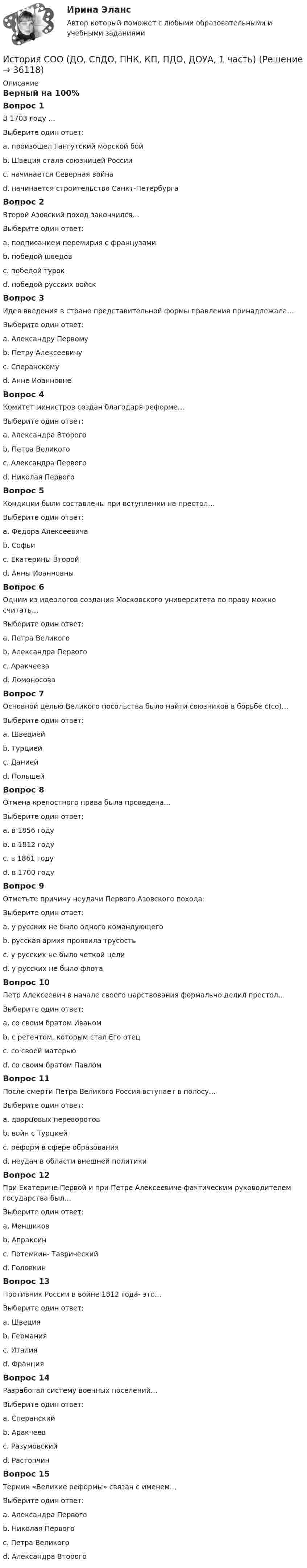      
          Описание
          Верный на 100%Вопрос 1В 1703 году …Выберите один ответ:a. произошел Гангутский морской бойb. Швеция стала союзницей Россииc. начинается Северная войнаd. начинается строительство Санкт-Петербурга Вопрос 2Второй Азовский поход закончился…Выберите один ответ:a. подписанием перемирия с французамиb. победой шведовc. победой турокd. победой русских войск Вопрос 3Идея введения в стране представительной формы правления принадлежала…Выберите один ответ:a. Александру Первомуb. Петру Алексеевичуc. Сперанскому d. Анне ИоанновнеВопрос 4Комитет министров создан благодаря реформе…Выберите один ответ:a. Александра Второгоb. Петра Великогоc. Александра Первого d. Николая ПервогоВопрос 5Кондиции были составлены при вступлении на престол…Выберите один ответ:a. Федора Алексеевичаb. Софьиc. Екатерины Второйd. Анны Иоанновны Вопрос 6Одним из идеологов создания Московского университета по праву можно считать…Выберите один ответ:a. Петра Великогоb. Александра Первогоc. Аракчееваd. Ломоносова Вопрос 7Основной целью Великого посольства было найти союзников в борьбе с(со)…Выберите один ответ:a. Швециейb. Турцией c. Даниейd. ПольшейВопрос 8Отмена крепостного права была проведена…Выберите один ответ:a. в 1856 годуb. в 1812 годуc. в 1861 году d. в 1700 годуВопрос 9Отметьте причину неудачи Первого Азовского похода:Выберите один ответ:a. у русских не было одного командующегоb. русская армия проявила трусостьc. у русских не было четкой целиd. у русских не было флота Вопрос 10Петр Алексеевич в начале своего царствования формально делил престол…Выберите один ответ:a. со своим братом Иваном b. с регентом, которым стал Его отецc. со своей матерьюd. со своим братом ПавломВопрос 11После смерти Петра Великого Россия вступает в полосу…Выберите один ответ:a. дворцовых переворотов b. войн с Турциейc. реформ в сфере образованияd. неудач в области внешней политикиВопрос 12При Екатерине Первой и при Петре Алексеевиче фактическим руководителем государства был…Выберите один ответ:a. Меншиков b. Апраксинc. Потемкин- Таврическийd. ГоловкинВопрос 13Противник России в войне 1812 года- это…Выберите один ответ:a. Швецияb. Германияc. Италияd. Франция Вопрос 14Разработал систему военных поселений…Выберите один ответ:a. Сперанскийb. Аракчеев c. Разумовскийd. РастопчинВопрос 15Термин «Великие реформы» связан с именем…Выберите один ответ:a. Александра Первогоb. Николая Первогоc. Петра Великогоd. Александра Второго   
            
            
            История СОО (ДО, СпДО, ПНК, КП, ПДО, ДОУА, 1 часть)История СОО (ДО, СпДО, ПНК, КП, ПДО, ДОУА, 1 часть)История СОО (ДО, СпДО, ПНК, КП, ПДО, ДОУА, 1 часть) Итоговое тестированиеИстория СОО (ДО, СпДО, ПНК, КП, ПДО, ДОУА, 1 часть) Практическое занятие 1. Задания 1-4,6-10История СОО (ДО, СпДО, ПНК, КП, ПДО, ДОУА, 1 часть) Практическое занятие 1. Задания 1-4, 6-10 (96%)История СОО (ДО, СпДО, ПНК, КП, ПДО, ДОУА, 2 часть) Комплексное заданиеИстория СОО (ДО, СпДО, ПНК, КП, ПДО, ДОУА, 2 часть) НСПК Комплексное заданиеИстория СОО 2023 (ДО, СпДО, ПНК, КП, ПДО, ДОУА, 1 часть) тест 2История СОО 2023 (ДО, СпДО, ПНК, КП, ПДО, ДОУА, 1 часть) тест 3История СОО 2023 (ДО, СпДО, ПНК, КП, ПДО, ДОУА, 1 часть) тест 4История СОО 2023 (ДО, СпДО, ПНК, КП, ПДО, ДОУА, 1 часть) Тест 5История СОО 2023 (ДО, СпДО, ПНК, КП, ПДО, ДОУА, СР 1 часть)История СОО 2023 (ДО, СпДО, ПНК, КП, ПДО, ДОУА, СР 2 часть) Практическое занятие 6История СОО (ДО, СпДО, ПНК, КП, ПДО, ДОУА, 1 часть)