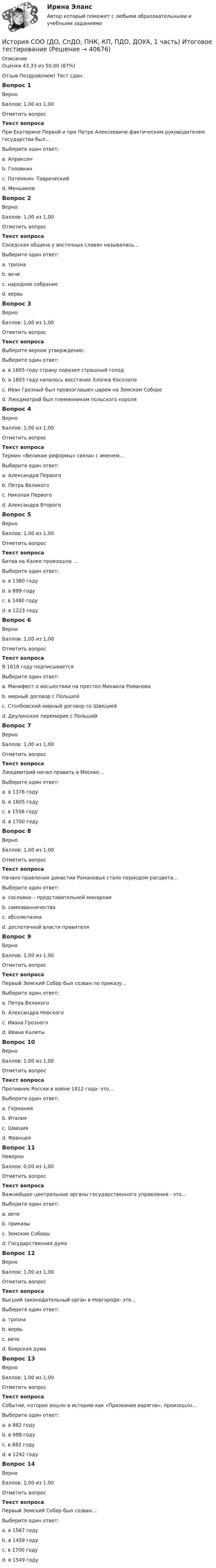      
          Описание
          Оценка	43,33 из 50,00 (87%)Отзыв	Поздравляем! Тест сдан.Вопрос 1ВерноБаллов: 1,00 из 1,00Отметить вопросТекст вопросаПри Екатерине Первой и при Петре Алексеевиче фактическим руководителем государства был…Выберите один ответ:a. Апраксинb. Головкинc. Потемкин- Таврическийd. Меншиков Вопрос 2ВерноБаллов: 1,00 из 1,00Отметить вопросТекст вопросаСоседская община у восточных славян называлась…Выберите один ответ:a. тризнаb. вечеc. народное собраниеd. вервь Вопрос 3ВерноБаллов: 1,00 из 1,00Отметить вопросТекст вопросаВыберите верное утверждение:Выберите один ответ:a. в 1605 году страну поразил страшный голодb. в 1603 году началось восстание Хлопка Косолапа c. Иван Грозный был провозглашен царем на Земском Собореd. Лжедмитрий был племянником польского короляВопрос 4ВерноБаллов: 1,00 из 1,00Отметить вопросТекст вопросаТермин «Великие реформы» связан с именем…Выберите один ответ:a. Александра Первогоb. Петра Великогоc. Николая Первогоd. Александра Второго Вопрос 5ВерноБаллов: 1,00 из 1,00Отметить вопросТекст вопросаБитва на Калке произошла …Выберите один ответ:a. в 1380 годуb. в 889 годуc. в 1480 годуd. в 1223 году Вопрос 6ВерноБаллов: 1,00 из 1,00Отметить вопросТекст вопросаВ 1618 году подписываетсяВыберите один ответ:a. Манифест о восшествии на престол Михаила Романоваb. мирный договор с Польшейc. Столбовский мирный договор со Швециейd. Деулинское перемирие с Польшей Вопрос 7ВерноБаллов: 1,00 из 1,00Отметить вопросТекст вопросаЛжедмитрий начал править в Москве…Выберите один ответ:a. в 1376 годуb. в 1605 году c. в 1556 годуd. в 1700 годуВопрос 8ВерноБаллов: 1,00 из 1,00Отметить вопросТекст вопросаНачало правления династии Романовых стало периодом расцвета…Выберите один ответ:a. сословно – представительной монархии b. самозванничестваc. абсолютизмаd. деспотичной власти правителяВопрос 9ВерноБаллов: 1,00 из 1,00Отметить вопросТекст вопросаПервый Земский Собор был созван по приказу…Выберите один ответ:a. Петра Великогоb. Александра Невскогоc. Ивана Грозного d. Ивана КалитыВопрос 10ВерноБаллов: 1,00 из 1,00Отметить вопросТекст вопросаПротивник России в войне 1812 года- это…Выберите один ответ:a. Германияb. Италияc. Швецияd. Франция Вопрос 11НеверноБаллов: 0,00 из 1,00Отметить вопросТекст вопросаВажнейшие центральные органы государственного управления - это…Выберите один ответ:a. вечеb. приказыc. Земские Соборыd. Государственная дума Вопрос 12ВерноБаллов: 1,00 из 1,00Отметить вопросТекст вопросаВысший законодательный орган в Новгороде- это…Выберите один ответ:a. тризнаb. вервьc. вече d. боярская думаВопрос 13ВерноБаллов: 1,00 из 1,00Отметить вопросТекст вопросаСобытие, которое вошло в историю как «Призвание варягов», произошло…Выберите один ответ:a. в 862 году b. в 988 годуc. в 882 годуd. в 1242 годуВопрос 14ВерноБаллов: 1,00 из 1,00Отметить вопросТекст вопросаПервый Земский Собор был созван…Выберите один ответ:a. в 1567 годуb. в 1459 годуc. в 1700 годуd. в 1549 году   
            
            
            История СОО (ДО, СпДО, ПНК, КП, ПДО, ДОУА, 1 часть)История СОО (ДО, СпДО, ПНК, КП, ПДО, ДОУА, 1 часть) Итоговое тестированиеИстория СОО (ДО, СпДО, ПНК, КП, ПДО, ДОУА, 1 часть) Практическое занятие 1. Задания 1-4,6-10История СОО (ДО, СпДО, ПНК, КП, ПДО, ДОУА, 1 часть) Практическое занятие 1. Задания 1-4, 6-10 (96%)История СОО (ДО, СпДО, ПНК, КП, ПДО, ДОУА, 2 часть) Комплексное заданиеИстория СОО (ДО, СпДО, ПНК, КП, ПДО, ДОУА, 2 часть) НСПК Комплексное заданиеИстория СОО (ДО, СпДО, ПНК, КП, ПДО, ДОУА, 2 часть) Практическое занятие 2. Задания 1-10История СОО 2023 (ДО, СпДО, ПНК, КП, ПДО, ДОУА, 1 часть) тест 3История СОО 2023 (ДО, СпДО, ПНК, КП, ПДО, ДОУА, 1 часть) тест 4История СОО 2023 (ДО, СпДО, ПНК, КП, ПДО, ДОУА, 1 часть) Тест 5История СОО 2023 (ДО, СпДО, ПНК, КП, ПДО, ДОУА, СР 1 часть)История СОО 2023 (ДО, СпДО, ПНК, КП, ПДО, ДОУА, СР 2 часть) Практическое занятие 6История СОО (ДО, СпДО, ПНК, КП, ПДО, ДОУА, 1 часть)История СОО (ДО, СпДО, ПНК, КП, ПДО, ДОУА, 1 часть)