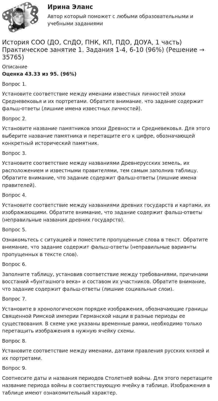      
          Описание
          Оценка 43.33 из 95.  (96%)Вопрос 1.Установите соответствие между именами известных личностей эпохи Средневековья и их портретами. Обратите внимание, что задание содержит фальш-ответы (лишние имена известных личностей).Вопрос 2.Установите название памятников эпохи Древности и Средневековья. Для этого выберите название памятника и перетащите его к цифре, обозначающей конкретный исторический памятник.Вопрос 3.Установите соответствие между названиями Древнерусских земель, их расположением и известными правителями, тем самым заполнив таблицу.  Обратите внимание, что задание содержит фальш-ответы (лишние имена правителей).Вопрос 4.Установите соответствие между названиями древних государств и картами, их изображающими. Обратите внимание, что задание содержит фальш-ответы (неправильные названия древних государств).Вопрос 5.Ознакомьтесь с ситуацией и поместите пропущенные слова в текст. Обратите внимание, что задание содержит фальш-ответы (неправильные варианты пропущенных в тексте слов).Вопрос 6.Заполните таблицу, установив соответствие между требованиями, причинами восстаний «бунташного века» и составом их участников. Обратите внимание, что задание содержит фальш-ответы (лишние социальные слои).Вопрос 7.Установите в хронологическом порядке изображения, обозначающие границы Священной Римской империи Германской нации в разные периоды ее существования. В схеме уже указаны временные рамки, необходимо только перетащить изображения в нужную ячейку схемы.Вопрос 8.Установите соответствие между именами, датами правления русских князей и их портретами. Вопрос 9.Соотнесите даты и названия периодов Столетней войны. Для этого перетащите название периода войны в соответствующую ячейку в таблице. Изображения в таблице имеют ознакомительный характер.  
            
            
            История СОО (ДО, СпДО, ПНК, КП, ПДО, ДОУА, 1 часть) Практическое занятие 1. Задания 1-4,6-10История СОО (ДО, СпДО, ПНК, КП, ПДО, ДОУА, 1 часть) Практическое занятие 1. Задания 1-4, 6-10 (96%)История СОО (ДО, СпДО, ПНК, КП, ПДО, ДОУА, 2 часть) Комплексное заданиеИстория СОО (ДО, СпДО, ПНК, КП, ПДО, ДОУА, 2 часть) НСПК Комплексное заданиеИстория СОО (ДО, СпДО, ПНК, КП, ПДО, ДОУА, 2 часть) Практическое занятие 2. Задания 1-10История СОО (ДО, СпДО, ПНК, КП, ПДО, ДОУА, 2 часть) Практическое занятие 2. Задания 1-10 НСПКИстория СОО (ДО, СпДО, ПНК, КП, ПДО, ДОУА, 2 часть) Практическое занятие 3История СОО 2023 (ДО, СпДО, ПНК, КП, ПДО, ДОУА, 1 часть) Тест 5История СОО 2023 (ДО, СпДО, ПНК, КП, ПДО, ДОУА, СР 1 часть)История СОО 2023 (ДО, СпДО, ПНК, КП, ПДО, ДОУА, СР 2 часть) Практическое занятие 6История СОО (ДО, СпДО, ПНК, КП, ПДО, ДОУА, 1 часть)История СОО (ДО, СпДО, ПНК, КП, ПДО, ДОУА, 1 часть)История СОО (ДО, СпДО, ПНК, КП, ПДО, ДОУА, 1 часть)История СОО (ДО, СпДО, ПНК, КП, ПДО, ДОУА, 1 часть)