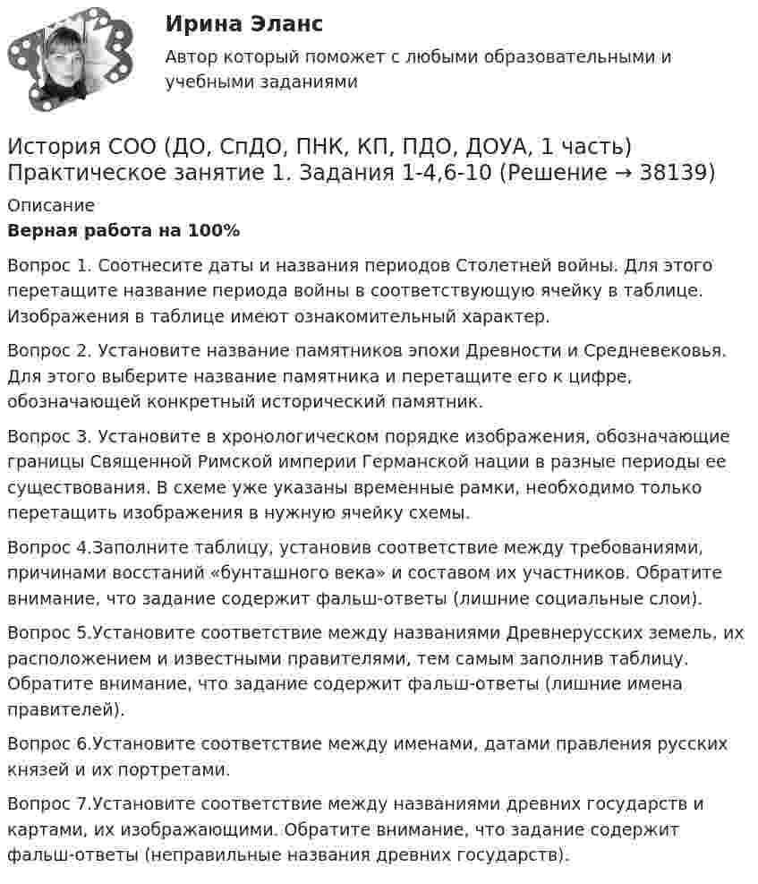      
          Описание
          Верная работа на 100%Вопрос 1. Соотнесите даты и названия периодов Столетней войны. Для этого перетащите название периода войны в соответствующую ячейку в таблице. Изображения в таблице имеют ознакомительный характер.Вопрос 2. Установите название памятников эпохи Древности и Средневековья. Для этого выберите название памятника и перетащите его к цифре, обозначающей конкретный исторический памятник.Вопрос 3. Установите в хронологическом порядке изображения, обозначающие границы Священной Римской империи Германской нации в разные периоды ее существования. В схеме уже указаны временные рамки, необходимо только перетащить изображения в нужную ячейку схемы.Вопрос 4.Заполните таблицу, установив соответствие между требованиями, причинами восстаний «бунташного века» и составом их участников. Обратите внимание, что задание содержит фальш-ответы (лишние социальные слои).Вопрос 5.Установите соответствие между названиями Древнерусских земель, их расположением и известными правителями, тем самым заполнив таблицу.  Обратите внимание, что задание содержит фальш-ответы (лишние имена правителей).Вопрос 6.Установите соответствие между именами, датами правления русских князей и их портретами. Вопрос 7.Установите соответствие между названиями древних государств и картами, их изображающими. Обратите внимание, что задание содержит фальш-ответы (неправильные названия древних государств).  
            
            
            История СОО (ДО, СпДО, ПНК, КП, ПДО, ДОУА, 1 часть) Итоговое тестированиеИстория СОО (ДО, СпДО, ПНК, КП, ПДО, ДОУА, 1 часть) Практическое занятие 1. Задания 1-4,6-10История СОО (ДО, СпДО, ПНК, КП, ПДО, ДОУА, 1 часть) Практическое занятие 1. Задания 1-4, 6-10 (96%)История СОО (ДО, СпДО, ПНК, КП, ПДО, ДОУА, 2 часть) Комплексное заданиеИстория СОО (ДО, СпДО, ПНК, КП, ПДО, ДОУА, 2 часть) НСПК Комплексное заданиеИстория СОО (ДО, СпДО, ПНК, КП, ПДО, ДОУА, 2 часть) Практическое занятие 2. Задания 1-10История СОО (ДО, СпДО, ПНК, КП, ПДО, ДОУА, 2 часть) Практическое занятие 2. Задания 1-10 НСПКИстория СОО 2023 (ДО, СпДО, ПНК, КП, ПДО, ДОУА, 1 часть) тест 4История СОО 2023 (ДО, СпДО, ПНК, КП, ПДО, ДОУА, 1 часть) Тест 5История СОО 2023 (ДО, СпДО, ПНК, КП, ПДО, ДОУА, СР 1 часть)История СОО 2023 (ДО, СпДО, ПНК, КП, ПДО, ДОУА, СР 2 часть) Практическое занятие 6История СОО (ДО, СпДО, ПНК, КП, ПДО, ДОУА, 1 часть)История СОО (ДО, СпДО, ПНК, КП, ПДО, ДОУА, 1 часть)История СОО (ДО, СпДО, ПНК, КП, ПДО, ДОУА, 1 часть)