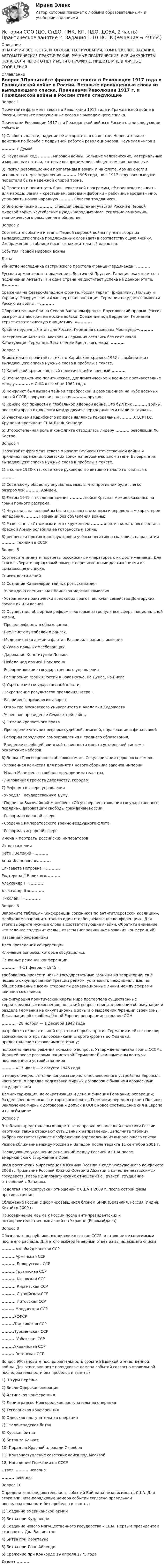    
            Описание
            В НАЛИЧИИ ВСЕ ТЕСТЫ, ИТОГОВЫЕ ТЕСТИРОВАНИЯ, КОМПЛЕКСНЫЕ ЗАДАНИЯ, АВТОМАТИЧЕСКИЕ ПРАКТИЧЕСКИЕ, РУЧНЫЕ ПРАКТИЧЕСКИЕ. ВСЕ ФАКУЛЬТЕТЫ НСПК. ЕСЛИ ЧЕГО-ТО НЕТ У МЕНЯ В ПРОФИЛЕ, ПИШИТЕ МНЕ В ЛИЧНЫЕ СООБЩЕНИЯ. 
            Оглавление
            Вопрос 1Прочитайте фрагмент текста о Революции 1917 года и Гражданской войне в России. Вставьте пропущенные слова из выпадающего списка. Причинами Революции 1917 г. и Гражданской войны в России стали следующие события:1)              Слабость власти, падение её авторитета в обществе. Нерешительные действия по борьбе с подрывной работой революционеров. Неумелая «игра в .......... с Думой.2)              Неудачный ход ..........  мировой войны. Большие человеческие, материальные и моральные потери, которые воспринимались обществом как напрасные.3)              Разгул революционной пропаганды в армии и на флоте. Армию смогли использовать для подавления .......... 1905 года, но в 1917 году военные уже перестали быть надёжной опорой трона.4)              Простота и понятность большевистской программы, её привлекательность для народа: Земля – крестьянам, заводы и фабрики – рабочим, народам – мир, установить новую народную .......... Советов трудящихся.5)              Экономический .........., ставший следствием участия России в Первой мировой войне. Усугубление нужды народных масс. Усиление социально-экономического расслоения в обществе.Вопрос 2Соотнесите события и этапы Первой мировой войны путем выбора из выпадающего списка предложенных слов (дат) в соответствующую ячейку. Изображения в таблице носят ознакомительный характер.События Первой мировой войныДатыУбийство наследника австрийского престола Франца Фердинанда=..........Русская армия терпит поражение в Восточной Пруссии. Галиция оказывается в подчинении Антанты. Ни одна страна не достигает успеха на данном этапе. =..........Сражения на Северо-Западном фронте. Россия теряет Прибалтику, Польшу и Украину. Эрзурумская и Алашкертская операция. Германии не удается вывести Россию из войны. =..........Оборонительные бои на Северо-Западном фронте. Брусиловский прорыв. Россия разгромила австро-венгерские войска. Сражение под Верденом. Германия теряет стратегическую инициативу. =..........Крайне неудачный этап для России. Германия отвоевала Моонзунд.=..........Наступление Антанты. Австрия и Германия остались без союзников. Капитуляция Германии. Заключение Брестского мира. ..........Вопрос 3Внимательно прочитайте текст о Карибском кризисе 1962 г., выберите из выпадающего списка нужные слова в пробелы в тексте.  1)             Карибский кризис - острый политический и военный ..........2)             Это напряженное политическое, дипломатическое и военное противостояние между .......... и США в октябре 1962 года.3)             Конфликт был вызван тайной переброской и размещением на Кубе военных частей СССР, вооружения, включая ..........  оружие. 4)             Кризис мог привести к глобальной ядерной войне. Это был пик .......... войны, после которого отношения между двумя сверхдержавами стали оттаивать. 5)             Участниками Карибского кризиса являлись генеральный ..........СССР Н.С. Хрущев и президент США Дж.Ф.Кеннеди.6)             Второстепенная роль в конфликте отводилась лидеру ..........  революции Ф. Кастро.Вопрос 4Прочитайте фрагмент текста о начале Великой Отечественной войны и причинах поражения советских войск на первоначальном этапе. Выберите из выпадающего списка нужные слова в пробелы в тексте.1)    в конце 1930-х гг. советское руководство активно начало готовиться к .......... 2)    Советскому обществу внушалась мысль, что противник будет легко разгромлен .......... Армией.3)    Летом 1941 г. после нападения .......... войск Красная Армия оказалась на грани полного разгрома.4)    Неудачи в начале войны были вызваны внезапным и вероломным характером нападения .......... Германии без объявления войны;5)    Развязанные Сталиным и его окружением ..........против командного состава Красной Армии ослабили её готовность к войне;6)    репрессии против конструкторов и учёных негативно сказались на развитии .......... техники в СССР.Вопрос 5Соотнесите имена и портреты российских императоров с их достижениями. Для этого выберите порядковый номер с перечисленными  достижениями из выпадающего списка. Список достижений. 1) Создание Канцелярии тайных розыскных дел- Учреждена специальная Воинская морская комиссия - Устранение практически всех своих врагов, включая семейство Долгоруких, сослав их или казнив.2) Осуществил обширные реформы, которые затронули все сферы национальной жизни, - Провел реформы в образовании.- Ввел систему табелей о рангах. - Модернизация армии и флота - Расширил границы империи3) Указ о Вольных хлебопашцах - Дарование Конституции Польше - Победа над армией Наполеона - Реформирование государственного управления - Расширение границ России в Закавказье, на Дунае, на Висле 4) Укрепление государственной власти, - Закрепление результатов правления Петра I.  - Расширены привилегии дворян - Открытие Московского университета и Академии Художеств- Успешное проведение Семилетней войны5) Отмена крепостного права - Проведение четырех реформ: судебной, земской, образования и финансовой - Реформы городского самоуправления и среднего образования. - Введение всеобщей воинской повинности вместо устаревшей системы рекрутских наборов.6) Эпоха «Просвещенного абсолютизма» - Секуляризация церковных земель. - Уложенная комиссия для принятия нового сборника законов империи. - Издан Манифест о свободе предпринимательства, - Жалованная грамота дворянству, городам7) Реформа в сфере управления - Учредил Государственную Думу - Подписал Высочайший Манифест «Об усовершенствовании государственного порядка», даровавший свободы гражданам России. - Реформа в военной сфере - Создание Императорского военно-воздушного флота.- Реформа в аграрной сфереИмена и портреты российских императоровИх достиженияПетр I Великий=..........Анна Иоанновна=..........Елизавета Петровна =..........Екатерина II Великая=..........Александр I =..........Александр II =..........Николай II =..........Вопрос 6Заполните таблицу «Конференции союзников по антигитлеровской коалиции». Необходимо заполнить только один столбец «Название конференции». Для этого выберите нужные слова в соответствующие ячейки. Обратите внимание, что задание содержит фальш-ответы (неправильные названия конференций)Название конференцииДата проведения конференцииКлючевые вопросы, которые обсуждалисьОсновные решения конференции ..........=4–11 февраля 1945 г.требовалось провести новые государственные границы на территории, ещё недавно оккупированной Третьим рейхом. установить неофициальные, но общепризнанные всеми сторонами демаркационные линии между сферами влияния союзников;конфигурация политической карты мира претерпела существенные территориальные изменения; польский вопрос; принято решение об оккупации и разделе Германии на оккупационные зоны и о выделении Франции своей зоны; Декларация об освобождённой Европе; репарации; создание ООН..........=28 ноября — 1 декабря 1943 годаразработка окончательной стратегии борьбы против Германии и её союзников; возможность открытия союзниками второго фронта во Франции; предоставление независимости Ирану;положено начало решения польского вопроса. Утверждено начало войны СССР с Японией после разгрома нацистской Германии; Были намечены контуры послевоенного устройства мира..........=17 июля — 2 августа 1945 годав первую очередь стояли вопросы мирного послевоенного устройства Европы, в частности, о порядке подготовки мирных договоров с бывшими вражескими государствамиДемилитаризация, демократизация и денацификация Германии; репарации; Раздел военно-морского и торгового флотов Германии; передел границ Польши; Заключение мирных договоров и допуск в ООН; новое соотношение сил в Европе и во всём миреВопрос 7В таблице представлены конкретные направления внешней политики России. Картинки также отражают суть данных направлений. Заполните таблицу, выбрав соответствующее изображению определение из выпадающего списка. Резкое сближение между Россией и Западом после теракта 11 сентября 2001 г.Последующее ухудшение отношений между Россией и США после американского вторжения в Ирак.Ввод российских миротворцев в Южную Осетию в ходе Вооруженного конфликта 2008 г. Признание Россией Южной Осетии и Абхазии в качестве независимых государств. Разрыв дипломатических отношений с Грузией. Ухудшение отношений с Западом.Недолгая «перезагрузка» отношений с США в 2009 г. после острой фазы противостояния.Сближение России с формировавшимся блоком БРИК (Бразилия, Россия, Индия, Китай) в 2009 г.Присоединение Крыма к России после антипрезидентских и антиправительственных акций на Украине (Евромайдана).Вопрос 8Обозначьте республики, входившие в состав СССР, и ставшие независимыми после его распада. Для этого выберите верный ответ из выпадающего списка...........Азербайджанская ССР..........Армянская ССР..........  Белорусская ССР                 ..........Грузинская ССР..........  Казахская ССР..........  Киргизская ССР..........   Латвийская ССР..........  Литовская ССР.........  Молдавская ССР.........РСФСР.........Таджикская ССР.........Туркменская ССР.......... Узбекская ССР.........Украинская ССР......... Эстонская ССРВопрос 9Установите последовательность событий Великой отечественной войны. Для этого впишите порядковые номера событий согласно правильной последовательности без пробелов и запятых1) Штурм Берлина2) Висло-Одерская операция3) Ялтинская конференция4) Ленинградско-Новгородская наступательная операция5) Тегеранская конференция6) Одесская наступательная операция7) Сталинградская битва8) Курская битва9) Битва за Кавказ10) Парад на Красной площади 7 ноября11) Контрнаступление советских войск под Москвой12) Нападение Германии на СССР     Ответ: ......... неверно......... неверноВопрос 10Определите последовательность событий Войны за независимость США. Для этого впишите порядковые номера событий согласно правильной последовательности без пробелов и запятых. 1) Создание американской армии 2) Битва при Куддалоре 3) Создание нового могущественного государства – США. Первым президентом становится Дж. Вашингтон4) Битва при Йорктауне5) Битва при Лонг-Айленде6) Сражение при Конкорде 19 апреля 1775 годаОтвет: ......... 
            
            
            История СОО (ДО, СпДО, ПНК, КП, ПДО, ДОУА, 2 часть) Практическое занятие 2. Задания 1-10История СОО (ДО, СпДО, ПНК, КП, ПДО, ДОУА, 2 часть) Практическое занятие 2. Задания 1-10 НСПКИстория СОО (ДО, СпДО, ПНК, КП, ПДО, ДОУА, 2 часть) Практическое занятие 3История СОО (ДО, СпДО, ПНК, КП, ПДО, ДОУА, 2 часть) Тестовые вопросы к Разделу 4. Россия в XX векеИстория СОО (ДО, СпДО, ПНК, КП, ПДО, ДОУА, 2 часть) Тестовые вопросы к Разделу 5 Российская Федерация в 1991-2014 годахИстория СОО (ДО, СпДО, ПНК, КП, ПДО, ДОУА, 2 часть) Тестовые вопросы к Разделу 6 История Древнего мира и Средних вековИстория СОО (ДО, СпДО, ПНК, КП, ПДО, ДОУА, 2 часть) Тестовые вопросы к Разделу 7 Новая и Новейшая историяИстория СОО (ДО, СпДО, ПНК, КП, ПДО, ДОУА, 1 часть)История СОО (ДО, СпДО, ПНК, КП, ПДО, ДОУА, 1 часть)История СОО (ДО, СпДО, ПНК, КП, ПДО, ДОУА, 1 часть)История СОО (ДО, СпДО, ПНК, КП, ПДО, ДОУА, 1 часть) Итоговое тестированиеИстория СОО (ДО, СпДО, ПНК, КП, ПДО, ДОУА, 1 часть) Практическое занятие 1. Задания 1-4,6-10История СОО (ДО, СпДО, ПНК, КП, ПДО, ДОУА, 1 часть) Практическое занятие 1. Задания 1-4, 6-10 (96%)История СОО (ДО, СпДО, ПНК, КП, ПДО, ДОУА, 2 часть) Комплексное задание