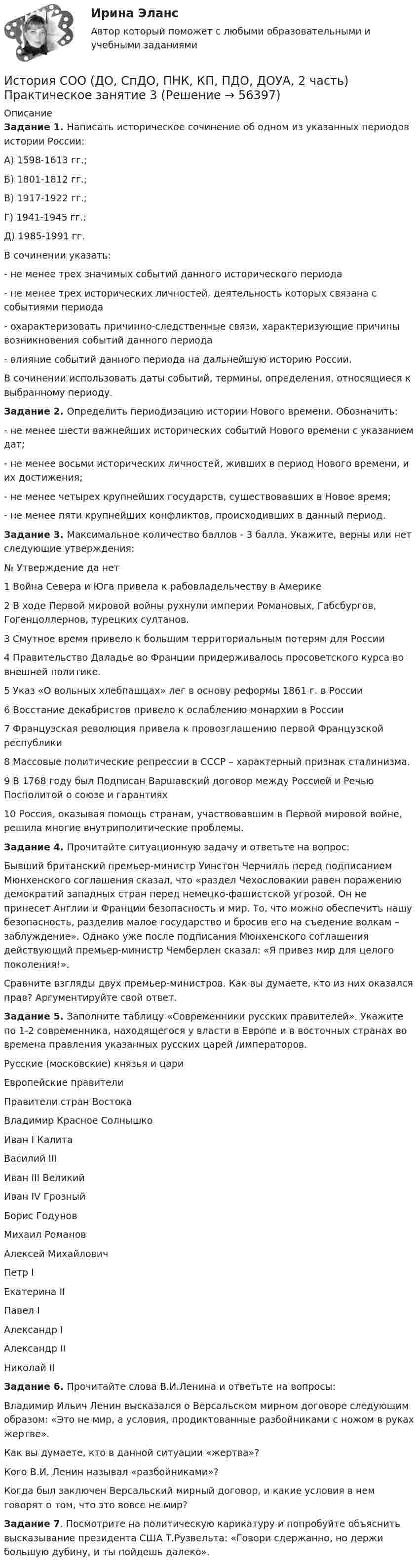      
            Описание
            Задание 1. Написать историческое сочинение об одном из указанных периодов истории России:А) 1598-1613 гг.;Б) 1801-1812 гг.;В) 1917-1922 гг.; Г) 1941-1945 гг.;Д) 1985-1991 гг.В сочинении указать:- не менее трех значимых событий данного исторического периода- не менее трех исторических личностей, деятельность которых связана с событиями периода- охарактеризовать причинно-следственные связи, характеризующие причины возникновения событий данного периода- влияние событий данного периода на дальнейшую историю России.В сочинении использовать даты событий, термины, определения, относящиеся к выбранному периоду.Задание 2.  Определить периодизацию истории Нового времени. Обозначить:- не менее шести важнейших исторических событий Нового времени с указанием дат;- не менее восьми исторических личностей, живших в период Нового времени, и их достижения;- не менее четырех крупнейших государств, существовавших в Новое время;- не менее пяти крупнейших конфликтов, происходивших в данный период.Задание 3. Максимальное количество баллов - 3 балла. Укажите, верны или нет следующие утверждения:№   Утверждение   да   нет1 Война Севера и Юга привела к рабовладельчеству в Америке2 В ходе Первой мировой войны рухнули империи Романовых, Габсбургов, Гогенцоллернов, турецких султанов.3 Смутное время привело к большим территориальным потерям для России4 Правительство Даладье во Франции придерживалось просоветского курса во внешней политике.5 Указ «О вольных хлебпашцах» лег в основу реформы 1861 г. в России6 Восстание декабристов привело к ослаблению монархии в России7 Французская революция привела к провозглашению первой Французской республики8 Массовые политические репрессии в СССР – характерный признак сталинизма.9 В 1768 году был Подписан Варшавский договор между Россией и Речью Посполитой о союзе и гарантиях10 Россия, оказывая помощь странам, участвовавшим в Первой мировой войне, решила многие внутриполитические проблемы.  Задание 4. Прочитайте ситуационную задачу и ответьте на вопрос: Бывший британский премьер-министр Уинстон Черчилль перед подписанием Мюнхенского соглашения сказал, что «раздел Чехословакии равен поражению демократий западных стран перед немецко-фашистской угрозой. Он не принесет Англии и Франции безопасность и мир. То, что можно обеспечить нашу безопасность, разделив малое государство и бросив его на съедение волкам – заблуждение». Однако уже после подписания Мюнхенского соглашения действующий премьер-министр Чемберлен сказал: «Я привез мир для целого поколения!».Сравните взгляды двух премьер-министров. Как вы думаете, кто из них оказался прав? Аргументируйте свой ответ. Задание 5. Заполните таблицу «Современники русских правителей». Укажите по 1-2 современника, находящегося у власти в Европе и в восточных странах во времена правления указанных русских царей /императоров. Русские (московские) князья и цариЕвропейские правителиПравители стран ВостокаВладимир Красное СолнышкоИван I КалитаВасилий IIIИван III ВеликийИван IV ГрозныйБорис ГодуновМихаил РомановАлексей МихайловичПетр IЕкатерина IIПавел IАлександр IАлександр IIНиколай II Задание 6.  Прочитайте слова В.И.Ленина и ответьте на вопросы:Владимир Ильич Ленин высказался о Версальском мирном договоре следующим образом: «Это не мир, а условия, продиктованные разбойниками с ножом в руках жертве».Как вы думаете, кто в данной ситуации «жертва»?Кого В.И. Ленин называл «разбойниками»?Когда был заключен Версальский мирный договор, и какие условия в нем говорят о том, что это вовсе не мир? Задание 7. Посмотрите на политическую карикатуру и попробуйте объяснить высказывание президента США Т.Рузвельта: «Говори сдержанно, но держи большую дубину, и ты пойдешь далеко».   
            
            
            История СОО (ДО, СпДО, ПНК, КП, ПДО, ДОУА, 2 часть) Практическое занятие 2. Задания 1-10 НСПКИстория СОО (ДО, СпДО, ПНК, КП, ПДО, ДОУА, 2 часть) Практическое занятие 3История СОО (ДО, СпДО, ПНК, КП, ПДО, ДОУА, 2 часть) Тестовые вопросы к Разделу 4. Россия в XX векеИстория СОО (ДО, СпДО, ПНК, КП, ПДО, ДОУА, 2 часть) Тестовые вопросы к Разделу 5 Российская Федерация в 1991-2014 годахИстория СОО (ДО, СпДО, ПНК, КП, ПДО, ДОУА, 2 часть) Тестовые вопросы к Разделу 6 История Древнего мира и Средних вековИстория СОО (ДО, СпДО, ПНК, КП, ПДО, ДОУА, 2 часть) Тестовые вопросы к Разделу 7 Новая и Новейшая историяИстория СОО НСПК Тестовые вопросы к разделу 5История СОО (ДО, СпДО, ПНК, КП, ПДО, ДОУА, 1 часть)История СОО (ДО, СпДО, ПНК, КП, ПДО, ДОУА, 1 часть)История СОО (ДО, СпДО, ПНК, КП, ПДО, ДОУА, 1 часть) Итоговое тестированиеИстория СОО (ДО, СпДО, ПНК, КП, ПДО, ДОУА, 1 часть) Практическое занятие 1. Задания 1-4,6-10История СОО (ДО, СпДО, ПНК, КП, ПДО, ДОУА, 1 часть) Практическое занятие 1. Задания 1-4, 6-10 (96%)История СОО (ДО, СпДО, ПНК, КП, ПДО, ДОУА, 2 часть) Комплексное заданиеИстория СОО (ДО, СпДО, ПНК, КП, ПДО, ДОУА, 2 часть) НСПК Комплексное задание