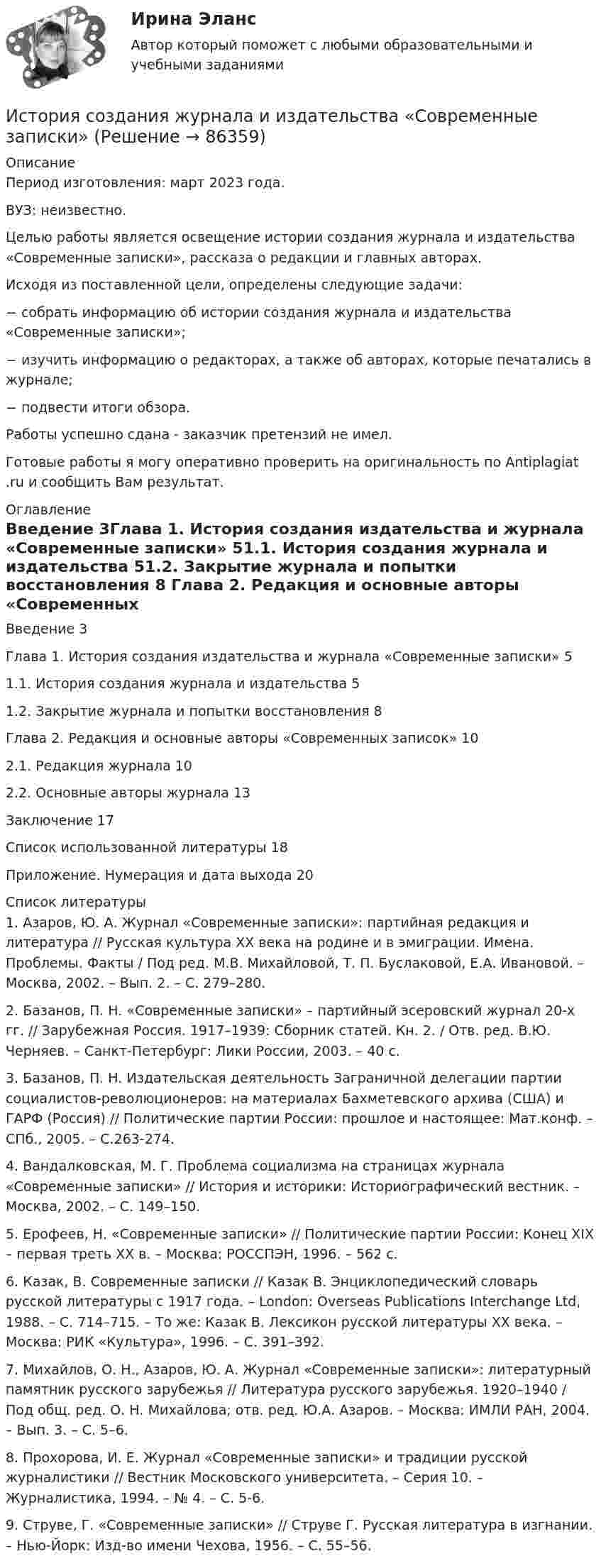      
            Описание
            Период изготовления: март 2023 года. ВУЗ: неизвестно.	Целью работы является освещение истории создания журнала и издательства «Современные записки», рассказа о редакции и главных авторах. 	Исходя из поставленной цели, определены следующие задачи:−      собрать информацию об истории создания журнала и издательства «Современные записки»;−      изучить информацию о редакторах, а также об авторах, которые печатались в журнале;−      подвести итоги обзора.Работы успешно сдана - заказчик претензий не имел.Готовые работы я могу оперативно проверить на оригинальность по Antiplagiat .ru и сообщить Вам результат. 
            Оглавление
            Введение	3Глава 1. История создания издательства и журнала «Современные записки»	51.1.	История создания журнала и издательства	51.2.	Закрытие журнала и попытки восстановления                 8       Глава 2. Редакция и основные авторы «Современных записок» 	102.1.	Редакция журнала 	102.2.	Основные авторы журнала	13Заключение	17Список использованной литературы	18Приложение. Нумерация и дата выхода	20 
            Список литературы
            1.	Азаров, Ю. А. Журнал «Современные записки»: партийная редакция и литература // Русская культура ХХ века на родине и в эмиграции. Имена. Проблемы. Факты / Под ред. М.В. Михайловой, Т. П. Буслаковой, Е.А. Ивановой. – Москва, 2002. – Вып. 2. – С. 279–280.2.	Базанов, П. Н. «Современные записки» – партийный эсеровский журнал 20-х гг. // Зарубежная Россия. 1917–1939: Сборник статей. Кн. 2. / Отв. ред. В.Ю. Черняев. – Санкт-Петербург: Лики России, 2003. – 40 с.3.	Базанов, П. Н. Издательская деятельность Заграничной делегации партии социалистов-революционеров: на материалах Бахметевского архива (США) и ГАРФ (Россия) // Политические партии России: прошлое и настоящее: Мат.конф. – СПб., 2005. – С.263-274.4.	Вандалковская, М. Г. Проблема социализма на страницах журнала «Современные записки» // История и историки: Историографический вестник. – Москва, 2002. – С. 149–150.5.	Ерофеев, Н. «Современные записки» // Политические партии России: Конец XIX – первая треть ХХ в. – Москва: РОССПЭН, 1996. – 562 с.6.	Казак, В. Современные записки // Казак В. Энциклопедиче­ский словарь русской литературы с 1917 года. – London: Overseas Publications Interchange Ltd, 1988. – С. 714–715. – То же: Казак В. Лексикон русской литературы ХХ века. – Москва: РИК «Культура», 1996. – С. 391–392.7.	Михайлов, О. Н., Азаров, Ю. А. Журнал «Современные записки»: литературный памятник русского зарубежья // Литература русского зарубежья. 1920–1940 / Под общ. ред. О. Н. Михайлова; отв. ред. Ю.А. Азаров. – Москва: ИМЛИ РАН, 2004. – Вып. 3. – С. 5–6.8.	Прохорова, И. Е. Журнал «Современные записки» и традиции русской журналистики // Вестник Московского университета. – Серия 10. – Журналистика, 1994. – № 4. – С. 5-6.9.	Струве, Г. «Современные записки» // Струве Г. Русская литература в изгнании. – Нью-Йорк: Изд-во имени Чехова, 1956. – С. 55–56. 
            
            
            ИСТОРИЯ//СИНЕРГИЯ//МТИ//МОИ//МОСАПИстория создания журнала и издательства «Современные записки»История создания и эволюция геологических и гидродинамических моделей нефтегазовых месторожденийИстория создания и эволюция геологических и гидродинамических моделей нефтегазовых месторождений История создания Организации объединенных наций. Правовой статус, цели, структура, компетенция главных органовИстория СОО 2023 (ДО, СпДО, ПНК, КП, ПДО, ДОУА, 1 часть) тест 1История СОО 2023 (ДО, СпДО, ПНК, КП, ПДО, ДОУА, 1 часть) тест 2История. СибупкИстория СИБУПКИстория СИБУПКИСТОРИЯ СИНЕРГИЯИстория синергия 1 курсИСТОРИЯ СИНЕРГИЯ Менеджмент 1 курс 1 семестр История//СИНЕРГИЯ//МОСап//МТИ//МОИ