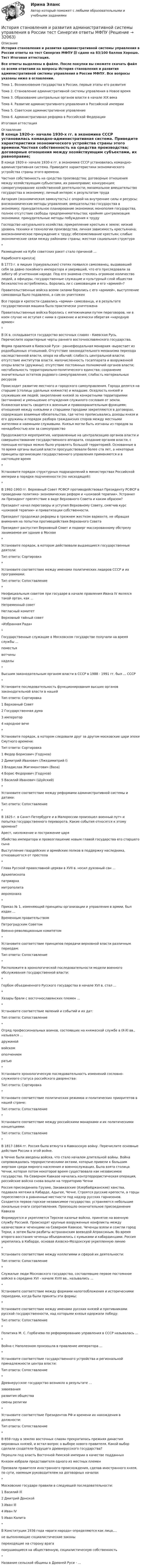     
          Описание
          История становления и развития административной системы управления в России ответы на тест Синергия МФПУ 📗 сдано на 83/100 баллов Хорошо. Тест Итоговая аттестация.Все ответы выделены в файле. После покупки вы сможете скачать файл со всеми ответами на вопросы История становления и развития административной системы управления в России МФПУ. Все вопросы указаны ниже в оглавлении.Тема 1. Возникновение государства в России, первые этапы его развитияТема 2. Становление административной системы управления в Новое времяТема 3. Образование центральных органов власти в начале XIX векаТема 4. Развитие административного управления в Российской империиТема 5. Советское административное управлениеТема 6. Административная реформа в Российской ФедерацииИтоговая аттестация 
          Оглавление
          В конце 1920-х- начале 1930-х гг. в экономике СССР установилась командно-административная система. Приведите характеристики экономического устройства страны этого времени.Частная собственность на средства производства; договорные отношения между хозяйствующим субъектами, их равноправие; конкуренция; саморегулирование хозяйственной деятельности; минимальное вмешательство государства в экономику; личный интерес к результатам трудаАвтаркия (экономическая замкнутость) с опорой на внутренние силы и ресурсы; внеэкономические методы управления; вмешательство государства в экономику; принудительное планирование экономики; монополия государства, полное отсутствие свободы предпринимательства; крайняя централизация экономики; принудительные методы побуждения к трудуГосподство натурального хозяйства; прикрепление крестьян к земле; низкий уровень техники и технологии производства; личная зависимость крестьянина; внеэкономическое принуждение к труду; обезземеливание крестьян; слабые экономические связи между районами страны; жесткая социальная структура*Размещение на Кубе советских ракет стало причиной ...Карибского криз/са|В 1773 г. в яицких (приуральских) степях появился самозванец, выдававший себя за давно покойного императора и уверявший, что его преследовали за заботу об угнетенном народе. Под его знамена стеклось огромное количество людей, а офицеры, государственные служащие и культурный слой общества безжалостно истреблялись. Боролись ли с самозванцем и его «армией»?Правительственные войска всеми силами боролись с его «армией», выступление самозванца было подавлено, а сам он уничтоженВсе города и крепости сдавались «армии» самозванца, и в результате государственная машина была практически уничтоженаПравительственные войска боролись с мятежниками путем переговоров, ни в коем случае не вступая с ними в сражение и всячески оберегая «народную армию»*B IX в. складывается государство восточных славян - Киевская Русь. Перечислите характерные черты раннего восточнославянского государства.Форма правления в Киевской Руси - раннефеодальная монархия -вырастает из родообщинных отношений. Отсутствие законодательного механизма перехода наследственной власти, опора на обычай; слабость центральной власти; отсутствие институтов власти, малочисленность госаппарата и вооруженной опоры власти (дружины); отсутствие постоянных полномочий органов власти; нестабильность территориально-политического единства; сохранение значительных остатков родового самоуправления; слабость материальных ресурсовПроисходит развитие местного и городского самоуправления. Города делятся на старшие (столицы удельных княжеств) и младшие. Оседлость князей и служивших им людей; закрепление князей за конкретными территориями (вотчинами) и уменьшение отчуждения служилого сословия от земли. Княжеская власть сводится к военным и правоохранительным функциям; отношения между князьями и старшими городами закрепляются в договорах, содержащих взаимные обязательства, где четко прописывались доходы князя и его дружины и порядок разбора гражданских споров между местными жителями и наемными служивыми. Князья могли быть изгнаны из городов за ненадобностью или за самоуправствоПродолжаются мероприятия, направленные на централизацию органов власти и совершенствование государственного аппарата, создание органов власти, с помощью которых можно было управлять большой территорией. Основанные в то время органы высшей власти просуществовали более ста лет, а некоторые принципы организации государственного управления применяются и в настоящее время*Установите порядок структурных подразделений в министерствах Российской империи в порядке подчиненности (по нисходящей):*В 1992-1993 гг. Верховный Совет РСФСР противодействовал Президенту РСФСР в проведении политико- экономических реформ и «шоковой терапии». Устранил ли Президент препятствие в виде Верховного Совета и каким образом?Президент начал переговоры и уступил Верховному Совету, смягчив курс «шоковой терапии» и приватизации собственности.Президент продолжал реформы в прежнем жестком варианте, не обращая внимания на попытки противодействия Верховного СоветаПрезидент распустил Верховный Совет и подверг массированному обстрелу занимаемое им здание в Москве*Установите порядок, в котором действовали выдающиеся государственные деятели:Тип ответа: Сортировка*Установите соответствие между именами политических лидеров СССР и их программами:Тип ответа: Сопоставление*Неофициальным советом при государе в начале правления Ивана IV являлся такой орган, как ...Непременный советНегласный комитетВерховный тайный совет«Избранная Рада»* Государственные служащие в Московском государстве получали на время службы ...поместьявотчинынаделы* Высшим законодательным органом власти в СССР в 1988 - 1991 гг. был ... СССР* Установите последовательность функционирования высших органов законодательной власти в нашейТип ответа: Сортировка1 Верховный Совет2 Государственная дума3 император4 народное вече* Установите порядок, в котором следовали друг за другом московские цари эпохи Смутного времени:Тип ответа: Сортировка1 Федор Борисович (Годунов)2 Димитрий Иванович (Лжедимитрий I)3 Владислав Жигимонтович (Ваза)4 Борис Федорович (Годунов)5 Василий Иванович (Шуйский)*Установите соответствие между реформами административной системы и датами:Тип ответа: Сопоставление*В 1825 г. в Санкт-Петербурге и в Малороссии произошел военный путч и попытка государственного переворота. Какие события относятся к этому времени?Арест, низложение и пострижение царяУбийство императора и провозглашение новым главой государства его старшего сынаВыступление гвардейских и армейских полков в поддержку наследника, отказавшегося от престола* Глава Русской православной церкви в XVII в. носил духовный сан ...Архиепископапатриархамитрополитаиеромонаха* Приказ № 1, изменяющий принципы организации и управления в армии, был издан ...Временным правительствомПетроградским СоветомВоенно-революционным комитетом	*Установите соответствие принципов передачи верховной власти различным периодам:Тип ответа: Сопоставление*Расположите в хронологической последовательности модели военного обслуживания государственной власти:*Гербом объединенного Русского государства в начале XVI в. стал ...*Хазары брали с восточнославянских племен ...*Установите соответствие явлений и событий и их дат:Тип ответа: Сопоставление*Отряд профессиональных воинов, состоявших на княжеской службе в IX-XI вв., назывался ...дружинойвойскомополчениемратью*Установите хронологическую последовательность изменений сословно-служилого статуса российского дворянства:Тип ответа: Сортировка*Установите соответствие политических режимов и политических приоритетов в нашей стране:Тип ответа: Сопоставление*Установите соответствие между российскими монархами и их политическими концепциями:Тип ответа: Сопоставление*В 1817-1864 гг. Россия была втянута в Кавказскую войну. Перечислите основные действия России в этой войне.в Чечню были введены войска, что стало началом длительной войны. Война сопровождалась террористическими актами, которые привели к большим жертвам среди мирного населения и военнослужащих. Была взята столица Чечни, которая потом некоторое время существовала как независимое государство. На Северном Кавказе началась контртеррористическая операция, российские войска снова вошли на территорию ЧечниРоссия присоединила Грузию, Закавказские (Азербайджанские) ханства, подавила мятежи в Кабарде, Адыгее, Чечне. Строятся русские крепости, а горцы переселяются в равнинные местности под надзор русских гарнизонов. Создается первое горское независимое государство; устраняются небольшие локальные очаги сопротивления. Произошло окончательное присоединение КавказаФормируется и укрепляется Терское казачье войско, принятое на военную службу Россией. Происходят крупные вооруженные конфликты между казачеством и чеченцами на Северном Кавказе. Чеченцы взяли и сожгли город Терки, а затем были разбиты астраханским воеводой Апраксиным. Во время второго восстания чеченцы объединились с кумыками и кабардинцами. Россия укрепилась в Кабарде, основав Азовско-Моздокскую укрепленную линию*Установите соответствие между коллегиями и сферой их деятельности:Тип ответа: Сопоставление*Служилые люди Московского государства, составлявшие первое постоянное войско в середине XVI - начале XVIII вв., назывались ...*Установите соответствие между формами налогообложения и историческими периодами, когда были приняты эти формы:*Установите соответствие между именами русских князей и противниками русской государственности, над которыми князья одержали победу:Тип ответа: Сопоставление*Политика М. С. Горбачева по реформированию управления в СССР называлась ...* Война с Наполеоном произошла в правление императора ...*Установите соответствие государственного устройства и региональной принадлежности центра власти:Тип ответа: Сопоставление*Древнерусское государство возникло в результате ...завоеванияразвития обществасмены религии*Установите соответствие Президентов РФ и времени их нахождения в должности:Тип ответа: Сопоставление*В 859 году в землях восточных славян прекратилась прежняя династия верховных князей, и встал вопрос о выборе нового правителя. Какой выбор сделали создатели будущего древнерусского государства?Перешли под власть Восточной Римской империи в качестве подданныхКнязем избрали представителя одного из местных племенПризвали правителя иностранного происхождения, сделав иностранного князя, по сути, наемным руководителем на договорных началах*Московские государи правили в следующей последовательности:1 Василий Ill2 Дмитрий Донской3 Иван Ill4 Иван IV5 Иван Калита*В Конституции 1936 года «враги народа» определяются как лица,...не выполняющие социалистические законыпереходящие на сторону врагапокушающиеся на общественную, социалистическую собственность*Название сельской общины в Древней Руси - ... 
            
            
            История становления и развития административной системы управления в России. Синергия. Ответы на ИТОГОВЫЙ ТЕСТ!История становления и развития административной системы управления в России тест Синергия ответы МФПУИстория стилей Ответы на тест Синергия МОИ МТИИстория таможенного дела и таможенной политики России - вариант №1История, ТГУ росдистант, ответы на тесты!История (Тема 9)История, темы 1-12, итоговый, компетентностный тест (ответы на тест Синергия / МТИ / МОИ / МосАП, 200 вопросов)История СОО НСПК Тестовые вопросы к разделу 9История СОО Практическое занятие 2. Задания 1-10. НСПК 1 курс после 9 классаИстория СОО Тест 4 НСПК после 9 класса (вопросы отличаются от тестов после 11 класса, сверьте вопросы, они в описании к файлу).История СОО Тест 5 НСПК после 9 класса (вопросы отличаются от тестов после 11 класса, сверьте вопросы, они в описании к файлу).История СОО Тест 6 НСПК после 9 класса (вопросы отличаются от тестов после 11 класса, сверьте вопросы, они в описании к файлу).История СОО Тест 7 НСПК после 9 класса (вопросы отличаются от тестов после 11 класса, сверьте вопросы, они в описании к файлу).История становления и развития административной системы управления в России ОТВЕТЫ НА ТЕСТ