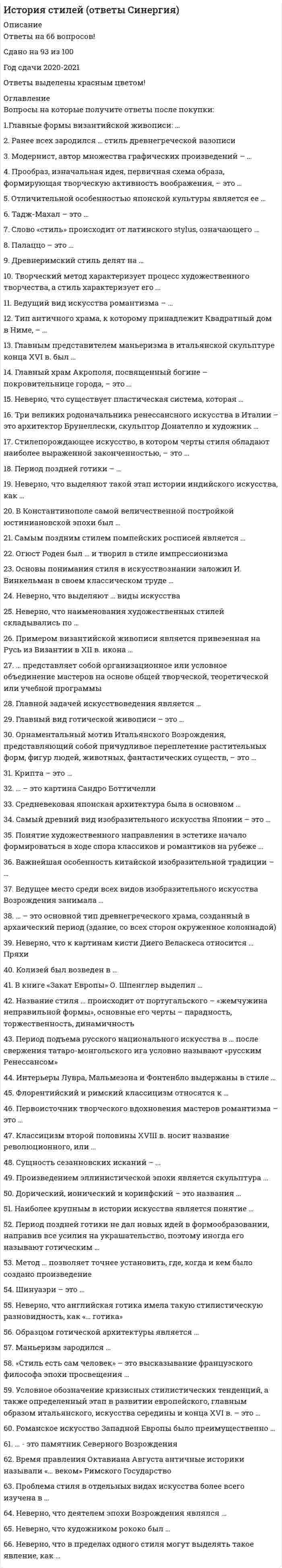     
          Описание
          59 вопросов с ответами.Сдано на 87 баллов из 100 (оценка Хорошо)Год сдачи - 2019 .После покупки Вы получите файл с ответами на вопросы которые указаны ниже: 
          Оглавление
          1. Главные формы византийской живописи: … иконопись, батик, гравюра фреска, батик, гобелен гравюра, барельеф, книжная миниатюра монументальная храмовая живопись, иконопись, книжная миниатюра2. Ранее всех зародился … стиль древнегреческой вазописи геометрический чернофигурный краснофигурный ориентализирующий3. Модернист, автор множества графических произведений – … Винсент Ван Гог Аристид Майоль Поль Гоген Обри Бёрдсли4. Прообраз, изначальная идея, первичная схема образа, формирующая творческую активность воображения, – это … историческая эпоха архетип художественное художественное творчество5. Отличительной особенностью японской культуры является ее … монополизм тоталитаризм сакральность демократичность6. Тадж-Махал – это … мавзолей минарет пещерный храм крепость-дворец7. Слово «стиль» происходит от латинского stylus, означающего …  «палочка, стерженек для письма»«суть, сущность» «закономерность» «письмо»8. Палаццо – это … итальянский городской дворецгородская площадь в Италии дворец турецкого правителя языческий храм9. Древнеримский стиль делят на … ранний и поздний этрусский и помпейский римский и помпейский республиканский и имперский10. Творческий метод характеризует процесс художественного творчества, а стиль характеризует его … проблему оформление задачу результат11. Ведущий вид искусства романтизма – … архитектура живописьскульптура музыка12. Тип античного храма, к которому принадлежит Квадратный дом в Ниме, – … псевдопериптер периптер амфипростильпростиль13. Главным представителем маньеризма в итальянской скульптуре конца XVI в. был … Джованни Бонацца Николя Башелье Джакомо Манцу Бенвенуто Челлини14. Главный храм Акрополя, посвященный богине – покровительнице города, – это … храм Конкордии ПарфенонЭрехтейон храм Геры15. Неверно, что существует пластическая система, которая … основана на цветовом восприятии мира основана на пространственном видении художника основана на предметном восприятии мираотрицает предметность и пространственность16. Три великих родоначальника ренессансного искусства в Италии – это архитектор Брунеллески, скульптор Донателло и художник … Микеланджело Джорджоне Мазаччо Корреджо17. Стилепорождающее искусство, в котором черты стиля обладают наиболее выраженной законченностью, – это … музыка архитектура живопись скульптура18. Период поздней готики – … 2-я половина XII в. – 1-я четверть XII в. 2-я четверть XIII в. – XIVв. XIV–XV вв. XV–XVI вв.19. Неверно, что выделяют такой этап истории индийского искусства, как … постдинастический период эпоха Великих Монголов додинастический период период империи Кушан20. В Константинополе самой величественной постройкой юстиниановской эпохи был … Студийский монастырьхрам Святой Софии монастырь святых Космы и Дамиана монастырь Пантократора21. Самым поздним стилем помпейских росписей является … стиль архитектурно-перспективный фантазийныйорнаментальный инкрустационный22. Огюст Роден был … и творил в стиле импрессионизма архитектором художником скульптором композитором23. Основы понимания стиля в искусствознании заложил И. Винкельман в своем классическом труде …  «Стили в искусстве» «Искусство и его составляющие» «История искусства древности» «Трактат о стиле»24. Неверно, что выделяют … виды искусства временные пластические синтетические вневременные25. Неверно, что наименования художественных стилей складывались по … распоряжениям власти национальным признакам именам правителейгеографическим признакам26. Примером византийской живописи является привезенная на Русь из Византии в XII в. икона … Владимирской Богоматери «Христос Пантократор» «Богоматерь на троне» Апостола Петра27. … представляет собой организационное или условное объединение мастеров на основе общей творческой, теоретической или учебной программы Художественная школа Художественное течение Художественное направление28. Главной задачей искусствоведения является … изучение истории искусства изучение биографий деятелей искусства сравнительный анализ видов искусств изучение разных стилей29. Главный вид готической живописи – это … витраж мозаика гравюра фреска30. Орнаментальный мотив Итальянского Возрождения, представляющий собой причудливое переплетение растительных форм, фигур людей, животных, фантастических существ, – это … гротеск фигуративизм абсурдизм пастораль 31. Крипта – это … массивная башня в центре крепости центральная площадь города башня над куполом в храме подземелье для захоронений в храме32. … – это картина Сандро Боттичелли  «Изгнание Адама и Евы из рая» «Мадонна с цветком» «Страшный суд» «Рождение Венеры»33. Средневековая японская архитектура была в основном … ландшафтной кирпичной каменной деревянной34. Самый древний вид изобразительного искусства Японии – это … живопись графика вышивка скульптура35. Понятие художественного направления в эстетике начало формироваться в ходе спора классиков и романтиков на рубеже … XVII–XVIII вв.XVIII–XIX вв.XIX–XX вв.XVI–XVII вв.36. Важнейшая особенность китайской изобразительной традиции – … зависимость живописи от религии неразрывное единство живописи, графики и каллиграфиимонохромность изображения обособленность живописи от всех остальных видов искусства37. Ведущее место среди всех видов изобразительного искусства Возрождения занимала … живописьграфика архитектура скульптура38. … – это основной тип древнегреческого храма, созданный в архаический период (здание, со всех сторон окруженное колоннадой) ПериптерКапитель Ордер Антаблемент39. Неверно, что к картинам кисти Диего Веласкеса относится … Пряхи «Детство Мадонны»«Менины» «Сдача Бреды»40. Колизей был возведен в … Iв. н.э.Iв. дон. э.III в. до н.э.II в. до н.э.41. В книге «Закат Европы» О. Шпенглер выделил … исторических типов культур двадцать пять пятнадцать восемь42. Название стиля … происходит от португальского – «жемчужина неправильной формы», основные его черты – парадность, торжественность, динамичность рококо бароккоар-декоампир43. Период подъема русского национального искусства в … после свержения татаро-монгольского ига условно называют «русским Ренессансом» X в. XVVII в.VIII в.44.Интерьеры Лувра, Мальмезона и Фонтенбло выдержаны в стиле … ампирклассицизм барокко рококо45. Флорентийский и римский классицизм относятся к … эпохе Античности Новому времени эпохе Возрождения Средним векам46. Первоисточник творческого вдохновения мастеров романтизма – это … Античность первобытная культура Средневековье Возрождение47. Классицизм второй половины XVIII в. носит название революционного, или … либерального просветительского прогрессивного конфронтационного48. Сущность сезанновских исканий – … *верное и правдоподобное отражение впечатлений от окружающего мира *изображение внутреннего мира человека, его духовной жизни *передачу не видимости предметов максимально приближенно к оптическому восприятию человеческого глаза, а их сущности, идеи *проникновение в глубины сознания и подсознания человека, передачу работы памяти, особенностей восприятия окружающего49. Произведением эллинистической эпохи является скульптура …  «Дельфийский возничий» Аполлона Бельведерского «Дискобол» Ники Самофракийской50. Дорический, ионический и коринфский – это названия … стилей греческой живописи типов греческих статуй греческих ордеров типов греческих храмов51. Наиболее крупным в истории искусства является понятие … эпохи течения направления архетипа52. Период поздней готики не дал новых идей в формообразовании, направив все усилия на украшательство, поэтому иногда его называют готическим … примитивизмом символизмом модернизмом маньеризмом53. Метод … позволяет точнее установить, где, когда и кем было создано произведение моделирования экспертного оценивания сравнительного анализа последовательного описания54. Шинуазри – это … буддистский храм времен правления династии Танрелигиозное течение, возникшее в Китае в I в. н.э. китайская пейзажная живопись на свитках своеобразный игровой жанр подражания, стилизации под китайское искусство55. Неверно, что английская готика имела такую стилистическую разновидность, как «… готика» украшенная перпендикулярная ланцетовидная строгая56. Образцом готической архитектуры является … храм Святого Михаила в Гильдесгейме храм Святой Софии в Константинополе колонна Нельсона собор Парижской Богоматери57. Маньеризм зародился … в Англии в Германии в Италии во Франции58. «Стиль есть сам человек» – это высказывание французского философа эпохи просвещения … Дж. Льюиса Ж. Бюффона К. Линнея О. Уайльда59. Условное обозначение кризисных стилистических тенденций, а также определенный этап в развитии европейского, главным образом итальянского, искусства середины и конца XVI в. – это … Северное Возрождение импрессионизм рококо маньеризм 
            
            
            История стилей (тест с ответами Синергия )История тест 1История тест 2История тест 3История тест 3 НСПК (первый семестр)История тест 4История ТЕСТ 4 НСПК (первый семестр)История СинергияИстория. Синергия История СИНЕРГИЯ 1 курс 1 семестр Все возможные вопросыИстория Синергия 2021 1 семестр 🔥 БАЗА ТЕСТОВ 🔥История Синергия [история России, всеобщая история] Тест с ответамиИстория СИНЕРГИЯ/МОИИстория СОО (ДО, СпДО, ПНК, КП, ПДО, ДОУА, 2 часть)