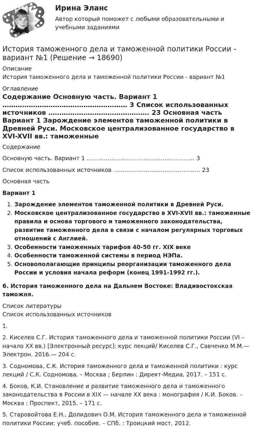    
          Описание
          История таможенного дела и таможенной политики России - вариант №1 
          Оглавление
          	Содержание	   Основную часть. Вариант 1 ………………………………………………… 3   Список использованных источников ………………………………………. 23	Основная часть	Вариант 1 Зарождение элементов таможенной политики в Древней Руси. Московское централизованное государство в XVI-XVII вв.: таможенные правила и основа торгового и таможенного законодательства, развитие таможенного дела в связи с началом регулярных торговых отношений с Англией.  Особенности таможенных тарифов 40-50 гг. XIX веке Особенности таможенной системы в период НЭПа.  Основополагающие принципы реорганизации таможенного дела России и условия начала реформ (конец 1991-1992 гг.).﻿6. История таможенного дела на Дальнем Востоке: Владивостокская таможня. 
          Список литературы
          Список использованных источников 	1.                    	2.                    Киселев С.Г. История таможенного дела и таможенной политики России (VI – начало XX вв.) [Электронный ресурс]: курс лекций/ Киселев С.Г., Савченко М.М.— Электрон. 2016.— 204 c.	3.                    Содномова, С.К. История таможенного дела и таможенной политики : курс лекций / С.К. Содномова. – Москва ; Берлин : Директ-Медиа, 2017. – 151 с.	4.                    Боков, К.И. Становление и развитие таможенного дела и таможенного законодательства в России в XIX — начале XX века : монография / К.И. Боков. – Москва : Проспект, 2015. – 171 с.	5.                    Старовойтова Е.Н., Долидович О.М. История таможенного дела и таможенной политики России: учеб. пособие. – СПб. : Троицкий мост, 2012.
            
            
            История стилей Ответы на тест Синергия МОИ МТИИстория таможенного дела и таможенной политики России - вариант №1История, ТГУ росдистант, ответы на тесты!История (Тема 9)История, темы 1-12, итоговый, компетентностный тест (ответы на тест Синергия / МТИ / МОИ / МосАП, 200 вопросов)История [тест]История [тест]История СОО Тест 4 НСПК после 9 класса (вопросы отличаются от тестов после 11 класса, сверьте вопросы, они в описании к файлу).История СОО Тест 5 НСПК после 9 класса (вопросы отличаются от тестов после 11 класса, сверьте вопросы, они в описании к файлу).История СОО Тест 6 НСПК после 9 класса (вопросы отличаются от тестов после 11 класса, сверьте вопросы, они в описании к файлу).История СОО Тест 7 НСПК после 9 класса (вопросы отличаются от тестов после 11 класса, сверьте вопросы, они в описании к файлу).История становления и развития административной системы управления в России ОТВЕТЫ НА ТЕСТ⭐ История становления и развития административной системы управления в России (ответы на тест Синергия / МТИ / МосАП, январь 2023)История становления и развития административной системы управления в России. Синергия. Ответы на ИТОГОВЫЙ ТЕСТ!